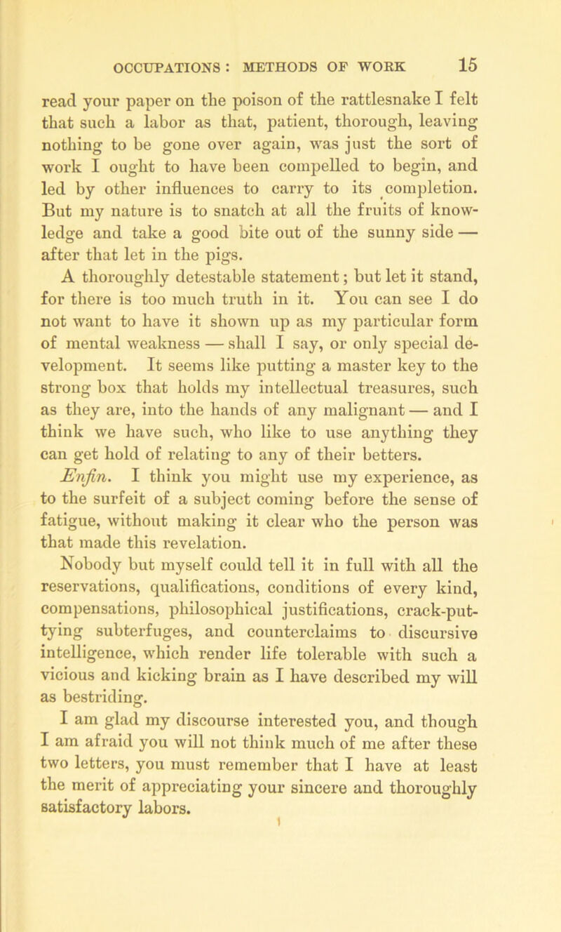 read your paper on the poison of the rattlesnake I felt that such a labor as that, patient, thorough, leaving nothing to be gone over again, was just the sort of work I ought to have been compelled to begin, and led by other influences to carry to its completion. But my nature is to snatch at all the fruits of know- ledge and take a good bite out of the sunny side — after that let in the pigs. A thoroughly detestable statement; but let it stand, for there is too much truth in it. You can see I do not want to have it shown up as my particular form of mental weakness — shall I say, or only special de- velopment. It seems like putting a master key to the strong box that holds my intellectual treasures, such as they are, into the hands of any malignant — and I think we have such, who like to use anything they can get hold of relating to any of their betters. Enjin. I think you might use my experience, as to the surfeit of a subject coming before the sense of fatigue, without making it clear who the person was that made this revelation. Nobody but myself could tell it in full with all the reservations, qualifications, conditions of every kind, compensations, philosophical justifications, crack-put- tying subterfuges, and counterclaims to discursive intelligence, which render life tolerable with such a vicious and kicking brain as I have described my will as bestriding. I am glad my discourse interested you, and though I am afraid you will not think much of me after these two letters, you must remember that I have at least the merit of appreciating your sincere and thoroughly satisfactory labors.