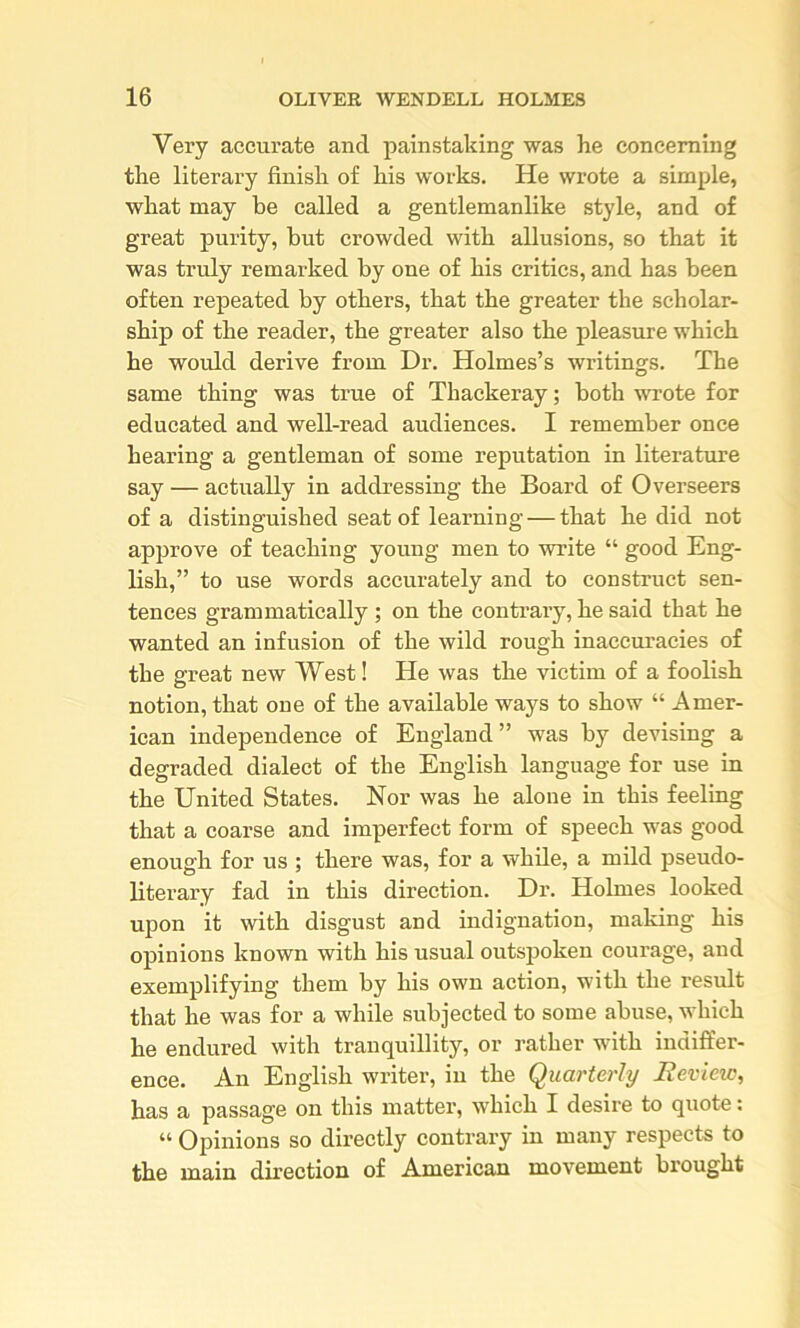 Very accurate and painstaking was he concerning the literary finish of his works. He wrote a simple, what may be called a gentlemanlike style, and of great purity, but crowded with allusions, so that it was truly remarked by one of his critics, and has been often repeated by others, that the greater the scholar- ship of the reader, the greater also the pleasure which he would derive from Dr. Holmes’s writings. The same thing was true of Thackeray; both wrote for educated and well-read audiences. I remember once hearing a gentleman of some reputation in literature say — actually in addressing the Board of Overseers of a distinguished seat of learning — that he did not approve of teaching young men to write “ good Eng- lish,” to use words accurately and to construct sen- tences grammatically ; on the contraiy, he said that he wanted an infusion of the wild rough inaccuracies of the great new West! He was the victim of a foolish notion, that one of the available ways to show “ Amer- ican independence of England ” was by devising a degraded dialect of the English language for use in the United States. Nor was he alone in this feeling that a coarse and imperfect form of speech was good enough for us ; there was, for a while, a mild pseudo- literary fad in this direction. Dr. Holmes looked upon it with disgust and indignation, making his opinions known with his usual outspoken courage, and exemplifying them by his own action, with the result that he was for a while subjected to some abuse, which he endured with tranquillity, or rather with indiffer- ence. An English writer, in the Quarterly Review, has a passage on this matter, which I desire to quote: “ Opinions so directly contrary in many respects to the main direction of American movement brought