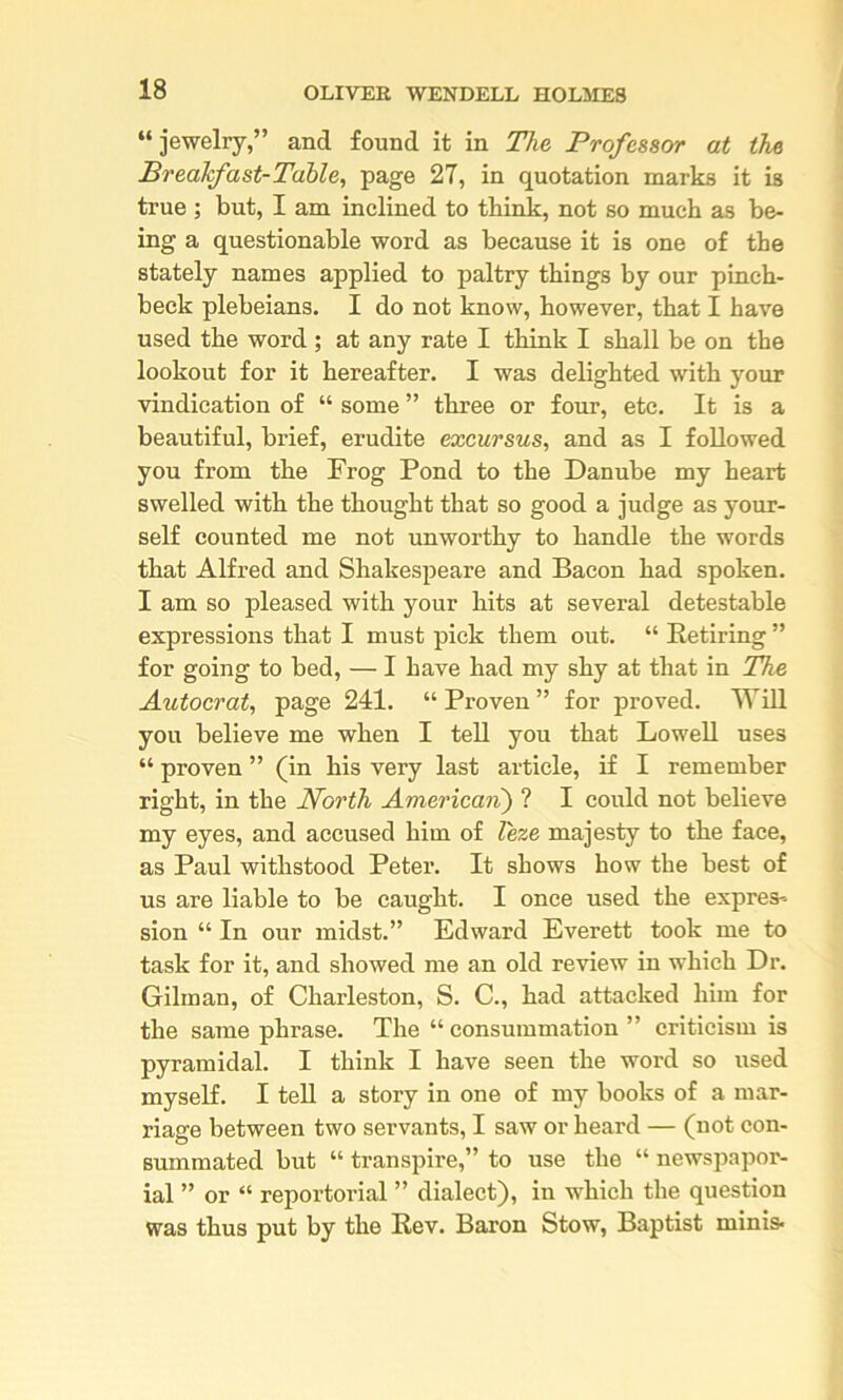 “jewelry,” and found it in The Professor at the Brealfast-Table, page 27, in quotation marks it is true; but, I am inclined to think, not so much as be- ing a questionable word as because it is one of the stately names applied to paltry things by our pinch- beck plebeians. I do not know, however, that I have used the word ; at any rate I think I shall be on the lookout for it hereafter. I was delighted with your vindication of “ some ” three or four, etc. It is a beautiful, brief, erudite excursus, and as I followed you from the Frog Pond to the Danube my heart swelled with the thought that so good a judge as your- self counted me not unworthy to handle the words that Alfred and Shakespeare and Bacon had spoken. I am so pleased with your hits at several detestable expressions that I must pick them out. “ Retiring ” for going to bed, — I have had my shy at that in The Autocrat, page 241. “ Proven ” for proved. Will you believe me when I tell you that LoweU uses “ proven ” (in his very last article, if I remember right, in the North American) ? I could not believe my eyes, and accused him of leze majesty to the face, as Paul withstood Peter. It shows how the best of us are liable to be caught. I once used the expres- sion “ In our midst.” Edward Everett took me to task for it, and showed me an old review in which Dr. Gilman, of Charleston, S. C., had attacked him for the same phrase. The “ consummation ” criticism is pyramidal. I think I have seen the word so used myself. I tell a story in one of my books of a mar- riage between two servants, I saw or heard — (not con- summated but “ transpire,” to use the “ newspapor- ial ” or “ reportorial ” dialect), in which the question was thus put by the Rev. Baron Stow, Baptist minis*