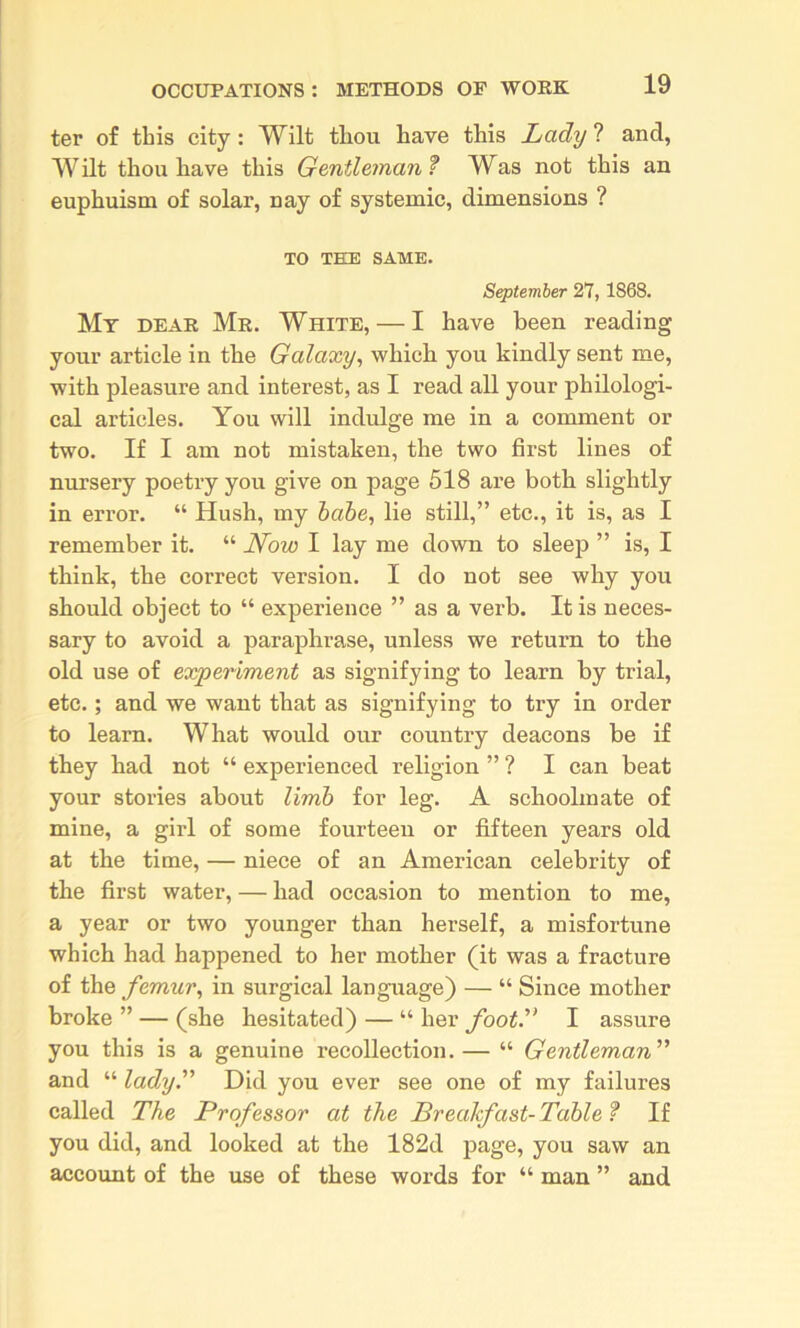 ter of this city: Wilt tliou have this Lady ? and, Wilt thou have this Gentleinan? Was not this an euphuism of solar, nay of systemic, dimensions ? TO THE SAME. September 27,1868. Mt dear Mr. White, — I have been reading your article in the Galaxy, which you kindly sent me, with pleasure and interest, as I read all your philologi- cal articles. You will indulge me in a comment or two. If I am not mistaken, the two first lines of nursery poetry you give on page 518 are both slightly in error. “ Hush, my hahe, lie still,” etc., it is, as I remember it. “ Now I lay me down to sleep ” is, I think, the correct version. I do not see why you should object to “ experience ” as a verb. It is neces- sary to avoid a paraphrase, unless we return to the old use of experiment as signifying to learn by trial, etc.; and we want that as signifying to try in order to learn. What would our country deacons be if they had not “ experienced religion ” ? I can beat your stories about limh for leg. A schoolmate of mine, a girl of some fourteen or fifteen years old at the time, — niece of an American celebrity of the first water, — had occasion to mention to me, a year or two younger than herself, a misfortune which had happened to her mother (it was a fracture of the femur, in surgical language) — “ Since mother broke ” — (she hesitated) — “ her foot.'’ I assure you this is a genuine recollection. — “ Gentleman and “ lady. Did you ever see one of my failures called The Professor at the Breakfast- Table ? If you did, and looked at the 182d page, you saw an accoimt of the use of these words for “ man ” and