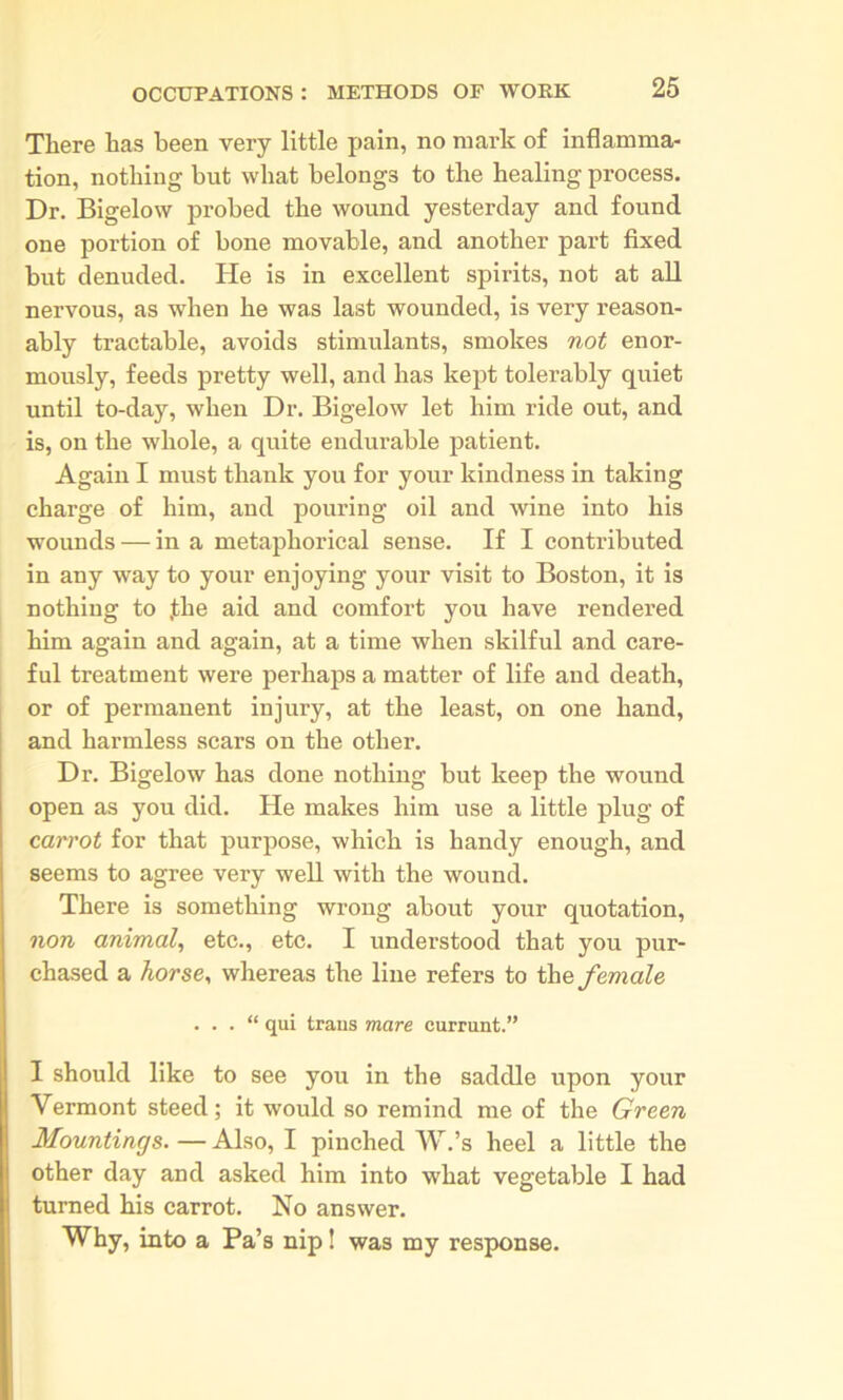 There has been very little pain, no mark of inflamma- tion, nothing but what belongs to the healing process. Dr. Bigelow probed the wound yesterday and found one portion of bone movable, and another part fixed but denuded. He is in excellent spirits, not at all nervous, as when he was last wounded, is very reason- ably tractable, avoids stimulants, smokes not enor- mously, feeds pretty well, and has kept tolerably quiet until to-day, when Dr. Bigelow let him ride out, and is, on the whole, a quite endurable patient. Again I must thank you for your kindness in taking charge of him, and pouring oil and wine into his wounds — in a metaphorical sense. If I contributed in any way to your enjoying your visit to Boston, it is nothing to .the aid and comfort you have rendered him again and again, at a time when skilful and care- ful treatment were perhaps a matter of life and death, or of permanent injury, at the least, on one hand, and harmless scars on the other. Dr. Bigelow has done nothing but keep the wound open as you did. He makes him use a little plug of carrot for that purpose, which is handy enough, and seems to agree very well with the wound. There is something wrong about your quotation, non animal, etc., etc. I understood that you pur- chased a horse, whereas the line refers to the female . . . “ qui traus mare currant.” I should like to see you in the saddle upon your Vermont steed; it would so remind me of the Green Mountings. — Also, I pinched W.’s heel a little the other day and asked him into what vegetable I had turned his carrot. No answer. Why, into a Pa’s nip! was my response.
