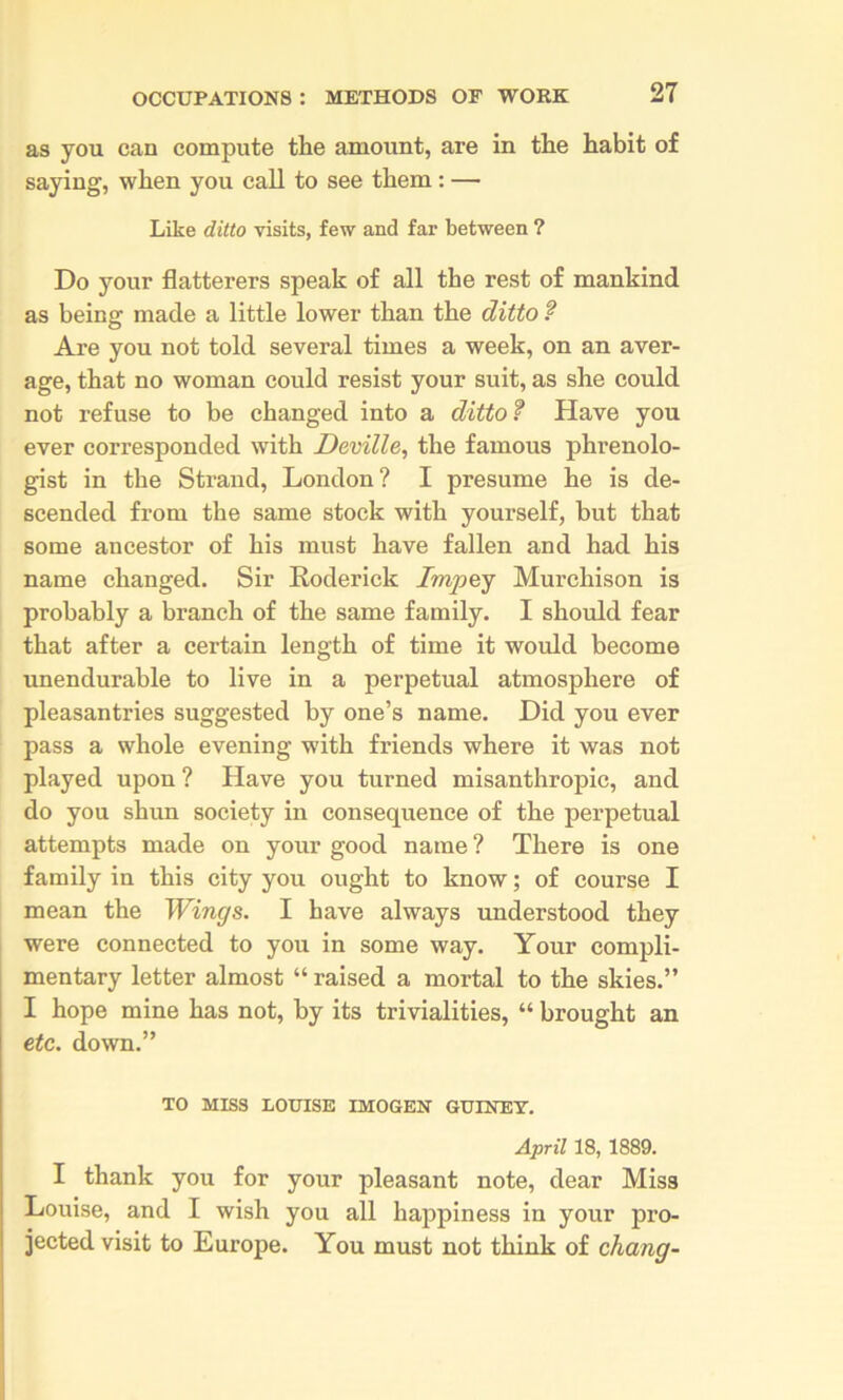as you can compute the amount, are in the habit of saying, when you call to see them: — Like ditto visits, few and far between ? Do your flatterers speak of all the rest of mankind as being made a little lower than the ditto ? Are you not told several times a week, on an aver- age, that no woman could resist your suit, as she could not refuse to be changed into a ditto? Have you ever corresponded with Deville, the famous phrenolo- gist in the Strand, London? I presume he is de- scended from the same stock with yourself, hut that some ancestor of his must have fallen and had his name changed. Sir Roderick Impej Murchison is probably a branch of the same family. I should fear that after a certain length of time it would become unendurable to live in a perpetual atmosphere of pleasantries suggested by one’s name. Did you ever pass a whole evening with friends where it was not played upon ? Have you turned misanthropic, and do you shun society in consequence of the perpetual attempts made on your good name ? There is one family in this city you ought to know; of course I mean the Wings. I have always understood they were connected to you in some way. Your compli- mentary letter almost “ raised a mortal to the skies.” I hope mine has not, by its trivialities, “ brought an etc. down.” TO MISS LOXnSE IMOGEN GUINEY. April 18, 1889. I thank you for your pleasant note, dear Miss Louise, and I wish you all happiness in your pro- jected visit to Europe. You must not think of chang-