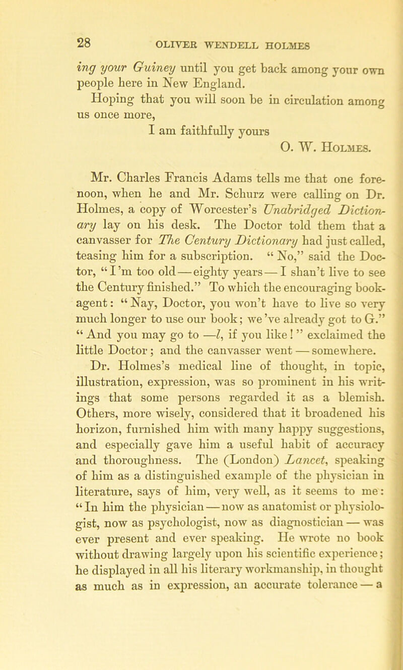 ing your Guiney until you get back among your own people here in New England. Hoping that you will soon be in circulation among us once more, I am faithfully yours 0. W. Holmes. Mr. Charles Francis Adams tells me that one fore- noon, when he and Mr. Schurz were calling on Dr. Holmes, a copy of Worcester’s Unabridged Diction- ary lay on his desk. The Doctor told them that a canvasser for The Century Dictionary had just called, teasing him for a subscription. “ No,” said the Doc- tor, “I’m too old—eighty years — I shan’t live to see the Century finished.” To which the encouraging book- agent : “ Nay, Doctor, you won’t have to live so very much longer to use our book; we’ve already got to G.” “ And you may go to —I, if you like! ” exclaimed the little Doctor; and the canvasser went — somewhere. Dr. Holmes’s medical line of thought, in topic, illustration, expression, was so prominent in his writ- ings that some persons regarded it as a blemish. Others, more wisely, considered that it broadened his horizon, furnished him with many happy suggestions, and especially gave him a useful habit of accuracy and thoroughness. The (London) Lancet, speaking of him as a distinguished example of the physician in literature, says of him, very well, as it seems to me: “In him the physician—now as anatomist or physiolo- gist, now as psychologist, now as diagnostician — was ever present and ever speaking. He wrote no book without drawing largely upon his scientific exjjerience; he displayed in all his literary workmanship, in thought as much as in expression, an accurate tolerance — a
