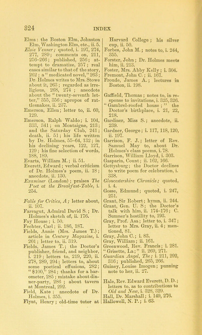 Elms: tlie Boston Elm, Johnston Elm, Washington Elm, etc., ii. 5. Elsie Venner; quoted, i. 197, 274, 277, 289; comments on, 211, 256-266; published, 256; at- tempt to dramatize, 257 ; real cases similar to that of the story, 262 ; a “ medicated novel,” 263; Dr. Holmes ■writes to Mrs. Stowe about it, 263 ; regarded as irre- ligious, 268, 274 ; anecdote about the “ twenty-seventh let- ter,” 355, 356 ; apropos of rat- tlesnakes, ii. 237. Emerson, Ellen; letter to, ii. 60, 129. Emerson, Ralph Waldo; i. 104, 333, 341; on Montaigne, 213; and the Saturday Club, 241; death, ii. 61; his life •written by Dr. Holmes, 55-64, 132; in his declining years, 122, 127, 129 ; his fine selection of words, 188, 189. Evarts, William M.; ii. 51. Everett, Edward; verbal criticism of Dr. Holmes’s poem, ii. 18; anecdote, ii. 130. Examiner (London) ; praises The Foet at the Breakfast-Table, i. 254. Fable for Critics, A ; letter about, ii. 107. Farragut, Admiral David S.; Dr. Holmes’s sketch of, ii. 176. Fay House ; i. 60. Fechter, Carl; ii. 186, 187. Fields, Annie (Mrs. James T.); article in Century Magazine, i. 201; letter to, ii. 319. Fields, James T.; the Doctor’s publisher, friend, and neighbor, i. 219 ; letters to, 219, 220, ii. 278, 289, 294; letters to, about some poetical effusions, 282; “ §100,” 284; thanks for a bar- ometer, 285 ; mistake about din- ner-party, 286 ; about tavern at Montreal, 292. Field, Kate ; anecdote of Dr. Holmes, i. 355. Harvard College; his silver cup, ii. 50. Forbes, John M.; notes to, i. 244, 355. Forster, John ; Dr. Holmes meets him, ii. 213. Foster, Mrs. Abby Kelly ; i. 304. Fremont, John C.; ii. 167. Froude, James A.; lectures in Boston, ii. 198. Gaffield, Thomas ; notes to, in re- sponse to invitations, i. 325,326. “ Gambrel-roofed house ; ” the Doctor’s birthplace, i. 21, 22, 218. Gardiner, Miss S.; anecdote, in 239. Gardner, George; i. 117, 118,120, ii. 197. Garrison, F. J.; letter of Rev. Samnel May to, about Dr. Holmes’s class poems, i. 78. Garrison, William Lloyd, i. 303. Gasparin, Count; ii. l62, 166. Gettysburg; the Doctor declines to write poem for celebration, i. 338. Gloucestershire Chronicle; quoted, i. 4. Gosse, Edmund; quoted, i. 247, 251. Grant, Sir Robert; hymn, ii. 244. Grant, Gen. U. S; the Doctor’s talk with him, ii. 174-176; C. Sumner’s hostility to, 193. Gray, Prof. Asa; letter to, i. 347; letter to Mrs. Gray, ii. 4; men- tioned, 81. Gray, John C.; i. 83. Gray, William; ii. 161. Greenwood, Rev. Francis; i. 281. “ Grisette, La; ” ii. 269, 271. Guardian Angel, The; i. 211, 292, 316; publiSied, 265, 266. Guiney, Louise Imogen; punning note to her, ii. 27. Hale, Rev. Edward Everett, D. D.; letters to, as to contributions to Old and New, i. 328, 329. Hall, Dr. Miirshall; i. 149, 276.
