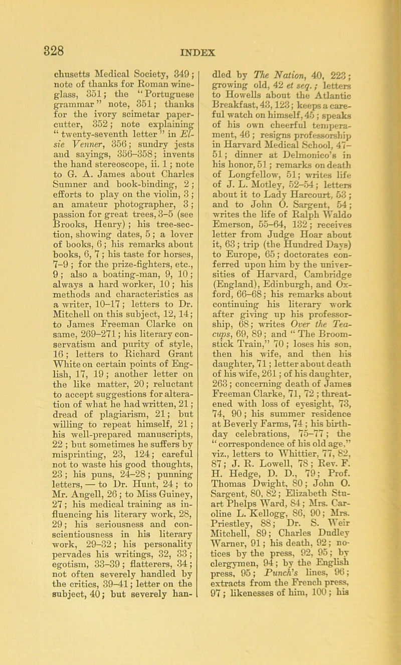 cliusetts Medical Society, 349; note of thanks for Homan wine- glass, 351; the “ Portuguese grammar ” note, 351; thanks for the ivory scimetar paper- cutter, 352; note explaining “ twenty-seventh letter ” in El- sie Venner, 356; sundry jests and sayings, 350-358; invents the hand stereoscope, ii. 1; note to G. A. James about Charles Sumner and hook-binding, 2; efforts to play on the violin, 3 ; an amateur photographer, 3; passion for great trees, 3-5 (see Broolcs, Henry) ; his tree-sec- tion, showing dates, 5; a lover of boolcs, 6; his remarks about books, 6, 7 ; his taste for horses, 7-9 ; for the prize-fighters, etc., 9 ; also a boating-man, 9, 10 ; always a hard worker, 10; his methods and characteristics as a writer, 10-17; letters to Dr. Mitchell on this subject, 12,14; to James Preeman Clarke on same, 269-271; his literary con- servatism and purity of style, 16; letters to Richard Grant Wliite on certain points of Eng- lish, 17, 19; another letter on the like matter, 20; reluctant to accept suggestions for altera- tion of what he had written, 21; dread of plagiarism, 21; but willing to reijeat himself, 21; his well-prepared manuscripts, 22 ; but sometimes he suffers by misprinting, 23, 124; careful not to waste his good thoughts, 23 ; his puns, 24-28 ; punning letters, — to Ur. Hunt, 24 ; to Mr. Angell, 26; to Miss Guiney, 27; his medical training as in- fluencing his literary work, 28, 29; his seriousness and con- scientiousness in his literary work, 29-32; his personality pervades his writings, 32, 33; egotism, 33-39 ; flatterers, 34 ; not often severely handled by the critics, 39—41; letter on the subject, 40; but severely han- dled by The Nation, 40, 223; growing old, 42 et seq.; letters to Howells about the Atlantic Breakfast, 43,123; keeps a care- ful watch on himself, 45 ; speaks of his own cheerful tempera- ment, 46; resigns professorship in Harvard Medical School, 47- 61; dinner at Delmonico’s in his honor, 51 ; remarks on death of Longfellow, 51; writes life of J. L. Motley, 52-54; letters about it to Lady Harcourt, 53 ; and to John O. Sargent, 54; writes the life of Ralph Waldo Emerson, 55-64, 132; receives letter from Judge Hoar abont it, 63; trip (tbe Hundred Days) to Europe, 65; doctorates con- ferred upon him by the univer- sities of Harvard, Cambridge (England), Edinburgh, and Ox- ford, 66-68; his remarks about continuing his literary work after giving up his professor- ship, 68; writes Over the Tea- cups, 69, 89; and “ The Broom- stick Train,” 70 ; loses his son, then his wife, and then his daughter, 71; letter about death of his wife, 261; of his daughter, 263; concerning death of James Freeman Clarke, 71, 72 ; threat- ened with loss of eyesight, 73, 74, 90; his summer residence at Beverly Farms, 74; his birth- day celebrations, 75-77; the “ correspondence of his old age,” viz., letters to Whittier, 77, 82, 87; J. R. Lowell, 78 ; Rev. F. H. Hedge, D. D., 79; Prof. Thomas Dwight, 80; John O. Sargent, 80, 82; Elizabeth Stu- art Phelps Ward, 84; Mrs, Car- oline L. Kellogg, 86, 90; Mrs. Priestley, 88; Dr. S. Weir Mitchell, 89; Charles Dudley Warner, 91; his death, 92; no- tices by the press, 92, 95; by clergymen, 94; by the English press, 95; Punch's lines, 96; extracts from the French press, 97; likenesses of him, 100 ; his