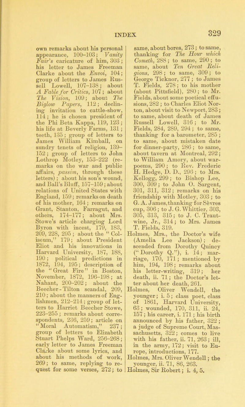 own remarks about his personal appearance, 100-103; Vanity Fair’s caricature of him, 303 ; his letter to James Freeman Clarke about the Envoi, 104; group of letters to James Rus- sell Lowell, 107-138; about A Fable for Critics, 107 ; about The Vision, lOt); about The Biglow Papers, 112; declin- ing invitation to cattle-show, 114; he is chosen president of the Phi Beta Kappa, 110, 123 ; his life at Beverly Farms, 131; teeth, 135; gi'oup of letters to James William Kimball, on sundry tenets of religion, 139- 152; group of letters to John Lothrop Motley, 153-222 (re- marks on the war and public affairs, passim, through these letters); about his son’s wound, and Ball's Bluff, 157-159; about relations of United States with England, 159; remarks on death of his mother, 1G4; remarks on Grant, Stanton, Farragut, and others, 174-177; about Mrs. Stowe’s article charging Lord Byron with incest, 179, 183, 209, 228, 295 ; about the “ Col- iseum,” 179; about President Eliot and his innovations in Harvard University, 187, 188, 190; political predictions in 1872, 194, 195; description of the “ Great Fire ” in Boston, November, 1872, 196-198; at Nahant, 200-202; about the Beecher-Tilton scandal, 209, 210; about tbe manners of Eng- lishmen, 212-214; group of let- ters to Harriet Beecher Stowe, 223-255 ; remarks about corre- spondents, 236, 259; article on “ Moral Automatism,” 237; group of letters to Elizabeth Stuart Phelps AVard, 256-268; early letter to James Freeman Clarke about some lyrics, and about his methods of work, 269; to same, replying to re- quest for some verses, 272; to same, about bores, 273; to same, thanking for The Hour which Cometh, 288 ; to same, 290 ; to same, about Ten Great Reli- gions, 298 ; to same, 309 ; to George Ticknor, 277 ; to James T, Fields, 278; to his mother (about Pittsfield), 280; to Mr. Fields, about some poetical effu- sions, 282 ; to Charles Eliot Nor- ton, about visit to Newport, 283; to same, about death of James Russell Lowell, 316; to Mr. Fields, 284, 289, 294 ; to same, thanking for a bai’ometer, 285 ; to same, about mistaken date for dinner-party, 286 ; to same, about tavern at Monti'eal, 292; to WUliam Amory, about war- poems, 290; to Rev. Frederic H. Hedge, D. D., 296 ; to Mrs. Kellogg, 299; to Bishop Lee, 300, 309; to John O. Sargent, 301, 311, 312; remarks on his friendship with Motley, 303 ; to G. A. James,thanking for S6vres cup, 306; to J. G. Whittier, 303, 305, 313, 315; to J. C. Traut- wine, Jr., 314; to Mrs. James T. Fields, 319. Holmes, Mrs., the Doctor’s wife (Amelia Lee Jackson) ; de- scended from Dorothy Quincy (“Dorothy Q.”), i. 14; mar- riage, 170, 171; mentioned by him, 194, 198; remarks about his letter-writing, 319; her death, ii. 71; the Doctor’s let- ter about her death, 201. Holmes, Oliver Wendell, the younger; i. 5; class poet, class of 1861, Harvard University, 63; wounded, 170, 311, ii. 24, 157; his career, i. 171; his birth announced by his father, 322 ; a judge of Supreme Court, Mas- sachusetts, 322; comes to live with his father, ii. 71, 263; HI, in the army, 172; visit to Eu- rope, introductions, 177. Holmes, Mrs. Oliver Wendell; the younger, ii. 71, 86, 203. Holmes, Sir Robert; i. 4, 5.