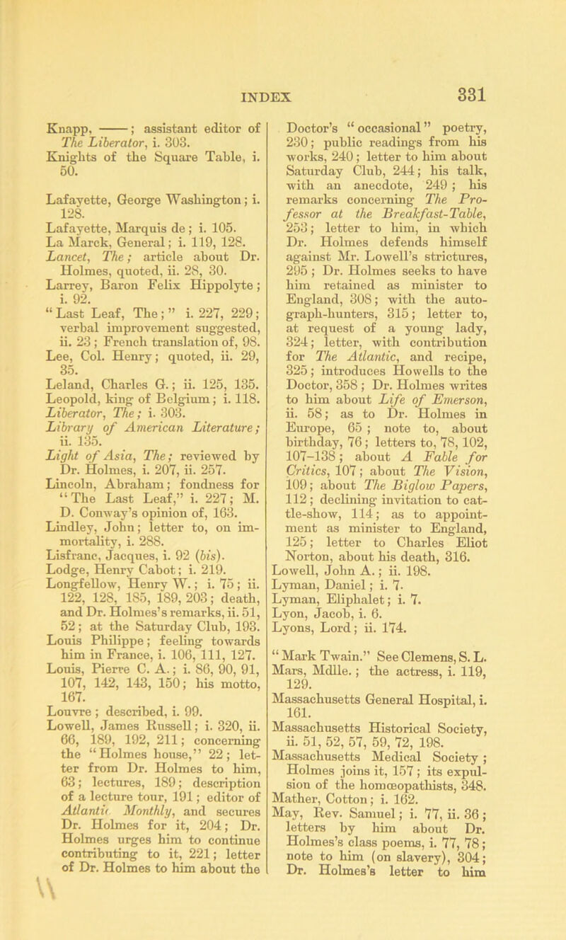 Knapp, ; assistant editor of The Liberator, i. 303. Knights of the Square Table, i. 50. Lafayette, George Washington; i. ins. Lafayette, Marquis de; i. 105. La Marck, General; i. 119, 128. Lancet, The; article about Dr. Holmes, quoted, ii. 28, 30. Larrey, Baron Felix Hippolyte; i. 92. “Last Leaf, The;” i. 22Y, 229; verbal improvement suggested, ii. 23 ; French translation of, 98. Lee, Col. Henry; quoted, ii. 29, 35. Leland, Charles G.; ii. 126, 135. Leopold, king of Belgium; i. 118. Liberator, The; i. 303. Library of American Literature; ii. 135. Light of Asia, The; reviewed by Dr. Holmes, i. 207, ii. 257. Lincoln, Abraham; fondness for “The Last Leaf,” i. 227; M. D. Conway’s opinion of, 163. Lindley, John; letter to, on im- mortality, i. 288. Lisfranc, Jacques, i. 92 {pis). Lodge, Henry Cabot; i. 219. Longfellow, Henry W.; i. 75 ; ii. 122, 128, 185, 189, 203; death, and Dr. Holmes’s remarks, ii. 51, 52; at the Saturday Club, 193. Louis Philippe; feeling towards him in France, i. 106, 111, 127. Louis, Pierre C. A.; i. 86, 90, 91, 107, 142, 143, 150; his motto, 167. Louvre ; described, i. 99. Lowell, James Bussell; i. 320, ii. 66, 189, 192, 211; concerning the “Holmes house,” 22; let- ter from Dr. Holmes to him, 63; lectures, 189; description of a lecture tour, 191; editor of Atlantic Monthly, and secures Dr. Holmes for it, 204; Dr. Holmes urges him to continue contributing to it, 221; letter of Dr. Holmes to him about the Doctor’s “ occasional ” poetry, 230; public readings from his works, 240; letter to him about Saturday Club, 244; his talk, with an anecdote, 249 ; his remarks concerning The Pro- fessor at the Breakfast-Table, 253; letter to him, in which Dr. Holmes defends himself against Mr. Lowell’s strictures, 295 ; Dr. Holmes seeks to have him retained as minister to England, 308; with the auto- graph-hunters, 315; letter to, at request of a young lady, 324; letter, with contribution for The Atlantic, and recipe, 325; introduces Howells to the Doctor, 358 ; Dr. Holmes writes to him about Life of Emerson, ii. 68; as to Dr. Holmes in Europe, 65 ; note to, about birthday, 76; letters to, 78,102, 107-138; about A Fable for Critics, 107; about The Vision, 109; about The Biglow Papers, 112; declining invitation to cat- tle-show, 114; as to appoint- ment as minister to England, 125; letter to Charles Eliot Norton, about his death, 316. Lowell, John A.; ii. 198. Lyman, Daniel; i. 7- Lyman, Eliphalet; i. 7. Lyon, Jacob, i. 6. Lyons, Lord; ii. 174. “ Mark Twain.” See Clemens, S. L. Mars, Mdlle.; the actress, i. 119, 129. Massachusetts General Hospital, i. 161. Massachusetts Historical Society, ii. 51, 52, 57, 59, 72, 198. Massachusetts Medical Society ; Holmes joins it, 157; its expul- sion of the homcBopathists, 348. Mather, Cotton; i. 162. May, Eev. Samuel; i. 77, ii. 36 ; letters by him about Dr. Holmes’s class poems, i. 77, 78; note to him (on slavery), 304; Dr. Holmes’s letter to him