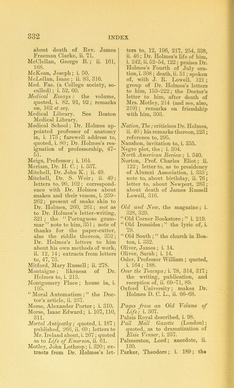about death of Rev. James Freeman Clarke, ii. 71. McClellan, George B.; ii. 161, 168. McKean, Joseph; i. 50. McLeUan, Isaac ; ii. 83, 316. Med. Fac. (a College society, so- called) ; i. 52, 60. Medical Essays: the volume, quoted, i. 82, 91, 92; remarks on, 162 et seq. Medical Library. See Boston Medical Library. Medical School; Dr. Holmes ap- pointed professor of anatomy in, i. 173 ; farewell addi'ess to, quoted, i. 80; Dr. Holmes’s res- ignation of professorship, 47- 51. Meigs, Professor; i. 164. Meriam, Dr. H. C.; i. 337. Mitchell, Dr. John K.; ii. 49. Mitchell, Dr. S. Weir; ii. 49; letters to, 90, 102; correspond- ence with Dr. Holmes about snakes and their venom, i. 259- 262; present of snake skin to Dr. Holmes, 260, 261; mot as to Dr. Holmes’s letter-writing, 321; the “ Portuguese gram- mar ” note to him, 351; note of thanks for the paper-cutter, also the riddle thereon, 352; Dr. Holmes’s letters to him about his own methods of work, ii. 12, 14; extracts from letters to, 47, 73. Mitford, Mary Russell; ii. 278. Montaigne; likeness of Dr. Holmes to, i. 213. Montgomery Place; house in, i. 195. “ Moral Automatism ; ” the Doc- tor’s article, ii. 237. Morse, Alexander Porter; i. 310. Morse, Isaac Edward; i. 107,110, 311. Mortal Antipathy ; quoted, i. 187 ; published, 266, ii. 69; letters to Mr. Ireland about, i. 267; quoted as to Life of Emerson, ii. 61. Motley, John Lotbrop; i. 320; ex- tracts from Dr. Holmes’s let- ters to, 12, 196, 217, 2.54, .3.38, ii. 46; Dr. Holmes’s life of him, i. 242, ii. 52—54, 122; praises Dr. Holmes’s Fourth of July ora- tion, i. .308; death, ii. 51; spoken of, with J. R. Lowell, 121; group of Dr. Holmes’s letters to him, 153-222; the Doctor’s letter to him, after death of Mrs. Motley, 214 (and see, also, 219); remarks on friendship with him, 303. Nation, The; criticises Dr. Holmes, ii. 40; his remarks thereon, 223; reference to, 295. Naushon, invitation to, i. 355. Negro plot, the; i. 304. North American Review; i. .340. Norton, Prof. Charles Eliot; iL 122; letter to, as to presidency of Alumni Association, i. 333 ; note to, about birthday, ii. 76; letter to, about Newport, 283; about death of James Russell Lowell, 316. Old and New, the magazine; i. 328 329. “ Old Corner Bookstore; ” i. 219. “ Old Ironsides ; ” the lyric of, i. 79. “ Old South ; ” the church in Bos- ton, i. 332. Oliver, James; i. 14. Oliver, Sarah; i. 14. Osier, Professor William; quoted, i. 164; 188. Over the Teacups; i. 78, 314, 317; the writing, publication, and reception of, ii. 69-71, 89. Oxford University; makes Dr. Holmes D. C. L., ii. 66-68. Pages from an Old Ydume of Life; i. 307. Palais Royal described, i. 98. Pall Mall Gazette (London); quoted, as to dramatization of Elsie Venner, i. 257. Palmerston, Lord; anecdote, ii. 130. Parker, Theodore; i. 189; ths