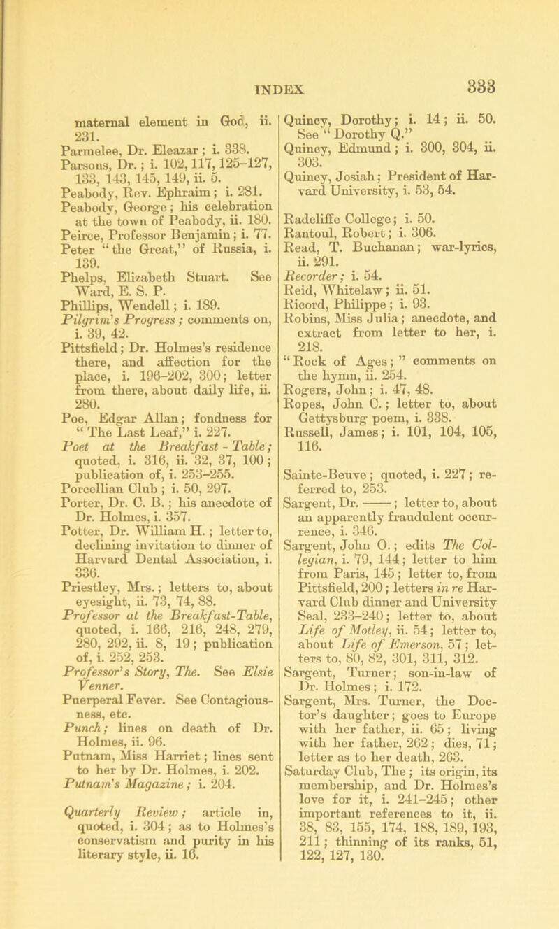 maternal element in God, ii. 231. Parmelee, Dr. Eleazar ; i. 338. Parsons, Dr.; i. 102,117,125—127, 133, 143, 145,149, u. 5. Peabody, Rev. Epbraim; i. 281. Peabody, George; bis celebration at the town of Peabody, ii. 180. Peirce, Professor Benjamin; i. 77. Peter “the Great,” of Russia, i. 139. Phelps. Elizabeth Stuart. See Ward, E. S. P. Phillips, Wendell; i. 189. Pilgrim's Progress ; comments on, i. 39, 42. Pittsfield; Dr. Holmes’s residence there, and affection for the place, i. 196-202, 300; letter from there, about daily life, ii. 280. Poe, Edgar Allan; fondness for “ The Last Leaf,” i. 227. Poet at the Breakfast - Table; quoted, i. 316, ii. 32, 37, 100; publication of, i. 253-255. Porcellian Club ; i. 50, 297. Porter, Dr. C. B.; his anecdote of Dr. Holmes, i. 357. Potter, Dr. WUliam H.; letter to, declining invitation to dinner of Harvard Dental Association, i. 336. Priestley, Mrs.; letters to, about eyesight, ii. 73, 74, 88. Professor at the Breakfast-Table, quoted, i. 166, 216, 248, 279, 280, 292, ii. 8, 19 ; publication of, i. 252, 253. Professor's Story, The. See Elsie Venner. Puerperal Fever. See Contagious- ness, etc. Punch; lines on death of Dr. Holmes, ii. 96. Putnam, Miss Harriet; lines sent to her by Dr. Holmes, i. 202. Putnam's Magazine ; i. 204. Quarterly Bevieio; article in, quoted, i. 304; as to Holmes’s conservatism and purity in his literary style, ii. 16. Quincy, Dorothy; i. 14; ii. 50. See “ Dorothy Q.” Quincy, Edmund; i. 300, 304, ii. 303. Quincy, Josiah; President of Har- vard University, i. 53, 54. Radcliffe College; i. 50. Rantoul, Robert; i. 306. Read, T. Buchanan; war-lyrics, ii. 291. Recorder; i. 64. Reid, Whitelaw; ii. 51. Ricord, Philippe ; i. 93. Robins, Miss Julia; anecdote, and extract from letter to her, i. 218. “ Rock of Ages; ” comments on the hymn, ii. 254. Rogers, John; i. 47, 48. Ropes, John C.; letter to, about Gettysburg poem, i. 338. Russell, James; i. 101, 104, 106, 116. Sainte-Beuve; quoted, i. 227; re- ferred to, 253. Sargent, Dr. ; letter to, about an apparently fraudulent occur- rence, i. 346. Sargent, John 0.; edits The Col- legian, i. 79, 144; letter to him from Paris, 145; letter to, from Pittsfield, 200; letters in re Har- vard Club dinner and University Seal, 233-240; letter to, about Life of Motley, ii. 54; letter to, about Life of Emerson, 57 ; let- ters to, 80, 82, 301, 311, 312. Sargent, Turner; son-in-law of Dr. Holmes; i. 172. Sargent, Mrs. Turner, the Doc- tor’s daughter; goes to Europe with her father, ii. 65; living with her father, 262; dies, 71; letter as to her death, 263. Saturday Club, The ; its origin, its membership, and Dr. Holmes’s love for it, i. 241-245; other important references to it, ii. 38, 83, 155, 174, 188,189,193, 211; thinning of its ranks, 61, 122, 127, 130.