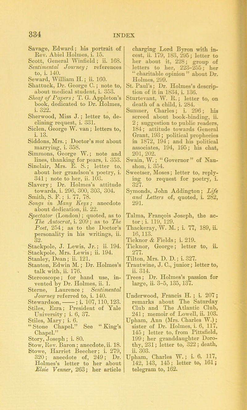 Savage, Edward; his portrait of Rev. Abiel Holmes, i. 15. Scott, General Winfield ; ii. 108. Sentimental Journey; references to, i. 140. Seward, William H.; ii. 100. Shattuck, Dr. George C.; note to, about medical student, i. 353. SheaJ of Papers ; T. G. Appleton’s book, dedicated to Dr. Holmes, i. 322. Sherwood, Miss J.; letter to, de- clining request, i. 331. Siclen, George W. van; letters to, i. 13. Siddons, Mrs.; Doctor’s mot about marrying, i. 358. Simmons, George W.; note and lines, thanking for pears, i. 353. Sinclair, Mrs. E. S.; letter to, about her grandson’s poetry, i. 341; note to her, ii. 103. Slavery; Dr. Holmes’s attitude towards, i. 296, 300, 303, 304. Smith, S. F.; i. 77, 78. Songs in Many Keys; anecdote about dedication, ii. 22. Spectator (London); quoted, as to The Autocrat, i. 209 ; as to The Poet, 2.54; as to the Doctor’s personality in his writings, ii. 32. Stackpole, J. Lewis, Jr.; ii. 194. Stackpole, Mrs. Lewis; ii. 194. Stanley, Dean; ii. 121. Stanton, Edwin M.; Dr. Holmes’s talk with, ii. 176. Stereoscope; for hand use, in- vented by Dr. Holmes, ii. 1. Sterne, Laurence ; Sentimental Journey referred to, i. 140. Stewardson, ; i. 107,110,123. Stiles, Ezra; President of Yale University ; i. 6, 37. Stiles, Mary; i. 6. “ Stone Chapel.” See “ King’s Chapel.” Story, Joseph; i. 80. Stow, Rev. Baron; anecdote, ii. 18. Stowe, Harriet Beecher; i. 279, 320; anecdote of, 249; Dr. Holmes’s letter to her about Elsie Venner, 263; her article charging Lord Byron with in- cest, ii. 179, 18-3, 29.5; letter to her about it, 228; group of letters to lier, 223-255; her “ charitable opinion ” about Dr. Holmes, 299. St. Paul’s; Dr. Holmes’s descrip- tion of it in 1834, i. 136. Sturtevant, W. R.; letter to, on death of a child, i. 284. Sumner, Charles; i. 296; his screed about book-binding, ii. 2; suggestion to public refers, 184; attitude towards General Grant, 193; political prophecies in 1872, 194 ; and his political associates, 194, 195; his chat, 201, 202. Swain, W.; “ Governor ” of Nan- shon, i. 354. Sweetser, Moses; letter to, reply- ing to request for poetry, L 327. Symonds, John Addington; Life and Letters of, quoted, i. 282, 291. Talma, Francois Joseph, the ac- tor ; i. 119, 129. Thackeray, W. M.; i. 77, 189, ii. 16,113. Ticknor & Fields; i. 219. Ticknor, George; letter to, iL 277. Tilton, Mrs. D. D.; i. 327. Trautwine, J. C., junior; letter to, ii. 314. Trees; Dr. Holmes’s passion for large, ii. 3-5,135,137. Underwood, Francis H. ; i. 207; remarks about The Saturday Club and The Atlantic Club, 241; memoir of Lowell, ii. 103. Upham, Ann (Mrs. Charles W.); sister of Dr. Holmes, i. 6, 117, 145 ; letter to, from Pittsfield, 199; her granddaughter Doro- thy, 231; letter to, 322; death, ii. 303. Upham, Charles W.; i. 6, 117, 142, 143, 145; letter to, 161; telegram to, 162.