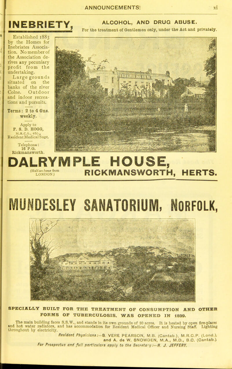 INEBRIETY, ALCOHOL, AND DRUG ABUSE. For the treatment of Gentlemen only, under the Act and privately. Established 18S3 by the Homes for Inebriates Associa- tion. No member of the Association de- rives any pecuniary profit from the undertaking. Large grounds situated on the banks of the river Colne. Outdoor and indoor recrea- tions and pursuits. Terms: 2 to 4 Gns. weekly. Apply to F. S. D. HOGG, M.R.C.S., etc., Resident Medical Supt. Telephone: 16 P.O. Rickmansworth. DALRYMPLE HOUSE, (Half-an-hour from LONDON.) RICKMANSWORTH, HERTS. MUNDESLEY SANATORIUM, NORFOLK, SPECIALLY BUILT FOR THE TREATMENT OF CONSUMPTION AND OTHER FORMS OF TUBERCULOSIS, WAS OPENED IN 1899. The main building faces S.S.W., and stands in its own grounds of 30 acres. It is heated by open fire-placet and hot water radiators, and has accommodation for Resident Modical Officer and Nursing Staff. Lighting throughout by electricity. Resident Physicians ;-8. VERE PEARSON, M B. (Cantab ), M.R.C.P. (Lond.), and A. de W. SNOWDEN, M.A., M.D., B.C. (Cantab.) For Prospectus and full particulars apply to the Secretary :—H. J. JEFFERY.