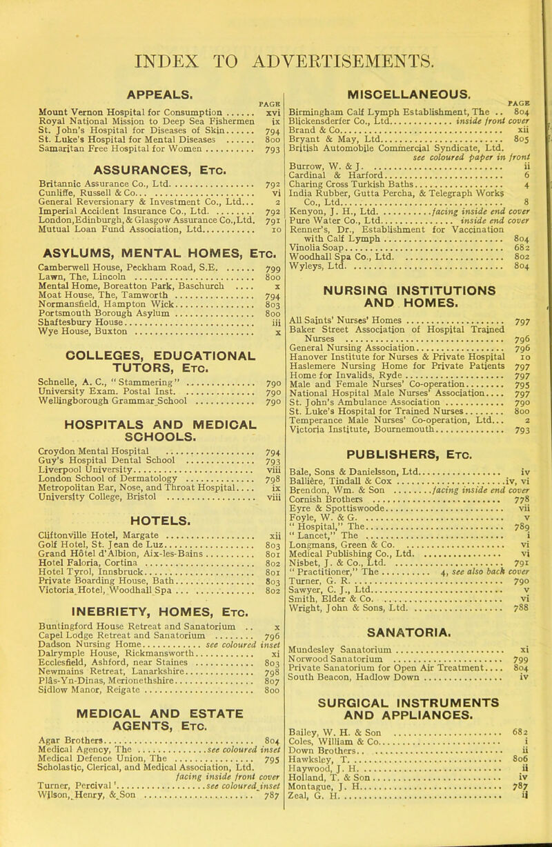 APPEALS. PAGE Mount Vernon Hospital for Consumption xvi Royal National Mission to Deep Sea Fishermen ix St. John’s Hospital for Diseases of Skin 794 St. Luke’s Hospital for Mental Diseases 800 Samaritan Free Hospital for Women 793 ASSURANCES, Etc. Britannic Assurance Co., Ltd 792 Cunliffe, Russell & Co vi General Reversionary & Investment Co., Ltd... 2 Imperial Accident Insurance Co., Ltd 792 London,Edinburgh, & Glasgow Assurance Co.,Ltd. 791 Mutual Loan Fund Association, Ltd 10 ASYLUMS, MENTAL HOMES, Etc. Camberwell House, Peckham Road, S.E 799 Lawn, The, Lincoln 800 Mental Home, Boreatton Park, Baschurch .... x Moat House, The, Tamworth 794 Normansfield, Hampton Wick 803 Portsmouth Borough Asylum 800 Shaftesbury House iii Wye House, Buxton COLLEGES, EDUCATIONAL TUTORS, Etc. Schnelle, A. C., “Stammering” ... University Exam. Postal Inst Wellingborough Grammar School 790 790 790 HOSPITALS AND MEDICAL SCHOOLS. Croydon Mental Hospital , 794 Guy’s Hospital Dental School 793 Liverpool University viii London School of Dermatology 798 Metropolitan Ear, Nose, and Throat Hospital.... ix University College, Bristol viii HOTELS. Cliftonville Hotel, Margate xii Golf Hotel, St. J ean de Luz 803 Grand Hotel d’Albion, Aix-les-Bains 801 Hotel Faloria, Cortina 802 Hotel Tyrol, Innsbruck 801 Private Boarding House, Bath 803 Victoria,Hotel, Woodhall Spa 802 INEBRIETY, HOMES, Etc. Buntingford House Retreat and Sanatorium .. x Capel Lodge Retreat and Sanatorium 796 Dadson Nursing Home see coloured inset Dalrymple House, Rickmansworth xi Ecclesfield, Ashford, near Staines 803 Newmains Retreat, Lanarkshire 798 Plas-Yn-Dinas, Merionethshire 807 Sidlow Manor, Reigate 800 MEDICAL AND ESTATE AGENTS, Etc. Agar Brothers. 804 Medical Agency, The see coloured inset Medical Defence Union, The 795 Scholastic, Clerical, and Medical Association, Ltd. facing inside front cover Turner, Percival' see colouredJnset Wjlson,. Henry, &^Son * 787 MISCELLANEOUS. PAGE Birmingham Calf Lymph Establishment, The .. 804 Blickensderfer Co., Ltd inside front cover Brand & Co xii Bryant & May, Ltd 805 British Automobile Commercial Syndicate, Ltd. see coloured paper in front Burrow, W. & J ii Cardinal & Harford 6 Charing Cross Turkish Baths 4 India Rubber, Gutta Percha, & Telegraph Works Co., Ltd 8 Kenyon, J. H., Ltd facing inside end cover Pure Water Co., Ltd inside end cover Renner’s, Dr., Establishment for Vaccination with Calf Lymph 804 Vinolia Soap 682 Woodhall Spa Co., Ltd 802 Wyleys, Ltd 804 NURSING INSTITUTIONS AND HOMES. All Saints' Nurses’ Homes 797 Baker Street Association of Hospital Trained Nurses 796 General Nursing Association 796 Hanover Institute for Nurses & Private Hospital 10 Haslemere Nursing Home for Private Patients 797 Home for Invalids, Ryde 797 Male and Female Nurses’ Co-operation 795 National Hospital Male Nurses’ Association.... 797 St. John’s Ambulance Association 790 St. Luke’s Hospital for Trained Nurses 800 Temperance Male Nurses’ Co-operation, Ltd... 2 Victoria Institute, Bournemouth 793 PUBLISHERS, Etc. Bale, Sons & Danielsson, Ltd. Balliere, Tindall & Cox Brendon, Wm. & Son Cornish Brothers Eyre & Spottiswoode Foyle, W. & G “ Hospital,” The “Lancet,” The Longmans, Green & Co. Medical Publishing Co., Ltd. Nisbet, J. & Co., Ltd “ Practitioner,” The Turner, G. R Sawyer, C. J., Ltd Smith, Elder & Co Wright, J ohn & Sons, Ltd. . iv iv, vi facing inside end cover 778 vii v 789 i vi vi 4, see also back 791 cover 790 v vi 788 SANATORIA. Mundesley Sanatorium xi Norwood Sanatorium 799 Private Sanatorium for Open Air Treatment.... 804 South Beacon, Hadlow Down iv SURGICAL INSTRUMENTS AND APPLIANCES. Bailey, W. H. & Son 682 Coles, William & Co i Down Brothers ii Hawksley, T 806 Haywood, J. H ii Holland, T. & Son iv Montague, J. H 787 Zeal, G. H ii