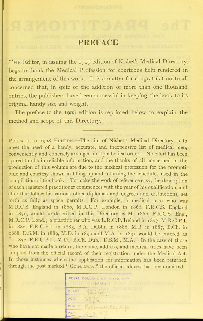 PREFACE The Editor, in issuing the 1909 edition of Nisbet’s Medical Directory, begs to thank the Medical Profession for courteous help rendered in the arrangement of this work. It is a matter for congratulation to all concerned that, in spite of the addition of more than one thousand entries, the publishers have been successful in keeping the book to its original handy size and weight. The preface to the 1908 edition is reprinted below to explain the method and scope of this Directory. Preface to 1908 Edition.—The aim of Nisbet’s Medical Directory is to meet the need of a handy, accurate, and inexpensive list of medical men, conveniently and concisely arranged in alphabetical order. No effort has been spared to obtain reliable information, and the thanks of all concerned in the production of this volume are due to the medical profession for the prompti- tude and courtesy shown in filling up and returning the schedules used in the compilation of the book. To make the work of reference easy, the description of each registered practitioner commences with the year of his qualification, and after that follow his various other diplomas and degrees and distinctions, set forth as fully as space permits. For example, a medical man who was M.R.C.S. England in i860, M.R.C.P. London in 1866, F.R.C.S. England in 1870, would be described in this Directory as M. i860, F.R.C.S. Eng., M.R.C.P. Lond.; a practitioner who was L.R.C.P. Ireland in 1877, M.R.C.P.I. in 1880, F.R.C.P.I. in 1883, B.A. Dublin in 1886, M.B. in 1887, B.Ch. in 1888, D.S.M. in 1889, M.D. in 1890 and M.A. in 1891 would be entered as L. 1877, F.R.C.P.I., M.D., B.Ch. Dub., D.S.M., M.A. In the case of those who have not made a return, the name, address, and medical titles have been adopted from the official record of their registration under the Medical Act. In those instances where the application for information has been returned through the post marked “ Gone away,” the official address has been omitted.