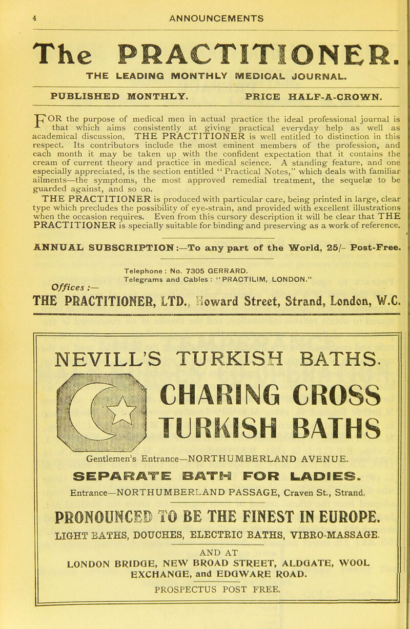 The PRACTITIONER. THE LEADING MONTHLY MEDICAL JOURNAL. PUBLISHED MONTHLY. PRICE HALP-A-CROWN. TIJ' OR the purpose of medical men in actual practice the ideal professional journal is that which aims consistently at giving- practical everyday help as well as academical discussion. THE PRACTITIONER is well entitled to distinction in this respect. Its contributors include the most eminent members of the profession, and each month it may be taken up with the confident expectation that it contains the cream of current theory and practice in medical science. A standing feature, and one especially appreciated, is the section entitled “ Practical Notes,” which deals with familiar ailments—the symptoms, the most approved remedial treatment, the sequelae to be guarded against, and so on. THE PRACTITIONER is produced with particular care, being printed in large, clear type which precludes the possibility of eye-strain, and provided with excellent illustrations when the occasion requires. Even from this cursory description it will be clear that THE PRACTITIONER is specially suitable for binding and preserving as a work of reference. ANNUAL SUBSCRIPTIONTo any part of the World, 25/- Post-Free. Telephone : No. 7305 GERRARD. Telegrams and Cables: “ PRACTILIM, LONDON. Offices :— THE PRACTITIONER, LTD., toward Street, Strand, London, W.C. NEVILL’S TURKISH BATHS. CHAINING CROSS TURKISH BATHS Gentlemen’s Entrance—NORTHUMBERLAND AVENUE. SEPARATE BATH FOR LADIES. Entrance—NORTHUMBERLAND PASSAGE, Craven St., Strand. PRONOUNCED TO BE THE FINEST IN EUROPE. LIGHT BATHS, DOUCHES, ELECTRIC BATHS, VIBRO-MASSAGE. AND AT LONDON BRIDGE, NEW BROAD STREET, ALDGATE, WOOL EXCHANGE, and EDGWARE ROAD. PROSPECTUS POST FREE.