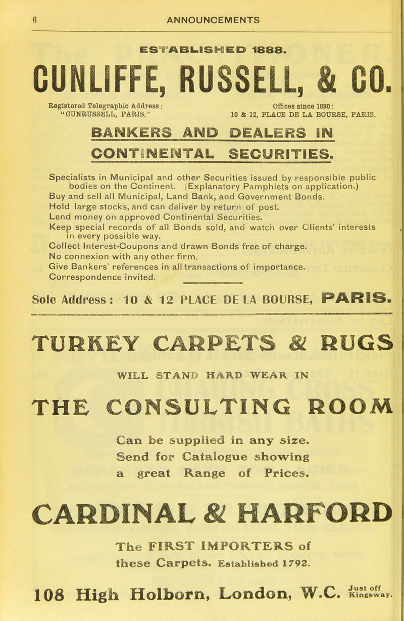 ESTABLISHED 1888. GUNLIFFE, RUSSELL, & GO. Registered Telegraphic Address ; Offices since 1890: “CUNRUSSELL, PARIS.” 10 & 12, PLACE DE LA BOURSE, PARIS. BANKERS AND DEALERS EN CONTINENTAL SECURITIES. Specialists in Municipal and other Securities issued by responsible public bodies on the Continent. (Explanatory Pamphlets on application.) Buy and sell all Municipal, Land Bank, and Government Bonds. Hold large stocks, and can deliver by return of post. Lend money on approved Continental Securities. Keep special records of all Bonds sold, and watch over Clients’ interests in every possible way. Collect Interest-Coupons and drawn Bonds free of charge. No connexion with any other firm. Give Bankers’ references in all transactions of importance. Correspondence invited. Sole Address: 10 & 12 PLACE DE LA BOURSE, PARIS. TURKEY CARPETS & RUGS WILL STAND HARD WEAR IN THE CONSULTING ROOM Can fee supplied in any size. Send for Catalogue showing a great Range of Prices. CARDINAL & HARFORD The FIRST IMPORTERS of these Carpets. Established 1792. 108 High Holborn, London, W.C Just off Kingsway.