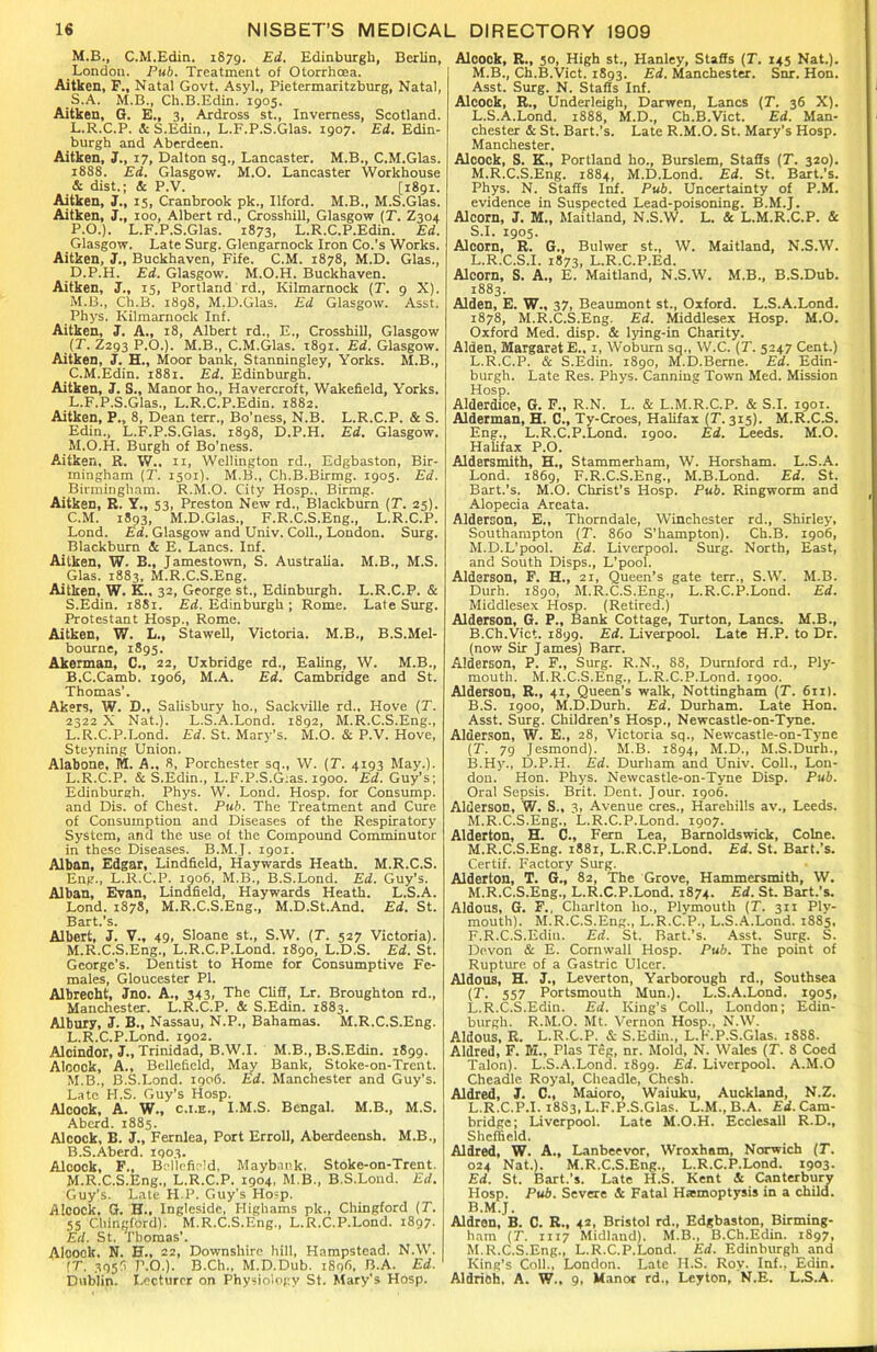 M.B., C.M.Edin. iS7g. Ed. Edinburgh, Berlin, London. Pub. Treatment of Otorrhoea. Aitken, F., Natal Govt. Asyl., Pietermaritzburg, Natal, _S.A. M.B., Ch.B.Edin. 1905. Aitken, G. E., 3, Ardross st., Inverness, Scotland. L. R.C.P. & S.Edin., L.F.P.S.Glas. 1907. Ed. Edin- burgh and Aberdeen. Aitken, J., 17, Dalton sq., Lancaster. M.B., C.M.Glas. 1888. Ed. Glasgow. M.O. Lancaster Workhouse & dist.; & P.V. [1891. Aitken, J., 15, Cranbrook pk., Ilford. M.B., M.S.Glas. Aitken, J., 100, Albert rd., Crosshill, Glasgow (T. Z304 P.O.). L.F.P.S.Glas. Z873, L.R.C.P.Edin. Ed. Glasgow. Late Surg. Glengarnock Iron Co.’s Works. Aitken, J., Buckhaven, Fife. C.M. 1878, M.D. Glas., D.P.H. Ed. Glasgow. M.O.H. Buckhaven. Aitken, J., T5, Portland rd., Kilmarnock (T. 9 X). M. B., Ch.B. 1898, M.D.Glas. Ed Glasgow. Asst. Phys. Kilmarnock Inf. Aitken, J. A., 18, Albert rd., E., Crosshill, Glasgow (T. Z293 P.O.). M.B., C.M.Glas. 189T. Ed. Glasgow. Aitken, J. H., Moor bank, Stanningley, Yorks. M.B., C.M.Edin. 1881. Ed. Edinburgh. Aitken, J. S., Manor ho., Havercroft, Wakefield, Yorks. L. F.P.S.Glas., L.R.C.P.Edin. 1882. Aitken, P., 8, Dean terr., Bo’ness, N.B. L.R.C.P. & S. Edin., L.F.P.S.Glas. 1898, D.P.H. Ed. Glasgow. M. O.H. Burgh of Bo’ness. Aitken, R. W.. n, Wellington rd., Edgbaston, Bir- mingham (T. 1501). M.B., Ch.B.Birmg. 1905. Ed. Birmingham. R.M.O. City Hosp., Birmg. Aitken, R. Y., 53, Preston New rd., Blackburn (T. 25). C.M. 1893, M.D.Glas., F.R.C.S.Eng., L.R.C.P. Lond. Ed. Glasgow and Univ. Coll., London. Surg. Blackburn & E. Lancs. Inf. Aitken, W. B., Jamestown, S. Australia. M.B., M.S. Glas. 1883, M.R.C.S.Eng. Aitken, W. K.. 32, George st., Edinburgh. L.R.C.P. & S.Edin. 1881. Ed. Edinburgh ; Rome. Late Surg. Protestant Hosp., Rome. Aitken, W. L., Stawell, Victoria. M.B., B.S.Mel- bourne, 1895. Akerman, C., 22, Uxbridge rd., Ealing, W. M.B., B.C.Camb. 1906, M.A. Ed. Cambridge and St. Thomas’. Akers. W. D„ Salisbury ho., Sackville rd.. Hove (T. 2322 X Nat.). L.S.A.Lond. 1892, M.R.C.S.Eng., L.R.C.P.Lond. Ed. St. Mary’s. M.O. & P.V. Hove, Steyning Union. Alabone, M. A., 8, Porchester sq., W. (T. 4193 May.). L. R.C.P. & S.Edin., L.F.P.S.G;as. 1900. Ed. Guy’s; Edinburgh. Phys. W. Lond. Hosp. for Consump. and Dis. of Chest. Pub. The Treatment and Cure of Consumption and Diseases of the Respiratory System, and the use of the Compound Comminutor in these Diseases. B.M.J. 1901. Alban, Edgar, Lindfield, Haywards Heath. M.R.C.S. Eng., L.R.C.P. 1906, M.B., B.S.Lond. Ed. Guy’s. Alban, Evan, Lindfield, Haywards Heath. L.S.A. Lond. 1878, M.R.C.S.Eng., M.D.St.And. Ed. St. Bart.’s. Albert, J. V., 49, Sloane st., S.W. (T. 527 Victoria). M. R.C.S.Eng., L.R.C.P.Lond. 1890, L.D.S. Ed. St. George’s. Dentist to Home for Consumptive Fe- males, Gloucester PI. Albrecht, Jno. A., 343, The Cliff, Lr. Broughton rd., Manchester. L.R.C.P. & S.Edin. 1883. Albury, 3. B., Nassau, N.P., Bahamas. M.R.C.S.Eng. L. R.C.P.Lond. 1902. Alcindor, J., Trinidad, B.W.I. M.B., B.S.Edin. 1899. Alcock, A., Bellefield, May Bank, Stoke-on-Trent. M. B., B.S.Lond. 1906. Ed. Manchester and Guy's. Late H,S. Guy’s Hosp. Alcock, A. W., c.i.e., I.M.S. Bengal. M.B., M.S. Abcrd. 1885. Alcock, B. J., Fernlea, Port Erroll, Aberdeensh. M.B., B.S.Aberd. 1903. Alcock, F., Bcllefipld, Maybink. Stoke-on-Trent. M.R.C.S.Eng., L.R.C.P. 1904, M B., B.S.Lond. Ed. Guy's. Late H P. Guy's Hosp. Alcock. G. H., Inglesidc, Highams pk., Chingford (T. 55 Chingford). M.R.C.S.Eng., L.R.C.P.Lond. 1897. Ed. St. Thomas’. Alcock, N. H., 22, Downshire hill, Hampstead. N.W. IT. 3953 P.O.). B.Ch., M.D.Dub. 1898. B A. Ed. Dublin. Lecturer on Physiology St. Mary's Hosp. Alcock, R., 50, High st., Hanley, Staffs (T. 145 Nat.). M.B., Ch.B.Vict. 1893. Ed. Manchester. Snr. Hon. Asst. Surg. N. Staffs Inf. Alcock, R., Underleigh, Darwen, Lancs (T. 36 X). L. S.A.Lond. 1888, M.D., Ch.B.Vict. Ed. Man- chester & St. Bart.’s. Late R.M.O. St. Mary’s Hosp. Manchester. Alcock, S. K., Portland ho., Burslem, Staffs (T. 320). M. R.C.S.Eng. 1884, M.D.Lond. Ed. St. Bart.’s. Phys. N. Staffs Inf. Pub. Uncertainty of P.M. evidence in Suspected Lead-poisoning. B.M.J. Alcorn, J. M., Maitland, N.S.W. L. & L.M.R.C.P. & S.I. 1905. Alcorn, R. G., Bulwer st., W. Maitland, N.S.W. L.R.C.S.I. 1873, L.R.C.P.Ed. Alcorn, S. A., E. Maitland, N.S.W. M.B., B.S.Dub. 1883. Alden, E. W., 37, Beaumont st., Oxford. L.S.A.Lond. 1878, M.R.C.S.Eng. Ed. Middlesex Hosp. M.O. Oxford Med. disp. & lying-in Charity. Alden, Margaret E.. 1, Woburn sq., W.C. (T. 5247 Cent.) L. R.C.P. & S.Edin. 1890, M.D.Berne. Ed. Edin- burgh. Late Res. Phys. Canning Town Med. Mission Hosp. Alder dice, G. F., R.N. L. & L.M.R.C.P. & S.I. 1901. Alderman, H. C., Ty-Croes, Halifax (T. 315). M.R.C.S. Eng., L.R.C.P.Lond. 1900. Ed. Leeds. M.O. Halifax P.O. Aldersmith, H., Stammerham, W. Horsham. L.S.A. Lond. 1869, F.R.C.S.Eng., M.B.Lond. Ed. St. Bart.’s. M.O. Christ's Hosp. Pub. Ringworm and Alopecia Areata. Alderson, E., Thorndale, Winchester rd., Shirley, Southampton (T. 860 S'hampton). Ch.B. 1906, M. D.L’pool. Ed. Liverpool. Surg. North, East, and South Disps., L’pool. Alderson, F. H., 21, Queen’s gate terr., S.W. M.B. Durh. 1890, M.R.C.S.Eng., L.R.C.P.Lond. Ed. Middlesex Hosp. (Retired.) Alderson, G. P., Bank Cottage, Turton, Lancs. M.B., B.Ch.Viet. 1899. Ed. Liverpool. Late H.P. to Dr. (now Sir J ames) Barr. Alderson, P. F., Surg. R.N., 88, Durnford rd., Ply- mouth. M.R.C.S.Eng., L.R.C.P.Lond. 1900. Alderson, R., 41, Queen's walk, Nottingham (T. 611I. B.S. 1900, M.D.Durh. Ed. Durham. Late Hon. Asst. Surg. Children’s Hosp., Newcastle-on-Tyne. Alderson, W. E., 28, Victoria sq., Newcastle-on-Tyne (T. 79 Jesmond). M.B. 1894, M.D., M.S.Durh., B.Hy., D.P.H. Ed. Durham and Univ. Coll., Lon- don. Hon. Phys. Newcastle-on-Tyne Disp. Pub. Oral Sepsis. Brit. Dent. Jour. 1906. Alderson, W. S., 3, Avenue cres., Harehills av., Leeds. M.R.C.S.Eng., L.R.C.P.Lond. 1907. Alderton, H. C., Fern Lea, Barnoldswick, Colne. M.R.C.S.Eng. 1881, L.R.C.P.Lond. Ed. St. Bart.’s. Certif. Factory Surg. Alderton, T. G., 82, The Grove, Hammersmith, W. M.R.C.S.Eng., L.R.C.P.Lond. 1874. Ed. St. Bart.’s. Aldous, G. F., Charlton ho., Plymouth (T. 311 Ply- mouth). M.R.C.S.Eng., L.R.C.P., L.S.A.Lond. 1885, F.R.C.S.Edin. Ed. St. Bart.’s. Asst. Surg. S. Devon & E. Cornwall Hosp. Pub. The point of Rupture of a Gastric Ulcer. Aldous, H. J., Leverton, Yarborough rd., Southsea (T. 557 Portsmouth Mun.). L.S.A.Lond. 1905, L.R.C.S.Edin. Ed. King’s Coll., London; Edin- burgh. R.M.O. Mt. Vernon Hosp., N.W. Aldous, R. L.R.C.P. & S.Edin., L.F.P.S.Glas. 1888. Aldred, F. Iff., Plas Teg, nr. Mold, N. Wales (X. 8 Coed Talon). L.S.A.Lond. 1899. Ed. Liverpool. A.M.O CheacLle Royal, Cheadle, Chesh. Aldred, J. C., Maioro, Waiuku, Auckland, N.Z. L. R.C.P.I. 18S3, L.F.P.S.Glas. L.M..B.A. Ed. Cam- bridge; Liverpool. Late M.O.H. Ecclcsall R.D., Sheffield. Aldred, W. A., Lanbeevor, Wroxham, Norwich (T. 024 Nat.). M.R.C.S.Eng., L.R.C.P.Lond. 1903. Ed. St. Bart.’s. Late H.S. Kent & Canterbury Hosp. Pub. Severe & Fatal Haemoptysis in a child. B.M.J. Aldren, B. C. R., 42, Bristol rd., Edgbaston, Birming- ham (T. 1117 Midland). M.B., B.Ch.Edin. 1897, M. R.C.S.Eng., L.R.C.P.Lond. Ed. Edinburgh and King’s Coll.. London. Late H.S. Roy. Inf., Edin. Aldrich. A. W.. 9, Manor rd., Leyton, N.E. L.S.A.