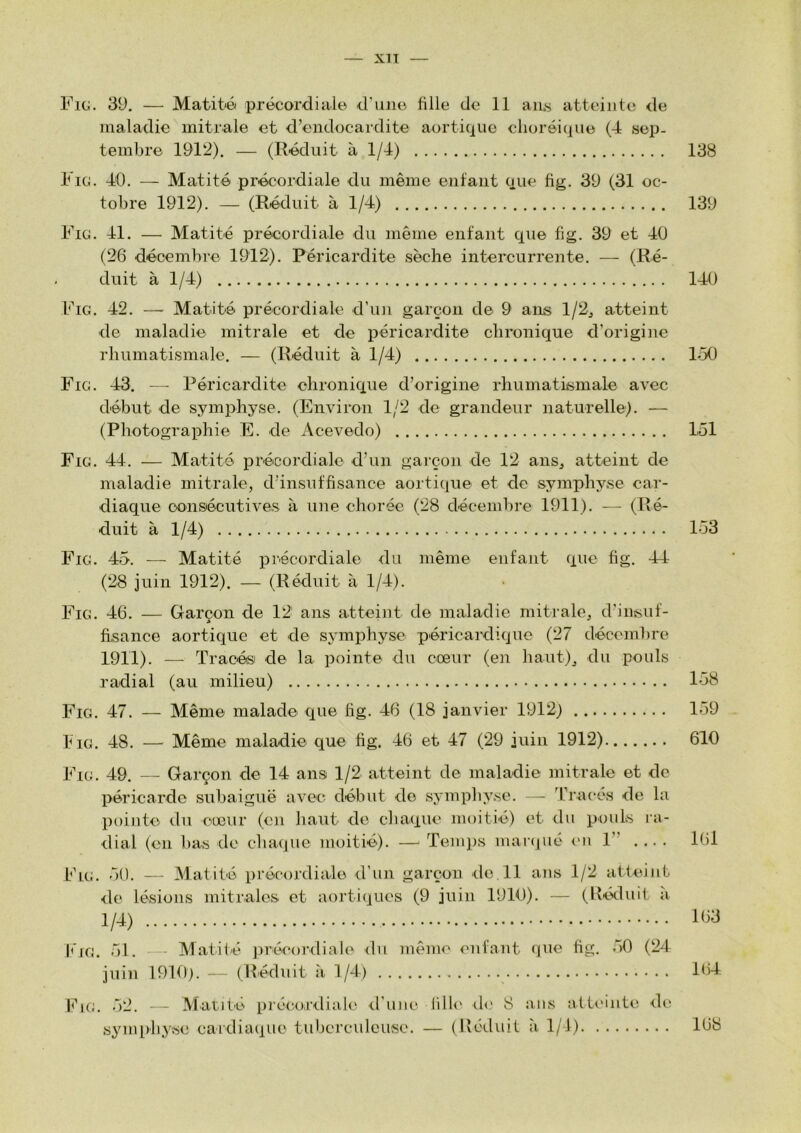 Fig. 39. — Matité précordialo d'une fille de 11 aii,s atteinte de maladie mitrale et d’endocardite aortique choréique (4 sep- tembre 1912). — (Réduit à 1/4) 138 Fig. 40. — Matité précordiale du même enfant que fig. 39 (31 oc- tobre 1912). — (Réduit à 1/4) 139 Fig. 41. — Matité précordiale du même enfant que fig. 39 et 40 (26 décembre 1912). Péricardite sèche intercurrente. — (Ré- duit à 1/4) 140 Fig. 42. — Matité précordiale d’im garçon de 9 ans l/2j atteint de maladie mitrale et de péricardite chronique d’origine rhumatismale. — (Réduit à 1/4) 1-50 Fig. 43. — Péricardite chronique d’origine rhumatismale avec début de symphyse. (Environ 1/2 de grandeur naturelle). — (Photographie E. de iVcevedo) L51 Fig. 44. — Matité précordiale d’un garçon de 12 anSj atteint de maladie mitrale, d’insuffisance aorti([ue et de symphyse car- diaque censécutives à une chorée (28 décembre 1911). — (Ré- duit à 1/4) 153 Fig. 45. — Matité précordiale du même enfant que fig. -44 (28 juin 1912). — (Réduit à 1/4). Fig. 46. — Garçon de 12 ans atteint de maladie mitrale, d’insuf- fisance aortique et de symphyse péricardique (27 décembre 1911). — Tracési de la pointe du cœur (en haut), du pouls radial (au milieu) 158 Fig. 47. — Même malade que lig. 46 (18 janvier 1912) 159 h IG. 48. — Même maladie que fig. 46 et 47 (29 juin 1912) 610 Fig. 49. — Garçon de 14 ans 1/2 atteint de maladie mitrale et de péricarde subaiguë avec début do sympliyse. — Tracés do la pointe du cœur (en haut de chaque moitié) et du pouls ra- dial (en bas de chaque moitié). —' Temps maicjuc lui 1” .... I6l ,■■)(). — Matité précordiale d’un garçon de 11 ans 1/2 atteint de lésions mitrales et aortiques (9 juin 1910). — (Réduit à 1/4) Ih3 liG. 51. -- Matilé jirécordiale du même enfant (jue fig. oO (24 juin 1910). — (Réduit à 1/4) 164. l^iG. 52. - - Matité piécoriliale d’une lille île 8 ans atteinte de symphyse cardiaque tuberculeuse. — (Réduit à 1/1) 168