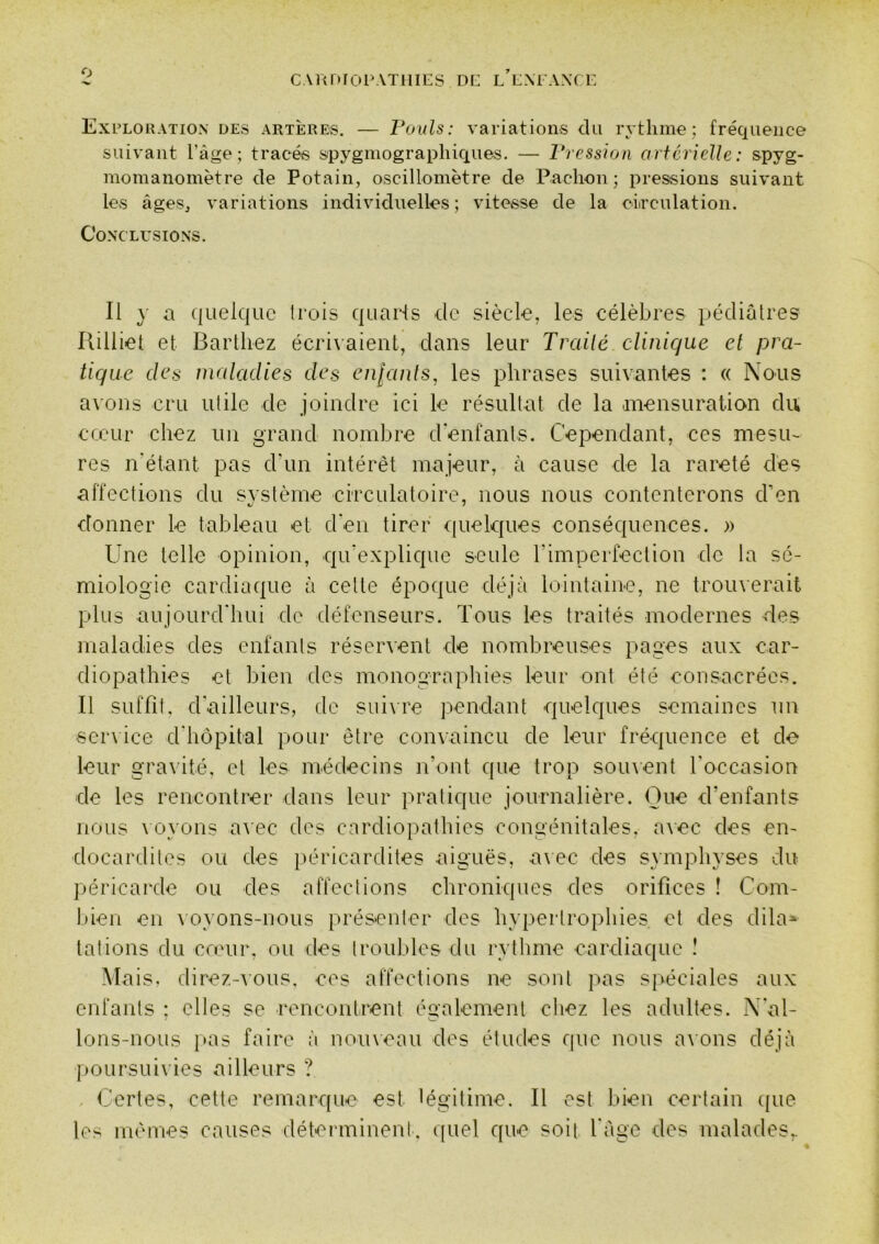 CAltDfOPATilIES DE l’eXEAXCE, Exploration des artères. — rouis: variations du rythme; fréquence suivant l’àge ; tracés spygmograpliiques. — Vression artérielle: spyg- momanomètre de Potain, oscillomètre de Paclion ; pressions suivant les âgeSj variations individuelles ; vitesse de la ciirculation. Conclusions. Il y a quelque ti'ois quarts de siècle, les célèbres pédiatres Uilliel et Barthez écrivaient, dans leur Trailé clinique et pra- tique des maladies des eii[anls, les phrases suivantes : « Nous avons cru utile de joindre ici le résultat de la mensuration du cccur chez un grand nombre d’enfants. Cependant, ces mesu- res n'étant pas d’un intérêt majeur, à cause de la rareté dés affections du svstème circulatoire, nous nous contenterons d’en donner le tableau et d'en tirer quelques conséquences. » Une telle opinion, qu’explique seule l’imperfection de la sé- miologie cardiaque à celte époque déjà lointaine, ne tromerait plus aujourd'hui de défenseurs. Tous les traités modernes des maladies des enfants réservent de nombreuses pages aux car- diopathies et bien des monographies leur ont été consacrées. Il suffit, d'ailleurs, de suivre pendant quelques semaines un serxice d'hôpital pour être convaincu de leur fréquence et de leur gravité, et les médecins n’ont que trop soinent l’occasion de les rencontrer dans leur pratique journalière. Que d’enfants nous \oyons avec des cardiopathies congénitales, avec des en- docardites ou des péricardites aiguës, a\ec des symphyses du péricarde ou des affections chroniques des orifices ! Com- bien en voyons-nous présenter des hyperlropliies et des dila» talions du cœur, ou des troubles du rythme cardiaque î Mais. direz-AOUs, ces affections ne sont pas s}>éciales aux enfants ; elles se rencontrent également chez les adultes. N'al- lons-nous i>as faire i\ noineau des éludes que nous a\ons déjà |ioursuivies ailleurs ? C'ertes, cette remarque est légitime. Il est bien certain que les mêmes causes détennineni, quel que soit l'àge des malades,.