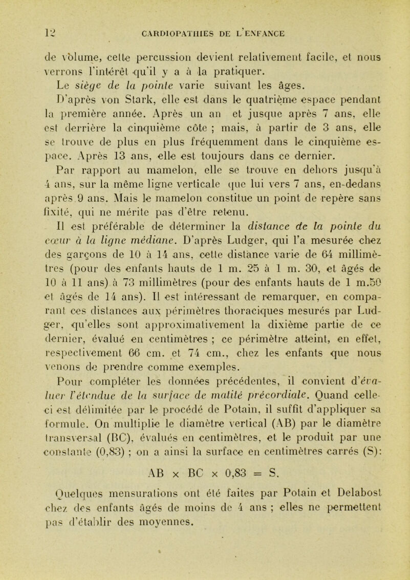 de \bkime, celte percussion de\ ient relali\ emeiit facile, et nous A errons rinlérêl -qu'il y a à la pruti-quer. Le siège de la pointe varie suivant les âges. D’après von Stark, elle est dans le quatrième espace pendant la première année. Après un an et jusque après 7 ans, elle est derrière la cinquième côte ; mais, à partir de 3 ans, elle se trouve de plus en plus fréquemment dans le cinquième es- [>ace. Après 13 ans, elle est toujours dans ce dernier. Par rapport au mamelon, elle se trouve en dehors ju&qidà 4 ans, sur la même ligne verticale que lui vers 7 ans, en-dedans après 9 ans. ]\Iais le mamelon constitue un point de repère sans fixité, qui ne mérite pas d’être retenu. Il est préférable de déterminer la distance de la pointe da cœur à la ligne médiane. D’après Ludger, cpii l’a mesurée chez des garçons de 10 à 14 ans, cette distance varie de 64 millimè- tres (pour des enfants hauts de 1 m. 25 à 1 m. 30, et âgés de 10 à 11 ans) à 73 millimètres (pour des enfants hauts de 1 m.50 et âgés de 14 ans). Il est intéressant de remarquer, en compa- rant ces distances aux périmètres thoraciques mesurés par Lud- ger, qu’elles sont approximativement la dixième partie de ce dernier, évalué en centimètres ; ce périmètre atteint, en effet, respectivement 66 cm. et 74 cm., chez les enfants que nous venons de prendre comme exemples. Pour compléter les données précédentes, il con\ient d’éra- lucr rétendue de la sur[acc de incdilé précordiede. Quand celle- ci est délimitée par le procédé de Potain, il suffit d’appliquer sa formule. On multiplie le diamètre vertical (AB) par le diamètre trans\er3.al (BC), évalués en centimètres, et le produit par une constante (0,83) ; on a ainsi la surface en centimètres carrés (S): AB X BC X 0,83 = S. Quelques mensurations ont été faites par Potain et Delabost chez des enfants âgés de moins de -i ans ; elles ne permettent l»as d’ctaldir des moyennes.