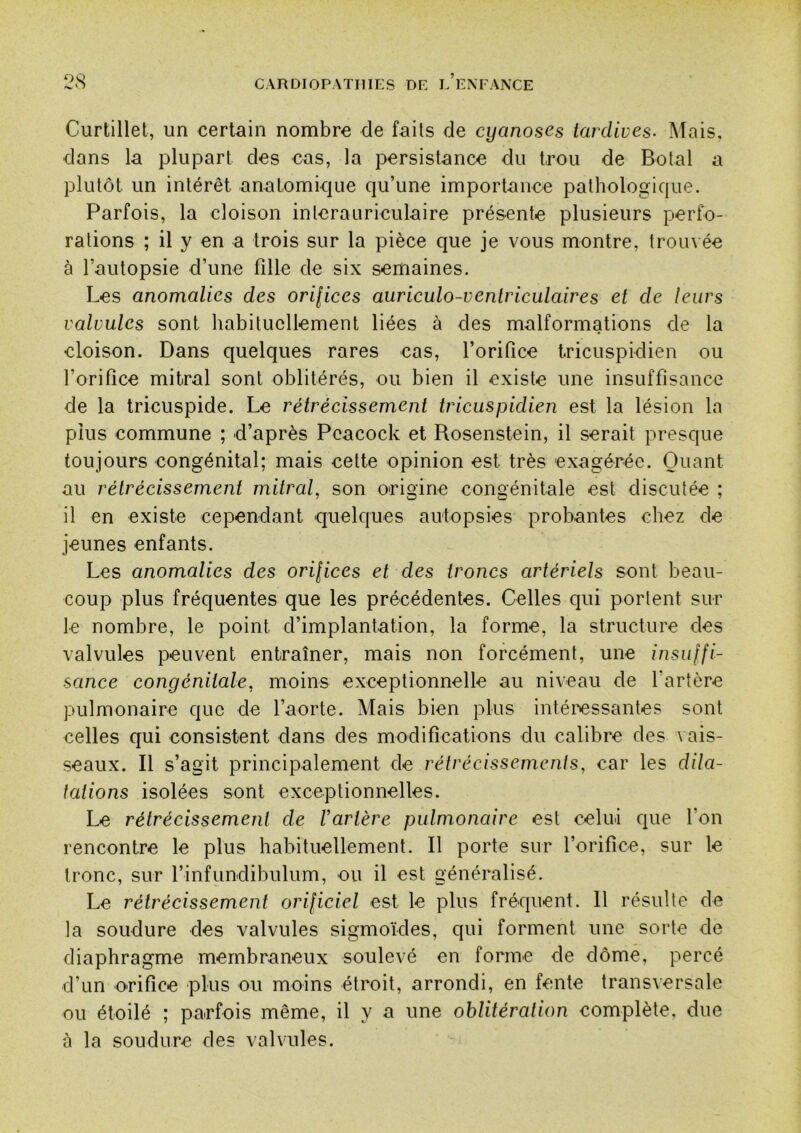 Curtillet, un certain nombre de faits de cyanoses tardives- Alais, dans la plupart des cas, la persistance du trou de Botal a plutôt un intérêt anatomique qu’une importance pathologique. Parfois, la cloison interauriculaire présente plusieurs perfo- rations ; il y en a trois sur la pièce que je vous montre, trom ée à l’autopsie d’une fille de six semaines. Les anomalies des ori[ices auriculo-venlriculaires et de leurs valvules sont habituellement liées à des malformations de la cloison. Dans quelques rares cas, l’orifice tricuspidien ou l’orifice mitral sont oblitérés, ou bien il existe une insuffisance de la tricuspide. Le rétrécissement tricuspidien est la lésion la plus commune ; d’après Pcacock et Rosenstein, il serait presque toujours congénital; mais cette opinion est très exagérée. Quant au rétrécissement mitral, son origine congénitale est discutée ; il en existe cependant quelques autopsies probantes chez de jeunes enfants. Les anomalies des orilices et des troncs artériels sont beau- coup plus fréquentes que les précédentes. Celles qui portent sur le nombre, le point d’implantation, la forme, la structure des valvules peuvent entraîner, mais non forcément, une insulfi- sance congénitale, moins exceptionnelle au niveau de l’artère pulmonaire que de l’aorte. Mais bien plus intéressantes sont celles qui consistent dans des modifications du calibre des vais- seaux. Il s’agit principalement de rétrécissements, car les dila- tations isolées sont exceptionnelles. Le rétrécissement de Vartère pulmonaire est celui que l’on rencontre le plus habituellement. Il porte sur l’orifice, sur le tronc, sur l’infundibulum, ou il est généralisé. Le rétrécissement orificiel est le plus fréquent. Il résulte de la soudure des valvules sigmoïdes, qui forment une sorte de diaphragme membraneux soulevé en forme de dôme, percé d’un orifice plus ou moins étroit, arrondi, en fente transversale ou étoilé ; parfois même, il y a une oblitération complète, due à la soudure des valvules.