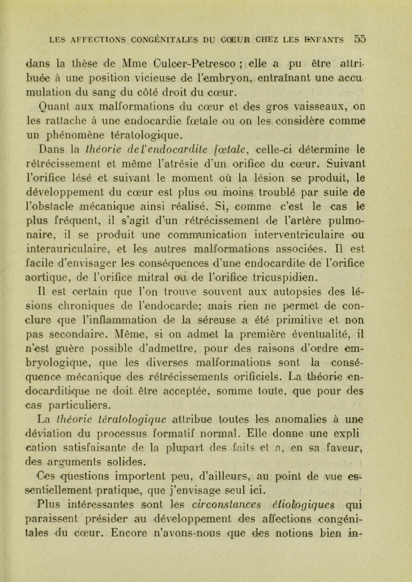 d>ans la thèse de Mme Oulcer-Pelresco ; elle a pu être allrh buée à une position vicieuse de l’embryon, entraînant une accu mulation du sang du côté droit du cœur. Ouanl aux malformations du cœur et des aros vaisseaux, on les rattache à une endocardie fœtale ou on les considère comme un phénomène tératologique. Dans la théorie de Vendocardite fœtale, celle-ci détermine le rétrécissement et même l’atrésie d’un orifice du cœur. Suivant l’orifice lésé et suivant le moment où la lésion se produit, le développement du cœur est plus ou moins troublé par suite de l’obstacle mécanique ainsi réalisé. Si, comme c’est le cas le plus fréquent, il s’agit d’un rétrécissement de l’artère pulmo- naire, il se produit une communication interventriculaire ou interauriculaire, et les autres malformations associées. Il est facile d’envisager les conséquences d’une endocardite' de l’orifice aortique, de l’orifice mitral ou de l’orifice tricuspidien. Il est certain que l’on trouve souvent aux autopsies des lé- sions chroniques de l’endocarde; mais rien ne permet de con- clure que l’inflammation de la séreuse a été primitive et non pas secondaire. Même, si on admet la première éventualité, il n’est guère possible d’admettre, pour des raisons d’ordre em- bryologique, que les diverses malformations sont la consé- quence mécanique des rétrécissements orificiels. La théorie en- docarditique ne doit être acceptée, somme toute, que pour des cas particuliers. La théorie tératologique attribue toutes les anomalies à une déviation du processus formatif normal. Elle donne une expli cation satisfaisante de la plupart des faits et a, en sa faveur, des arguments solides. Ces questions importent peu, d’ailleurs, au point de vue es- sentiellement pratique, que j’envisage seul ici. Plus intéressantes sont les circonstances é(io1\ogiqaes qui paraissent présider au développement des affections congéni- tales du cœur. Encore n’avons-nous que des notions bien in-
