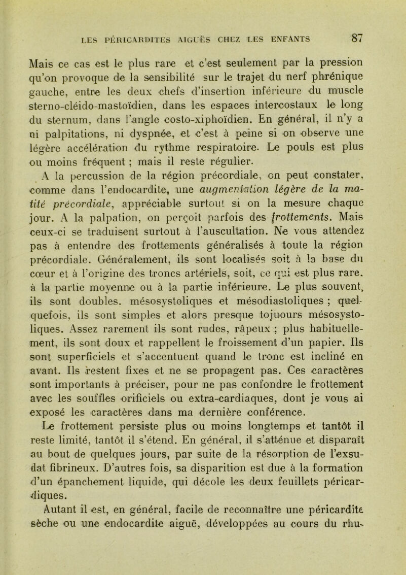 Mais ce cas est le plus rare et c’est seulement par la pression qu’on provoque de la sensibilité sur le trajet du nerf phrénique gauche, entre les deux chefs d’insertion inférieure du muscle sterno-cléido-mastoïdien, dans les espaces intercostaux le long du sternum, dans l’angle costo-xiphoïdien. En général, il n’y a ni palpitations, ni dyspnée, et c’est à peine si on observe une légère accélération du rythme respiratoire. Le pouls est plus ou moins fréquent ; mais il reste régulier. A la percussion de la région précordiale, on peut constater, comme dans l’endocardite, une augmerdalion légère de la ma- tité précordiale, appréciable surtout si on la mesure chaque jour. A la palpation, on perçoit parfois des Iroüements. Mais ceux-ci se traduisent surtout à l'auscultation. Ne vous attendez pas à entendre des frottements généralisés à toute la région précordiale. Généralement, ils sont localisés soit à la base du cœur et à l’origine des troncs artériels, soit, ce qui est plus rare, à la partie moyenne ou à la partie inférieure. Le plus souvent, ils sont doubles, mésosystoliques et mésodiastoliques ; quel- quefois, ils sont simples et alors presque tojuours mésosysto- liques. Assez rarement ils sont rudes, râpeux ; plus habituelle- ment, ils sont doux et rappellent le froissement d’un papier. Ils sont superficiels et s’accentuent quand le tronc est incliné en avant. Ils restent fixes et ne se propagent pas. Ces caractères sont importants à préciser, pour ne pas confondre le frottement avec les souffles orificiels ou extra-cardiaques, dont je vous ai exposé les caractères dans ma dernière conférence. Le frottement persiste plus ou moins longtemps et tantôt il reste limité, tantôt il s’étend. En général, il s’atténue et disparaît au bout de quelques jours, par suite de la résorption de l’exsu- dât fibrineux. D’autres fois, sa disparition est due à la formation d’un épanchement liquide, qui décole les deux feuillets péricar- diques. Autant il est, en général, facile de reconnaître une péricardite sèche ou une endocardite aiguë, développées au cours du rhu-