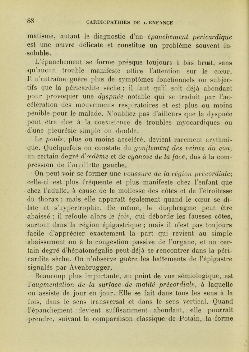 matisme, aillant le diagnostic d’un épanch(^inent péricardique est une oeuvre délicate et constitue un problème souvent in- soluble. L’épanchement se forme pré&que toujours à bas bruiit, sans qu’aucun trouble manifeste attire l’attention sur le cæur. Il n’entraîne guère plus de symptômes fonctionnels ou subjec- tifs que la péricardite sèche ; il faut qu’il soit déjà abondant pour provoquer une dyspnée notable qui se traduit par l’ac- célération des mouvements respiratoires et est plus ou moins pénible pour le malade. X’oubliez pas d’ailleurs que la dyspnée peut être due à la coexistence de troubles myocardiques ou d’une pleurésie simple ou double. Le pouls, plus ou moins accéléré, devient rarement arythmi- que. Quelquefois on constate du gonlLement des veines du cou, un certain desré (Vœdème et de cyanose de la [ace, dus à la com- pression de l’oi cil lotte gauche. On peut voir se former une voussure de la région précordiale; celle-ci est plus fréquente et plus manifeste chez l’enfant que chez l’adulte, à cause de la mollesse des côtes et de l’étroitesse du thorax ; mais elle apparaît également quand le cœur se di- late et s’hypertrophie. De même, le diaphragme peut être abaissé ; il refoule alors le foie, qui déborde’ les fausses côtes, surtout dans la région épigastrique ; mais il n’est pas toujours facile d’apprécier exactement la part qui revient au simple -abaissement ou à la congestion passive de l’organe, et un cer- tain degré d’hépatomégalie peut déjà se irencontrer dans la péri- cardite sèche. On n’observe guère les battements de l’épigastre signalés par Avenbrugger. Beaucoup plus importante, au point de vue sémiologique, est Vaugmenialion de la surface de matité précordiale, à laquelle on assiste de jour en jour. Elle se fait dans tous les sens à la fois, dans le sens transversal et dans le sens vertical. Quand l’épanchement ^devient suffisamment abondant, elle pourrait prendre, suivant la comparaison classique de Potain, la forme