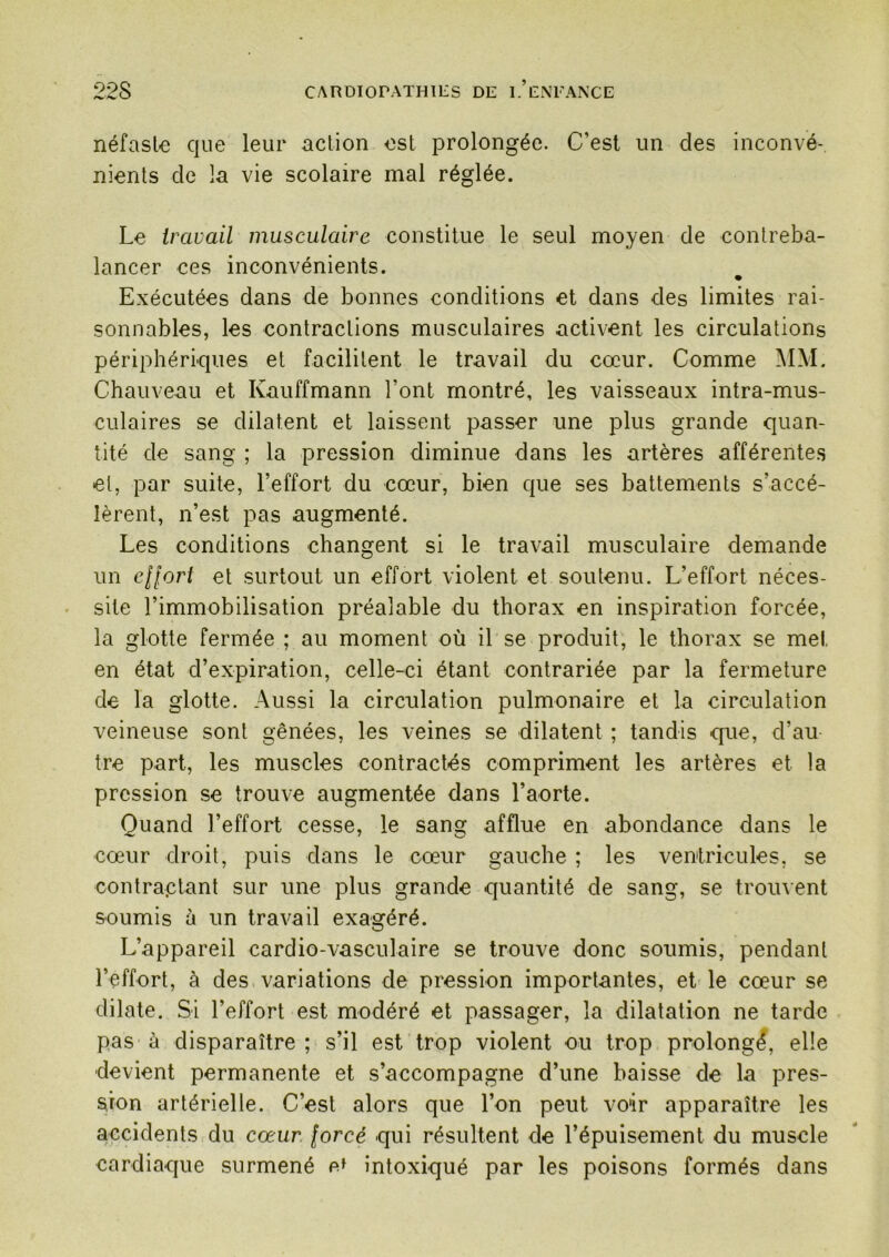 néfaste que leur action est prolongée. C’est un des inconvé- nients de la vie scolaire mal réglée. Le travail musculaire constitue le seul moyen de contreba- lancer ces inconvénients. Exécutées dans de bonnes conditions et dans des limites rai- sonnables, les contractions musculaires activent les circulations périphériques et facilitent le travail du cœur. Comme MM. Chauveau et Kauffmann l’ont montré, les vaisseaux intra-mus- culaires se dilatent et laissent passer une plus grande quan- tité de sang ; la pression diminue dans les artères afférente.s et, par suite, l’effort du cœur, bien que ses battements s’accé- lèrent, n’est pas augmenté. Les conditions changent si le travail musculaire demande un ellort et surtout un effort violent et soutenu. L’effort néces- site l’immobilisation préalable du thorax en inspiration forcée, la glotte fermée ; au moment où il se produit, le thorax se met en état d’expiration, celle-ci étant contrariée par la fermeture de la glotte. Aussi la circulation pulmonaire et la circulation veineuse sont gênées, les veines se dilatent ; tandis que, d’au tre part, les muscles contractés compriment les artères et la pression se trouve augmentée dans l’aorte. Quand l’effort cesse, le sang afflue en abondance dans le cœur droit, puis dans le cœur gauche ; les ventricules, se contraptant sur une plus grande quantité de sang, se trouvent soumis à un travail exagéré. L’appareil cardio-vasculaire se trouve donc soumis, pendant l’effort, à des variations de pression importantes, et le cœur se dilate. Si l’effort est modéré et passager, la dilatation ne tarde pas à disparaître ; s’il est trop violent ou trop prolongé, elle devient permanente et s’accompagne d’une baisse de la pres- sion artérielle. C’est alors que l’on peut voir apparaître les accidents du cœur forcé qui résultent de l’épuisement du muscle cardiaque surmené intoxiqué par les poisons formés dans