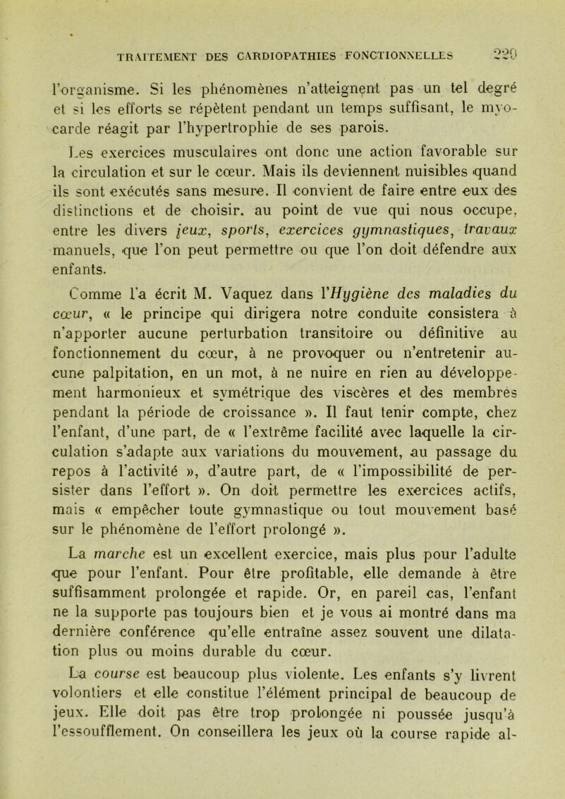 roraanismc. Si les phénomènes n’atteignent pas un tel degré et si les efforts se répètent pendant un temps suffisant, le myo- carde réagit par l’hypertrophie de ses parois. Les exercices musculaires ont donc une action favorable sur la circulation et sur le cœur. Mais ils deviennent nuisibles quand ils sont exécutés sans mesure. Il convient de faire entre eux des distinctions et de choisir, au point de vue qui nous occupe, entre les divers jeux, sports, exercices gymnastiques, iravauo: manuels, que l’on peut permettre ou que l’on doit défendre aux enfants. Comme l'a écrit M. Vaquez dans VHygiène des maladies du cœur, « le principe qui dirigera notre conduite consistera h n’apporter aucune perturbation transitoire ou définitive au fonctionnement du cœur, à ne provoquer ou n’entretenir au- cune palpitation, en un mot, à ne nuire en rien au développe- ment harmonieux et symétrique des viscères et des membres pendant la période de croissance ». Il faut tenir compte, chez l’enfant, d’une part, de « l’extrême facilité avec laquelle la cir- culation s’adapte aux variations du mouvement, au passage du repos à l’activité », d’autre part, de « l’impossibilité de per- sister dans l’effort ». On doit permettre les exercices actifs, mais (( empêcher toute gymnastique ou tout mouvement basé sur le phénomène de l’effort prolongé ». La marche est un excellent exercice, mais plus pour l’adulte que pour l’enfant. Pour être profitable, elle demande à être suffisamment prolongée et rapide. Or, en pareil cas, l’enfant ne la supporte pas toujours bien et je vous ai montré dans ma dernière conférence qu’elle entraîne assez souvent une dilata- tion plus ou moins durable du cœur. La course est beaucoup plus violente. Les enfants s’y livrent volontiers et elle constitue l’élément principal de beaucoup de jeux. Elle doit pas être trop prolongée ni poussée jusqu’à l’essoufflement. On conseillera les jeux où la course rapide ab