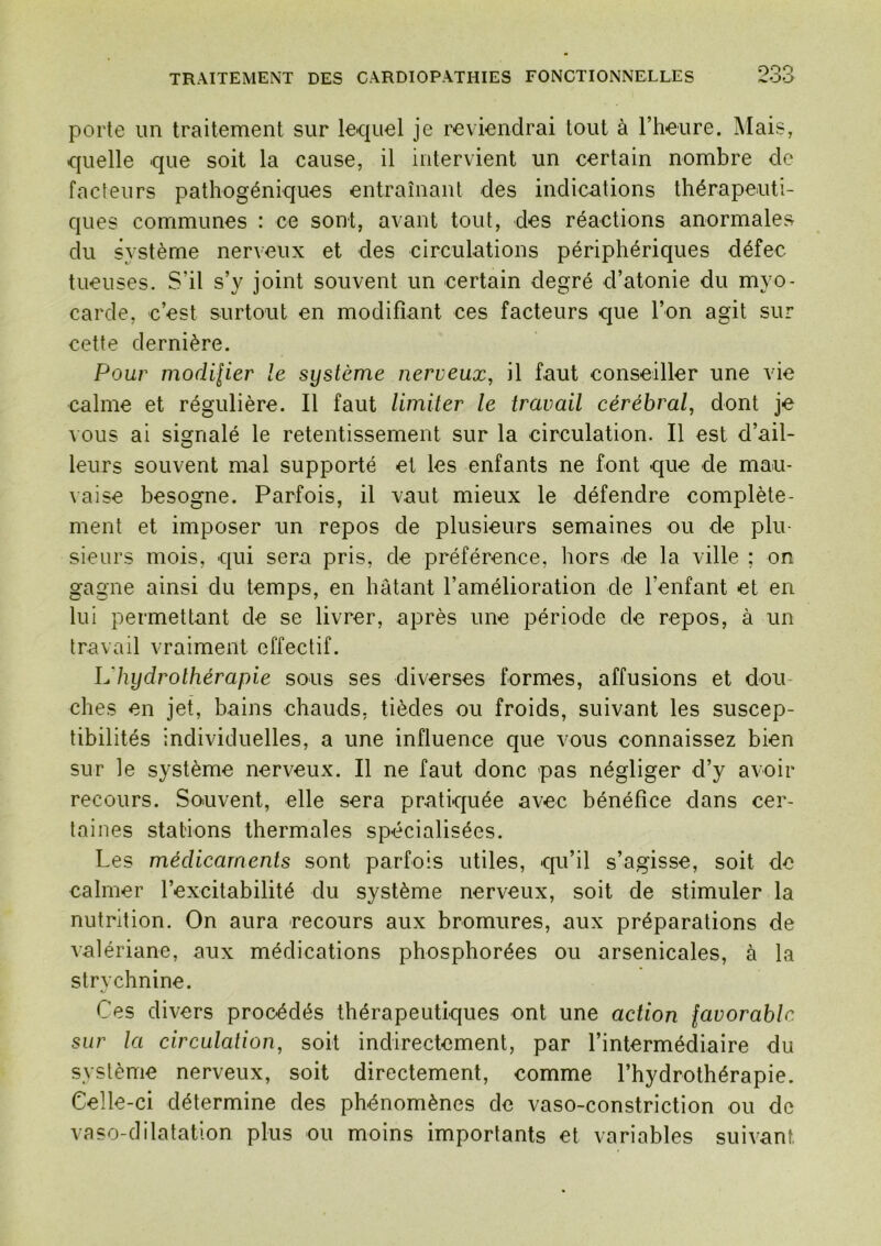 porte un traitement sur lequel je reviendrai tout à l’heure. Mais, quelle que soit la cause, il intervient un certain nombre de facteurs patliogéniques entraînant des indications thérapeuti- ques communes : ce sont, avant tout, des réactions anormales du système nerveux et des circulations périphériques défec tueuses. S’il s’y joint souvent un certain degré d’atonie du myo- carde, c’est surtout en modifiant ces facteurs que l’on agit sur cette dernière. Pour modilier le système nerveux, il faut conseiller une vie calme et régulière. Il faut limiter le travail cérébral, dont je \ ous ai signalé le retentissement sur la circulation. Il est d’ail- leurs souvent mal supporté et les enfants ne font que de mau- \aise besogne. Parfois, il vaut mieux le défendre complète- ment et imposer un repos de plusieurs semaines ou de plu- sieurs mois, qui sera pris, de préférence, hors de la ville ; on gagne ainsi du temps, en hâtant l’amélioration de l’enfant et en lui permettant de se livrer, après une période de repos, à un travail vraiment effectif. L'hydrothérapie sous ses diverses formes, affusions et dou- ches en jet, bains chauds, tièdes ou froids, suivant les suscep- tibilités individuelles, a une influence que vous connaissez bien sur le système nerveux. Il ne faut donc pas négliger d’y avoir recours. Souvent, elle sera pratiquée avec bénéfice dans cer- taines stations thermales spécialisées. Les médicaments sont parfois utiles, qu’il s’agisse, soit de calmer l’excitabilité du système nerveux, soit de stimuler la nutrition. On aura recours aux bromures, aux préparations de valériane, aux médications phosphorées ou arsenicales, à la strychnine. Ces divers procédés thérapeutiques ont une action favorable sur la circulation, soit indirectement, par l’intermédiaire du système nerveux, soit directement, comme l’hydrothérapie. Celle-ci détermine des phénomènes de vaso-constriction ou de vaso-dilatation plus ou moins importants et variables suivant