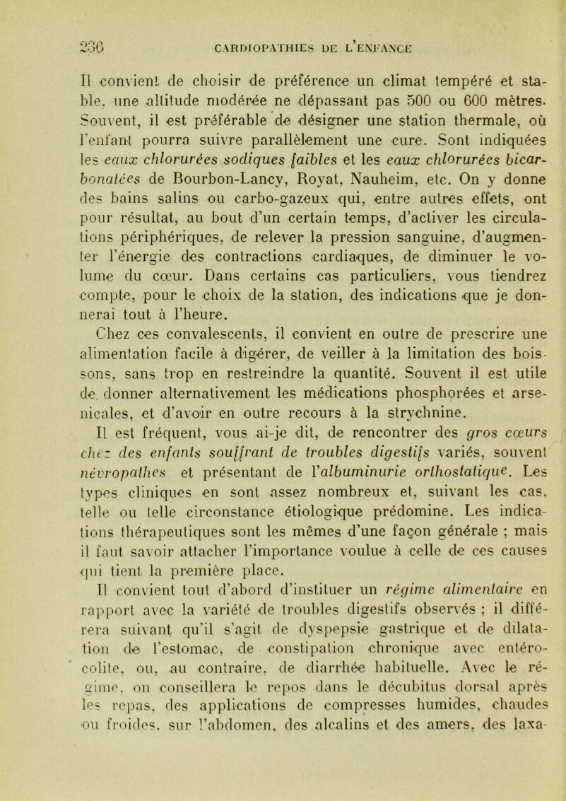Il convient de choisir de préférence un climat tempéré et sta- ble, une altitude modérée ne dépassant pas 500 ou 600 mètres. Souvent, il est préférable de désigner une station thermale, où renfant pourra suivre parallèlement une cure. Sont indiquées les eaux chlorurées sodiques faibles et les eaux chlorurées bicar- bonatées de Bourbon-Lancy, Royat, Nauheim, etc. On y donne des bains salins ou carbo-gazeux qui, entre autres effets, ont pour résultat, au bout d’un certain temps, d’activer les circula- tions périphériques, de relever la pression sanguine, d’augmen- ter l’énergie des contractions cardiaques, de diminuer le vo- lume du cœur. Dans certains cas particuliers, vous tiendrez compte, pour le choix de la station, des indications que je don- nerai tout à l’heure. Chez ces convalescents, il convient en outre de prescrire une alimentation facile à digérer, de veiller à la limitation des bois- sons, sans trop en restreindre la quantité. Souvent il est utile de donner alternativement les médications phosphorées et arse- nicales, et d’avoir en outre recours à la strychnine. Il est fréquent, vous ai-je dit, de rencontrer des gros coeurs chez des enfants souffrant de troubles digestifs variés, souvent névropathes et présentant de Valbuminurie orihostatique. Les types cliniques en sont assez nombreux et, suivant les cas, telle ou telle circonstance étiologique prédomine. Les indica- tions thérapeutiques sont les mêmes d’une façon générale ; mais il faut savoir attacher l’importance voulue à celle de ces causes (|iii tient la première place. Il convient tout d’abord d’instituer un régime alimentaire en rapport avec la variété de troubles digestifs observés ; il diffé- rera suivant qu’il s’agit de dyspepsie gastrique et de dilata- tion de l’estomac, de constipation chronique avec entéro- colite, ou, au contraire, de diarrhée habituelle. Avec le ré- gimo. on conseillera le repos dans le décubitus dorsal après les repas, des applications de compresses humides, chaudes ou froides, sur l’abdomen, des alcalins et des amers, des laxa-