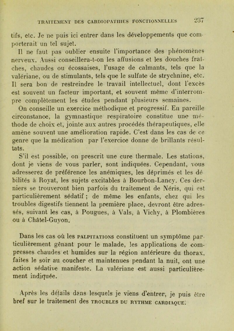 tifs, elc. Je ne puis ici entrer dans les développements que com- porterait un tel sujet. Il ne faut pas oublier ensuite rimportance des phénomènes nerveux. Aussi conseillera-t-on les affusions et les douches fraî- ches, chaudes ou écossaises, l’usage de calmants, tels que la valériane, ou de stimulants, tels que le sulfate de strychnine, etc. Il sera bon de restreindre le travail intellectuel, dont l’excès est souvent un facteur important, et souvent même d’interrom- pre complètement les études pendant plusieurs semaines. On conseille un exercice méthodique et progressif. En pareille circonstance, la gymnastique respiratoire constitue une* mé- thode de choix et, jointe aux autres procédés thérapeutiques, elle amène souvent une amélioration rapide. C’est dans les cas de ce genre que la médication par l’exercice donne de brillants résul- tats. S’il est possible, on prescrit une cure thermale. Les stations, dont je viens de vous parler, sont indiquées. Cependant, vous adresserez de préférence les anémiques, les déprimés et les dé bilités à Royat, les sujets excitables à Bourbon-Lancy. Ces der- niers se trouveront bien parfois du traitement de Néris, qui est particulièrement sédatif ; de même les enfants, chez qui les troubles digestifs tiennent la première place, devront être adres- sés, suivant les cas, à Pougues, à Vais, à Vichy, à Plombières ou à Châtel-Guyon. Dans les cas où les palpitations constituent un symptôme par- ticulièrement gênant pour le malade, les applications de com- presses chaudes et humides sur la région antérieure du thorax, faites le soir au coucher et maintenues pendant la nuit, ont une action sédative manifeste. La valériane est aussi particulière- ment indiquée. Après les détails dans lesquels je viens d’entrer, je puis être bref sur le traitement des troubles du rythme cardiaque 1