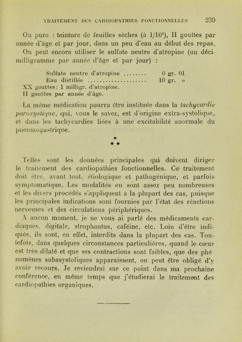 230 Ou pure : teinture do leuilles sèches (à 1/10®), II gouttes par année d’âge et par jour, dans un peu d’eau au début des repas. On peut encore utiliser le sulfate neutre d’atropine (un déci- milligramme par année d’âge et par jour) : Sulfate neutre d’atropine 0 gr, 01 Eau distillée 10 gr. » XX gouttes: 1 milligr. d'atropine. [I gouttes par année d’âge. La même médication pourra être instituée dans la tachycardie paroxifstiyjue, qui, \ous le savez, est d’origine extra-systolic|ue, et dans les tachycardies liées à une excitabilité anormale du pneumogastriciue. ♦ « * Telles sont les données principales qui doivent diriger le traitement des cardiopathies fonctionnelles. Ceî traitement doit être, avant tout, étiologique et pathogénique, et parfois symptomatique. Les modalités en sont assez peu nombreuses et les di\ ers procédés s’appliquent à la plupart des cas, puisque les principales indications sont fournies par l’état des réactions nerveuses et des circulations périphériques. A aucun moment, je ne vous ai parlé des médicaments car- diaques, digitale, strophantus, caféine, etc. Loin d’être indi- qués, ils sont, en effet, interdits dans la plupart des cas. Tou- tefois, dans quelques circonstances particulières, quand le cœur est très dilaté et que ses contractions sont faibles, que des phé nomènes subasystoliques apparaissent, on peut être obligé d’y avoir recours. Je reviendrai sur ce point dans ma prochaine conférence, en même temps que j’étudierai le traitement des cardiopathies organiques.