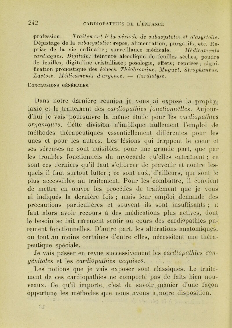 24: profession. — Traitement à la période de suhasystolie et d'asystoUe. Dépistage de la suhasystolie: irepos, alimentation, purgatifs, etc. Ile- prise de la vie ordinaire; surveillance médicale. — Médicaments cardiaques. Digitale: teinture alcoolique de feuilles sèches, poudre de feuilles, digitaline cristallisée; posologie, effets; reprises; signi- fication pronostique des échecs. Tliéohromine. Muguet. Strophantiis. Lactose. Médicaments d'urgence. — Cardiolysc. Co.NCLUSIONS GÉNÉRALES. Dans notre dernière réunion je vous ai exposé la prophy- laxie et le draitejient des cardiopathies fonctionnelles. Aujour- d’hui je vais poursuivre la même étude pour les cardiopathies organiques. Cette divishôn n’implique nullement l’emploi de méthodes thérapeutiques essentiellement dilTérenles pour les unes et pour les autres. Les lésions qui frappent le cœur et ses séreuses ne sont nuisibles, pour une grande part, que par les [roubles fonctionnels du mt ocarde qu’elles entraînent ; ce sont ces derniers qu’il faut s’efforcer de prévenir et contre les- quels il faut surtout lutter ; ce sont eux, d'ailleurs, qui sont le plus accessibles au traitement. Pour les combattre, il con\ ient de mettre en œuvre les procédés de traitement que je vous ai indiqués la dernière fois ; mais leur emploi demande des précautions particulières et souvent ils sont insidTisants ; i' faut alors avoir recours à des médications plus actives, dont le besoin se fait rarement sentir au cours des 'Cardiopathies ]ui- rement fonctionnelles. D’autre })arl, les altérations anatomiques, ou tout au moins certaines d’entre elles, nécessitent une théra- peutique spéciale. Je vais paisser en revue successivement les cardiopattdes c'on- génilales et les cardiopathies acquises. Les notions que je vais exposer sont classiques. Le traite- ment de ces cardiopathies ne comporte pas de faits bien nou- veaux. Ce qu’il importe, c’est de savoir manier d’une façon opportune les méthodes que nous avons à . notre disposition.