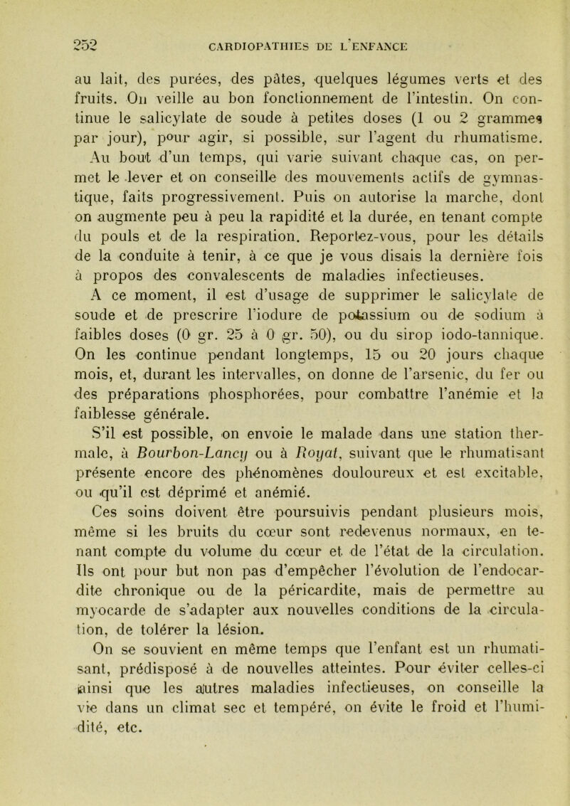 au lait, des purées, des pûtes, quelques légumes verts et des fruits. Oii veille au bon fonctionnement de l’intestin. On con- tinue le salicylate de soude à petites doses (1 ou 2 gramme<§ par jour), pour agir, si possible, sur l’agent du rhumatisme. Au bout d’un temps, qui varie sui\ant chaque cas, on per- met le .lever et on conseille des mouvements actifs de gymnas- tique, faits progressivement. Puis on autorise la marche, dont on augmente peu à peu la rapidité et la durée, en tenant compte du pouls et de la respiration. Reportez-vous, pour les détails de la conduite à tenir, à ce que je vous disais la dernière fois à propos des convalescents de maladies infectieuses. A ce moment, il est d’usage de supprimer le salicylate de soude et de prescrire l’iodure de poiassium ou de sodium à faibles doses (0 gr. 25 à 0 gr. 50), ou du sirop iodo-tannique. On les continue pendant longtemps, 15 ou 20 jours chaque mois, et, durant les intervalles, on donne de l’arsenic, du fer ou des préparations phosphorées, pour combattre l’anémie et la faiblesse générale. S’il est possible, on envoie le malade dans une station ther- male, à Bourhon-Lancif ou à Royat, suivant que le rhumatisant présente encore des phénomènes douloureux et est excitable, ou qu’il est déprimé et anémié. Ces soins doivent être poursuivis pendant plusieurs mois, même si les bruits du cœur sont redevenus normaux, en te- nant compte du volume du cœur et de l’état de la circulation. Ils ont pour but non pas d’empêcher l’évolution de l’endocar- dite chronique ou de la péricardite, mais de permettre au myocarde de s’adapter aux nouvelles conditions de la circula- tion, de tolérer la lésion. On se souvient en même temps que l’enfant est un rhumati- sant, prédisposé à de nouvelles atteintes. Pour éviter celles-ci lainsi que les ajutres maladies infectieuses, on conseille la vie dans un climat sec et tempéré, on évite le froid et l’humi- dité, etc.