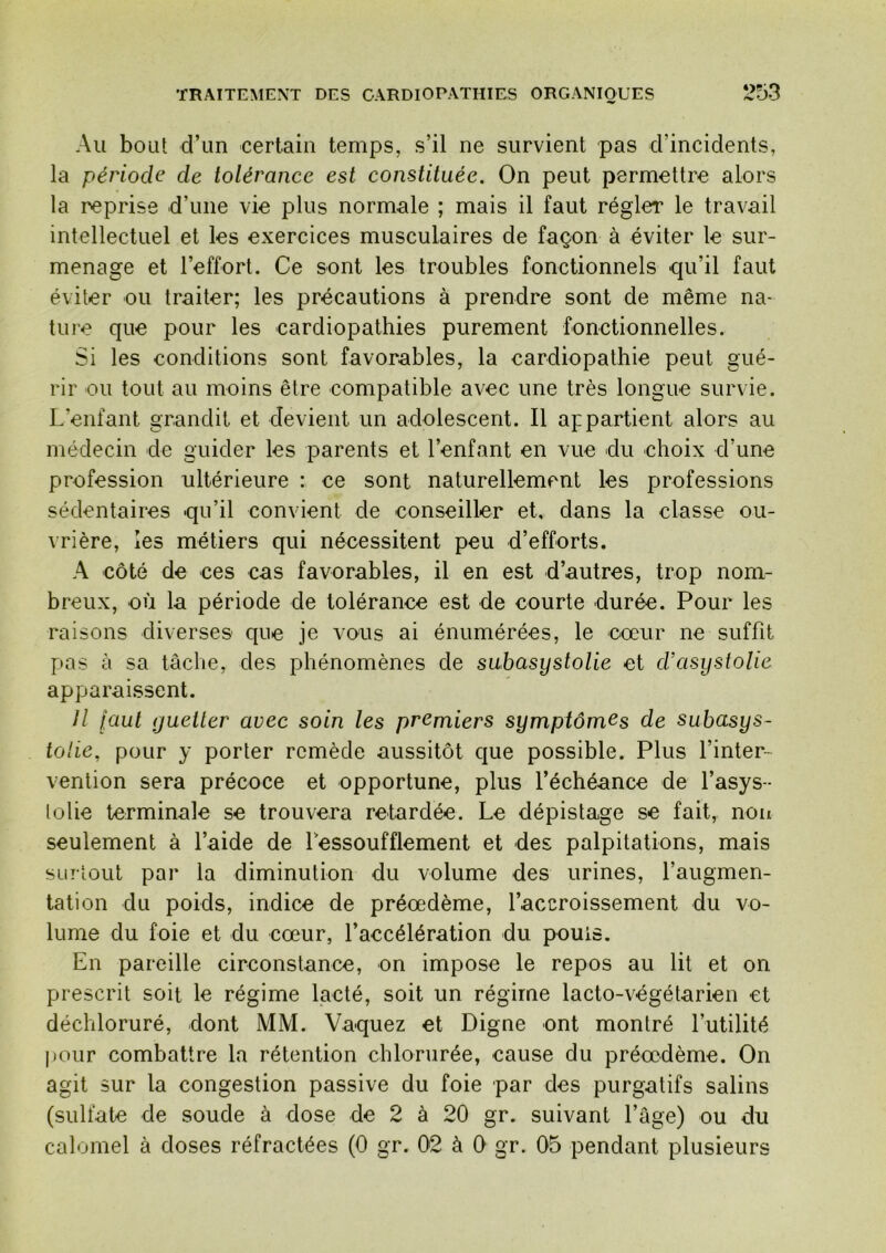 Au boLil d’un certain temps, s’il ne survient pas d’incidents, la période de tolérance est constituée. On peut permettre alors la reprise d’une vie plus normale ; mais il faut régler le travail intellectuel et les exercices musculaires de façon à éviter le sur- menage et l’effort. Ce sont les troubles fonctionnels qu’il faut éviter ou traiter; les précautions à prendre sont de même na- ture que pour les cardiopathies purement fonctionnelles. Si les conditions sont favorables, la cardiopathie peut gué- rir ou tout au moins être compatible avec une très longue survie. L’enfant grandit et devient un adolescent. Il appartient alors au médecin de guider les parents et l’enfant en vue du choix d’une profession ultérieure : ce sont naturellement les professions sédentaires qu’il convient de conseiller et, dans la classe ou- vrière, les métiers qui nécessitent peu d’efforts. A côté de ces cas favorables, il en est d’autres, trop nom- breux, où la période de tolérance est de courte durée. Pour les raisons diverses que je vous ai énumérées, le cœur ne suffit pas à sa tâche, des phénomènes de subasystolie et d’asystolie apparaissent. Il faut guetter avec soin les premiers symptômes de subasys- tolie, pour y porter remède aussitôt que possible. Plus l’inter- vention sera précoce et opportune, plus l’échéance de l’asys- lotie terminale se trouvera retardée. Le dépistage se fait, non seulement à l’aide de Lessoufflement et des palpitations, mais surtout par la diminution du volume des urines, l’augmen- tation du poids, indice de préœdème, l’accroissement du vo- lume du foie et du cœur, l’accélération du pouls. En pareille circonstance, on impose le repos au lit et on prescrit soit le régime lacté, soit un régime lacto-végétarien et déchloruré, dont MM. Vaquez et Digne ont montré futilité |)Our combattre la rétention chlorurée, cause du préœdème. On agit sur la congestion passive du foie par des purgatifs salins (sulfate de soude à dose de 2 à 20 gr. suivant l’âge) ou du calomel à doses réfractées (0 gr. 02 à 0 gr. 05 pendant plusieurs