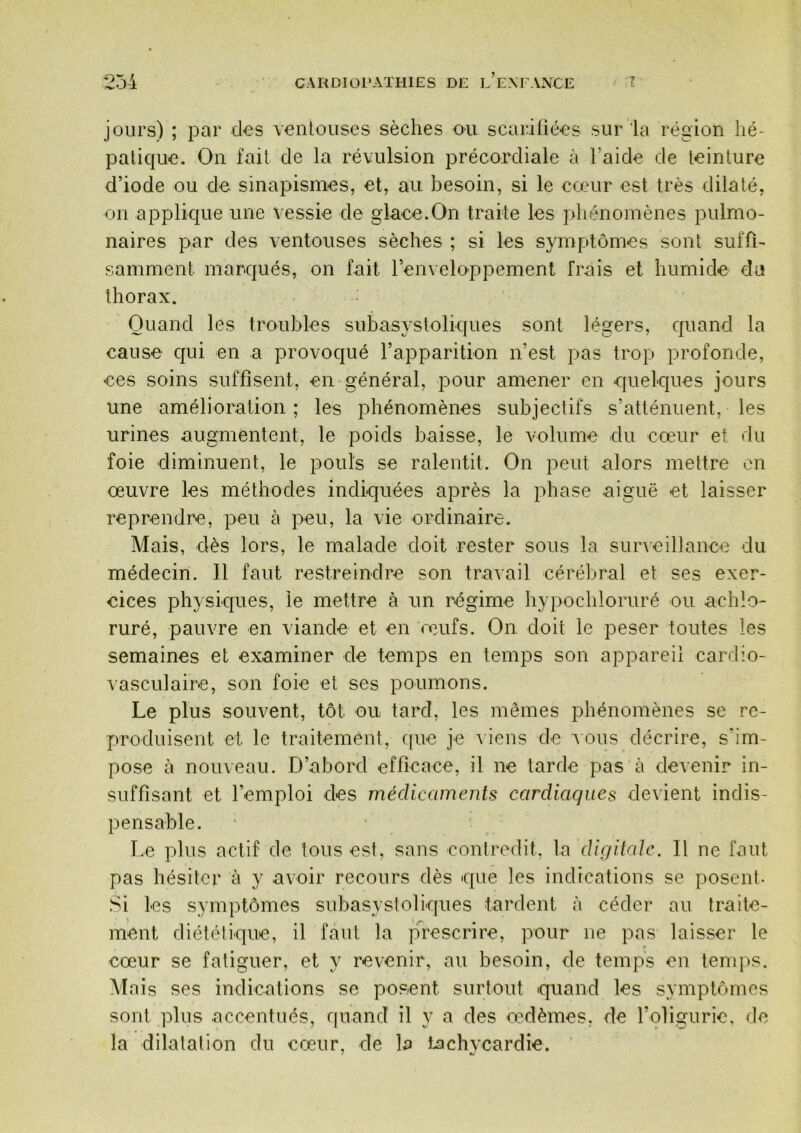 jours) ; par clos venloiises sèches ou scariiiées sur la région hé- palic|ue. On fait de la révulsion précorcliale à Taide de teinture d’iode ou de sinapismes, et, au besoin, si le cœur est très dilaté, on applkpie une vessie de glace.On traite les phénomènes pulmo- naires par des ventouses sèches ; si les symptômes sont suffi- samment marqués, on fait l’enveloppement frais et humide du thorax. Quand les troubles subasysloliques sont légers, cpiand la cause c|ui en a provocjué l’apparition n’est pas trop profonde, ces soins suffisent, en général, pour amener en quelques jours une amélioration; les phénomènes subjectifs s’atténuent, les urines augmentent, le poids baisse, le volume du cœur et du foie diminuent, le pouls se ralentit. On peut alors mettre en œuvre les méthodes indiquées après la phase aiguë et laisser reprendre, peu à peu, la vie ordinaire. Mais, dès lors, le malade doit rester sous la surveillance du médecin. 11 faut restreindre son travail cérébral et ses exer- cices physiques, le mettre à un régime hypochloruré ou achlo- ruré, pauvre en viande et en œufs. On doit le peser toutes les semaines et examiner de temps en temps son appareil cardio- vasculaire, son foie et ses poumons. Le plus souvent, tôt ou tard, les mêmes phénomènes se re- produisent et le traitement, c[ue je ^iens de aous décrire, s'im- pose à nouveau. D’abord efficace, il ne tarde pas à devenir in- suffisant et l’emploi des médicaments cardiaques devient indis- pensable. Le plus actif de tous est, sans contredit, la dir/ilale. Il ne faut pas hésiter à y avoir recours dès que les indications se posent- Si les symptômes subasysloliques tardent à céder au traite- ment diétélique, il faut la prescrire, pour ne pas laisser le (* cœur se fatiguer, et y revenir, au besoin, de temps on tenq>s. Mais ses indications se posent surtout quand les symptômes sont plus accentués, quand il y a des œMèmes, de roligurio, de la dilatation du cœur, de la tachycardie.