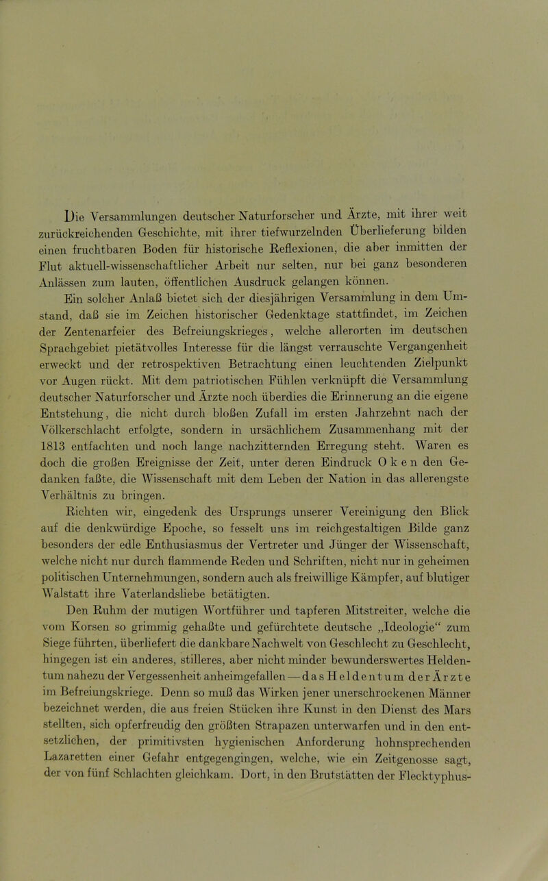 Die Versammlungen deutscher Naturforscher und Ärzte, mit ihrer weit zurückreichenden Geschichte, mit ihrer tiefwurzelnden Überlieferung bilden einen fruchtbaren Boden für historische Reflexionen, die aber inmitten der Flut aktuell-wissenschaftlicher Arbeit nur selten, nur bei ganz besonderen Anlässen zum lauten, öffentlichen Ausdruck gelangen können. Ein solcher Anlaß bietet sich der diesjährigen Versammlung in dem Um- stand, daß sie im Zeichen historischer Gedenktage stattfindet, im Zeichen der Zentenarfeier des Befreiungskrieges, welche allerorten im deutschen Sprachgebiet pietätvolles Interesse für die längst verrauschte Vergangenheit erweckt und der retrospektiven Betrachtung einen leuchtenden Zielpunkt vor Augen rückt. Mit dem patriotischen Fühlen verknüpft die Versammlung deutscher Naturforscher und Äjzte noch überdies die Erinnerung an die eigene Entstehung, die nicht durch bloßen Zufall im ersten Jahrzehnt nach der Völkerschlacht erfolgte, sondern in ursächlichem Zusammenhang mit der 1813 entfachten und noch lange nachzitternden Erregung steht. Waren es doch die großen Ereignisse der Zeit, unter deren Eindruck Oken den Ge- danken faßte, die Wissenschaft mit dem Leben der Nation in das allerengste Verhältnis zu bringen. Richten wir, eingedenk des Ursprungs unserer Vereinigung den Blick auf die denkwürdige Epoche, so fesselt uns im reichgestaltigen Bilde ganz besonders der edle Enthusiasmus der Vertreter und Jünger der Wissenschaft, welche nicht nur durch flammende Reden und Schriften, nicht nur in geheimen politischen Unternehmungen, sondern auch als freiwillige Kämpfer, auf blutiger Walstatt ihre Vaterlandsliebe betätigten. Den Ruhm der mutigen Wortführer und tapferen Mitstreiter, welche die vom Korsen so grimmig gehaßte und gefürchtete deutsche „Ideologie“ zum Siege führten, überliefert die dankbare Nachwelt von Geschlecht zu Geschlecht, hingegen ist ein anderes, stilleres, aber nicht minder bewunderswertes Helden- tum nahezu der Vergessenheit anheimgefallen — dasHeldentum der Ärzte im Befreiungskriege. Denn so muß das Wirken jener unerschrockenen Männer bezeichnet werden, die aus freien Stücken ihre Kunst in den Dienst des Mars stellten, sich opferfreudig den größten Strapazen unterwarfen und in den ent- setzlichen, der primitivsten hygienischen Anforderung hohnsprechenden Lazaretten einer Gefahr entgegengingen, welche, wie ein Zeitgenosse sagt, der von fünf Schlachten gleichkam. Dort, in den Brutstätten der Flecktyphus-