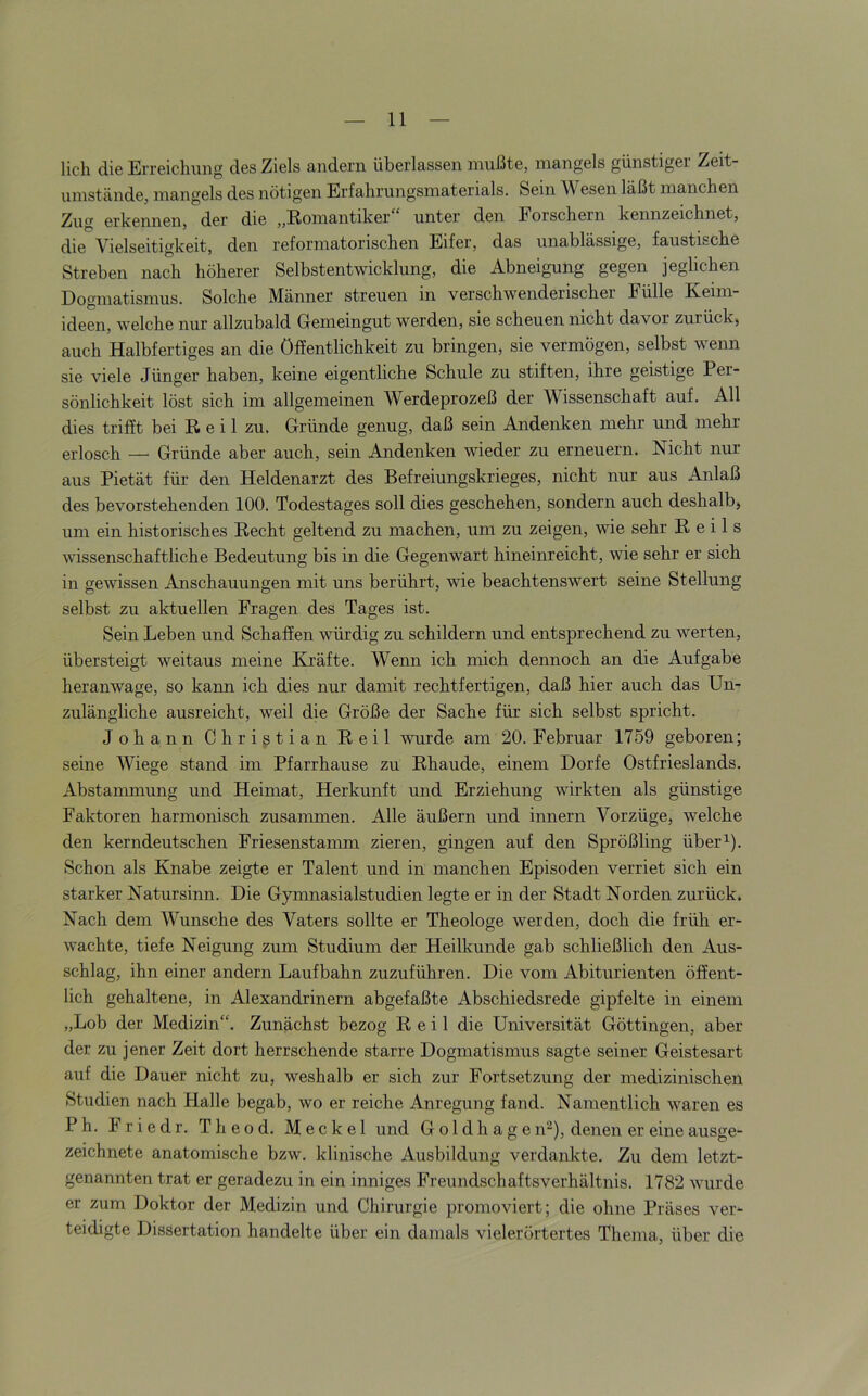 Hell die Erreicliiiiig des Ziels andern überlassen mußte, mangels günstiger Zeit- umstände, mangels des nötigen Erfahrungsmaterials. Sem W esen läßt manchen Zug erkennen, der die „Romantiker unter den Eorschern kennzeichnet, die Vielseitigkeit, den reforniatorischen Eifer, das unablässige, faustische Streben nach höherer Selbstentwicklung, die Abneigung gegen jeglichen Dogmatismus. Solche Männer streuen in verschwenderischer Fülle Keim- ideen, welche nur allzubald Gemeingut werden, sie scheuen nicht davor zurück, auch Halbfertiges an die Öffentlichkeit zu bringen, sie vermögen, selbst wenn sie viele Jünger haben, keine eigentliche Schule zu stiften, ihre geistige Per- sönlichkeit löst sich im allgemeinen Werdeprozeß der Wissenschaft auf. All dies trifft bei Reil zu. Gründe genug, daß sein Andenken mehr und mehr erlosch — Gründe aber auch, sein Andenken wieder zu erneuern. Nicht nur aus Pietät für den Heldenarzt des Befreiungskrieges, nicht nur aus Anlaß des bevorstehenden 100. Todestages soll dies geschehen, sondern auch deshalb, um ein historisches Recht geltend zu machen, um zu zeigen, wie sehr Reils wissenschaftliche Bedeutung bis in die Gegenwart hineinreicht, wie sehr er sich in gewissen Anschauungen mit uns berührt, wie beachtenswert seine Stellung selbst zu aktuellen Fragen des Tages ist. Sein Leben und Schaffen würdig zu schildern und entsprechend zu werten, übersteigt weitaus meine Kräfte. Wenn ich mich dennoch an die Aufgabe heranwage, so kann ich dies nur damit rechtfertigen, daß hier auch das Un- zulängliche ausreicht, weil die Größe der Sache für sich selbst spricht. Johann Christian Reil wurde am 20. Februar 1759 geboren; seine Wiege stand im Pfarrhause zu Rhaude, einem Dorfe Ostfrieslands. Abstammung und Heimat, Herkunft und Erziehung wirkten als günstige Faktoren harmonisch zusammen. Alle äußern und Innern Vorzüge, welche den kerndeutschen Friesenstamm zieren, gingen auf den Sprößling über^). Schon als Knabe zeigte er Talent und in manchen Episoden verriet sich ein starker Natursinn. Die Gymnasialstudien legte er in der Stadt Norden zurück. Nach dem Wunsche des Vaters sollte er Theologe werden, doch die früh er- wachte, tiefe Neigung zum Studium der Heilkunde gab schließlich den Aus- schlag, ihn einer andern Laufbahn zuzuführen. Die vom Abiturienten öffent- lich gehaltene, in Alexandrinern abgefaßte Abschiedsrede gipfelte in einem „Lob der Medizin“. Zunächst bezog Reil die Universität Göttingen, aber der zu jener Zeit dort herrschende starre Dogmatismus sagte seiner Geistesart auf die Dauer nicht zu, weshalb er sich zur Fortsetzung der medizinischen Studien nach Halle begab, wo er reiche Anregung fand. Namentlich waren es Ph. Fried r. Theod. Meckel und Goldhagen“), denen er eine ausge- zeichnete anatomische bzw. klinische Ausbildung verdankte. Zu dem letzt- genannten trat er geradezu in ein inniges Freundschaftsverhältnis. 1782 wurde er zum Doktor der Medizin und Chirurgie promoviert; die ohne Präses ver- teidigte Dissertation handelte über ein damals vielerörtertes Thema, über die