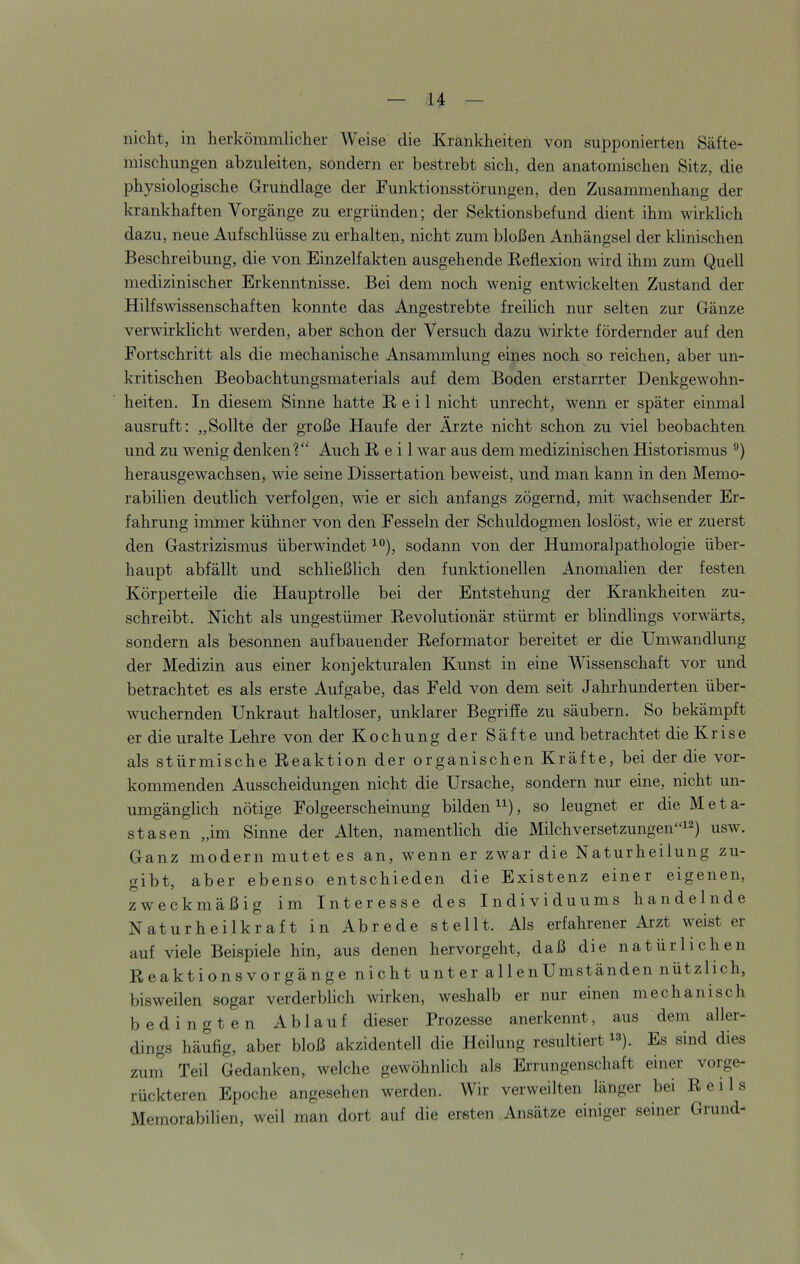 nicht, in herkömmlicher Weise die Krankheiten von supponierten Säfte- misclmngen abzuleiten, sondern er bestrebt sich, den anatomischen Sitz, die physiologische Grundlage der Funktionsstörungen, den Zusammenhang der krankhaften Vorgänge zu ergründen; der Sektionsbefund dient ihm wirklich dazu, neue Aufschlüsse zu erhalten, nicht zum bloßen Anhängsel der klinischen Beschreibung, die von Einzelfakten ausgehende Eeflexion wird ihm zum Quell medizinischer Erkenntnisse. Bei dem noch wenig entwickelten Zustand der Hilfswissenschaften konnte das Angestrebte freilich nur selten zur Gänze verwirklicht werden, aber schon der Versuch dazu wirkte fördernder auf den Fortschritt als die mechanische Ansammlung eines noch so reichen, aber un- kritischen Beobachtungsmaterials auf dem Boden erstarrter Denkgewohn- heiten. In diesem Sinne hatte Beil nicht unrecht, wenn er später einmal ausruft; „Sollte der große Haufe der Ärzte nicht schon zu viel beobachten und zu wenig denken?“ Auch Reil war aus dem medizinischen Historismus herausgewachsen, wie seine Dissertation beweist, und man kann in den Memo- rabilien deutlich verfolgen, wie er sich anfangs zögernd, mit wachsender Er- fahrung immer kühner von den Fesseln der Schuldogmen loslöst, wie er zuerst den Gastrizismus überwindet sodann von der Humoralpathologie über- haupt abfällt und schließlich den funktionellen Anomalien der festen Körperteile die Hauptrolle bei der Entstehung der Krankheiten zu- schreibt. Nicht als ungestümer Revolutionär stürmt er blindlings vorwärts, sondern als besonnen aufbauender Reformator bereitet er die Umwandlung der Medizin aus einer konjekturalen Kunst in eine Wissenschaft vor und betrachtet es als erste Aufgabe, das Feld von dem seit Jahrhunderten über- wuchernden Unkraut haltloser, unklarer Begriffe zu säubern. So bekämpft er die uralte Lehre von der Kochung der Säfte und betrachtet die Krise als stürmische Reaktion der organischen Kräfte, bei der die vor- kommenden Ausscheidungen nicht die Ursache, sondern nur eine, nicht un- umgänglich nötige Folgeerscheinung bilden , so leugnet er die Meta- stasen „im Sinne der Alten, namentlich die Milch Versetzungen“!^) usw. Ganz modern mutet es an, wenn er zwar die Naturheilung zu- gibt, aber ebenso entschieden die Existenz einer eigenen, zweckmäßig im Interesse des Individuums handelnde Naturheilkraft in Abrede stellt. Als erfahrener Arzt weist er auf viele Beispiele hin, aus denen hervorgeht, daß die natürlichen Reaktionsvorgänge nicht unter allenU in ständen nützlich, bisweilen sogar verderblich wirken, weshalb er nur einen mechanisch bedingten Ablauf dieser Prozesse anerkennt, aus dem aller- dings häufig, aber bloß akzidentell die Heilung resultiert !=*). Es sind dies ziini Teil Gedanken, welche gewöhnlich als Errungenschaft einer vorge- rückteren Epoche angesehen werden. Wir verweilten länger bei Reils Memorabilien, weil man dort auf die ersten Ansätze einiger seiner Grund-