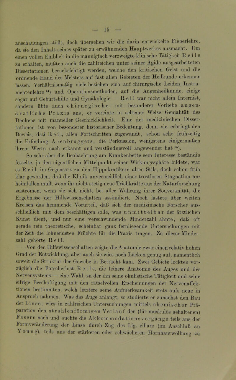 anscliauuiigGii stößt, doch übergehen wir die darin entwickelte Fieberlehre, da sie den Inhalt seines später zu erwähnenden Hauptwerkes ausmacht. Um einen vollen Einblick in die mannigfach verzweigte klinische Tätigkeit E e i 1 s zu erhalten, müßten auch die zahlreichen unter seiner Ägide ausgearbeiteten Dissertationen berücksichtigt werden, welche den kritischen Geist und die ordnende Hand des Meisters auf fast allen Gebieten der Heilkunde erkennen lassen. Verhältnismäßig viele beziehen sich auf chirurgische Leiden, Instru- mentenlehre 1^) und Operationsmethoden, auf die Augenheilkunde, einige sogar auf Geburtshilfe und Gynäkologie — Reil war nicht allein Internist, sondern übte auch chirurgische, mit besonderer Vorliebe augen- ärztliche Praxis aus, er vereinte in seltener Weise Genialität des Denkens mit manueller Geschicklichkeit. Eine der medizinischen Disser- tationen ist von besonderer historischer Bedeutung, denn sie erbringt den Beweis, daß Reil, allen Fortschritten zugewandt, schon sehr frühzeitig die Erfindung Auenbruggers, die Perkussion, wenigstens einigermaßen ihrem Werte nach erkannt und verständnisvoll angewendet hat So sehr aber die Beobachtung am Krankenbette sein Interesse beständig fesselte, ja den eigentlichen Mittelpunkt seiner Wirkungssphäre bildete, war es Reil, im Gegensatz zu den Hippokratikern alten Stils, doch schon früh klar geworden, daß die Klinik unvermeidlich einer trostlosen Stagnation an- heimfallen muß, wenn ihr nicht stetig neue Triebkräfte aus der Naturforschung Zuströmen, wenn sie sich nicht, bei aller Wahrung ihrer Souveränität, die Ergebnisse der Hilfswissenschaften assimiliert. Noch lastete über weiten Kreisen das hemmende Vorurteil, daß sich der medizinische Forscher aus- schließlich mit dem beschäftigen solle, was unmittelbar der ärztlichen Kunst dient, und nur eine verschwindende Minderzahl ahnte, daß oft gerade rein theoretische, scheinbar ganz fernliegende Untersuchungen mit der Zeit die lohnendsten Früchte für die Praxis tragen. Zu dieser Minder- zahl gehörte Reil. Von den Hilfswissenschaften zeigte die Anatomie zwar einen relativ hohen Grad der Entwicklung, aber auch sie wies noch Lücken genug auf, namentlich soweit die Struktur der Gewebe in Betracht kam. Zwei Gebiete lockten vor- züglich die Forscherlust Reils, die feinere Anatomie des Auges und des Nervensystems — eine Wahl, zu der ihn seine okulistische Tätigkeit und seine eifrige Beschäftigung mit den rätselvollen Erscheinungen der Nervenaffek- tionen bestimmten, welch letztere seine Aufmerksamkeit Stets aufs neue in Anspruch nahmen. Was das Auge anlangt, so studierte er zunächst den Bau der Linse, wies in zahlreichen Untersuchungen mittels chemischer Prä- paration den strahlenförmigen Verlauf der (für muskulös gehaltenen) Fasern nach und suchte die AkkommodationsVorgänge teils aus der Formveränderung der Linse durch Zug des Lig. ciliare (im Anschluß an Young), teils aus der stärkeren oder schwächeren Hornhautwölbung zu