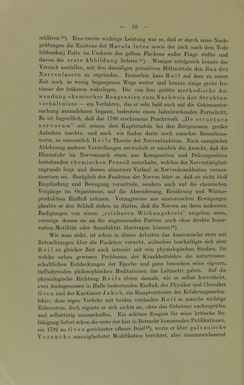 erklären iß). Eine zweite wichtige Leistung war es, daß er durch seine Nach- prüfungen die Existenz der Macula lutea sowie der (sich nach dem Tode bildenden) Falte im Umkreis des gelben Fleckens außer Frage stellte und davon die erste Abbildung lieferte i). Weniger erfolgreich konnte der Versuch ausfallen, mit den damaligen primitiven Hilfsmitteln den Bau der Nervenfasern zu ergründen. Immerhin kam Reil auf dem zu seiner Zeit noch so wenig begangenen AVege weiter und konnte einige grobe Irr- tümer der früheren widerlegen. Die von ihm geübte methodische An- wendung chemischer Reagenzien zumNachweis der Struktur- verhältnisse — ein Verfahren, das er sehr bald auch auf die Gehirnunter- suchung auszudehnen begann, bedeutete einen bahnbrechenden Fortschritt. Es ist begreiflich, daß das 1796 erschienene Prachtwerk „De structura n e r V o r u m“ mit seinen drei Kupfertafeln bei den Zeitgenossen großes Aufsehen machte, und auch wir finden darin noch manches Bemerkens- werte, so namentlich Reils Theorie der Nervenfunktion. Nach energischer Ablehnung anderer Vorstellungen entwickelt er nämlich die Ansicht, daß die Blutzufuhr im Nervenmark einen aus Komposition und Dekomposition bestehenden chemischen Prozeß unterhalte, welcher der Nerventätigkeit zugrunde liege und dessen abnormer Verlauf in Nervenkrankheiten voraus- zusetzen sei. Bezüglich der Funktion der Nerven lehrt er, daß sie nicht bloß Empfindung und Bewegung vermitteln, sondern auch auf die chemischen Vorgänge im Organismus, auf die Absonderung, Ernährung und AA^ärme- produktion Einfluß nehmen. Vorzugsweise aus anatomischen Erwägungen glaubte er den Schluß ziehen zu dürfen, daß die Nerven an ihren äußersten Endigungen von einem „reizbaren AVirkungskreis“ umgeben seien, vermöge dessen sie an die angrenzenden Partien auch ohne direkte Inner- vation Motilität oder Sensibilität übertragen können i®). Wie man sieht, ist schon in diesen Arbeiten das Anatomische stets mit Betrachtungen über die Funktion verwebt, außerdem beschäftigte sich aber Reil zu gleicher Zeit auch intensiv mit rein physiologischen Studien, für welche neben gewissen Problemen der Krankheitslehre die naturwissen- schaftlichen Entdeckungen der Epoche und ganz besonders seine eigenen, tiefbohrenden philosophischen Meditationen das Leitmotiv gaben. Auf die physiologische Richtung Reils übten damals, wie er selbst hervorhebt, zwei Amtsgenossen in Halle bedeutenden Einfluß, der Physiker und Chemiker G r e n und der Kantianer Jakob, ein Hauptvertreter der Erfahrungsseelen- lehre; dem regen Verkehr mit beiden verdankte Reil so manche wichtige Erkenntnis, doch eignete er sich nichts an, ohne das Gebotene nachzuprüfen und selbsttätig umzuschaffen. Ein schönes Zeugnis für seine kritische Be- fähigung liefert schon die erste der hier in Betracht kommenden Publikationen, ein 1792 an G r e n gerichteter offener Briefe®), worin er über galvanische V ersuche mannigfachster Modifikation berichtet, abei zusammenfassend