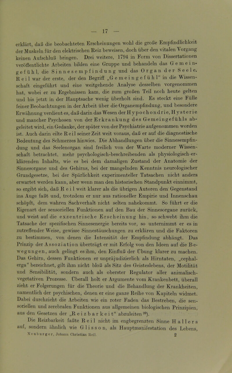 erklärt, daß die beobachteten Erscheinungen wohl die große Empfindlichkeit der Muskeln für den elektrischen Reiz beweisen, doch über den vitalen Vorgang keinen Aufschluß bringen. Drei weitere, 1794 in Form von Dissertationen veröffentlichte Arbeiten bilden eine Gruppe und behandeln das Gemein- gefühl, die Sinnesempfindung und das Organ der Seele. Reil war der erste, der den Begriff „G e m e i n g e f ü h 1“ in die Wissen- schaft eingeführt und eine weitgehende Analyse desselben vorgenommen hat, wobei er zu Ergebnissen kam, die zum großen Teil noch heute gelten und bis jetzt in der Hauptsache wenig überholt sind. Es steckt eine Fülle feiner Beobachtungen in der Arbeit über die Organempfindung, und besondere Erwähnung verdient es, daß darin das W esen der Hypochondrie,Hysterie und mancher Psychosen von der Erkrankung des Gemeingefühls ab- geleitet wird, ein Gedanke, der später von der Psychiatrie aufgenommen worden ist. Auch darin eilte Reil seinerzeit weit voraus, daß er auf die diagnostische Bedeutung des Schmerzes hinwies. Die Abhandlungen über die Sinnesempfin- dung und das Seelenorgan sind freilich von der Warte moderner Wissen- schaft betrachtet, mehr psychologisch-beschreibenden als physiologisch-er- klärenden Inhalts, wie es bei dem damaligen Zustand der Anatomie der Sinnesorgane und des Gehirns, bei der mangelnden Kenntnis neurologischer Grundgesetze, bei der Spärlichkeit experimenteller Tatsachen nicht anders erwartet werden kann, aber wenn man den historischen Standpunkt einnimmt, so ergibt sich, daß Reil weit klarer als die übrigen Autoren den Gegenstand ins Auge faßt und, trotzdem er nur aus rationeller Empirie und Innenschau schöpft, dem wahren Sachverhalt nicht selten nahekommt. So führt er die Eigenart der sensoriellen Funktionen auf den Bau der Sinnesorgane zurück, und weist auf die exzentrische Erscheinung hin, so schwebt ihm die Tatsache der spezifischen Sinnesenergie bereits vor, so unternimmt er es in zutrefiender Weise, gewisse Sinnestäuschungen zu erklären und die Faktoren zu bestimmen, von denen die Intensität der Empfindung abhängt. Das Prinzip der Assoziation überträgt er mit Erfolg von den Ideen auf die Be- wegungen, auch gelingt es ihm, den Einfluß der Übung klarer zu machen. Das Gehirn, dessen Funktionen er unpräjudizierlich als Hirntaten, „cephal- erga“ bezeichnet, gilt ihm nicht bloß als Sitz des Geisteslebens, der Motilität und Sensibilität, sondern auch als oberster Regulator aller animalisch- vegetativen Prozesse. Überall holt er Argumente vom Krankenbett, überall zieht er Folgerungen für die Theorie und die Behandlung der Krankheiten, namentlich der psychischen, denen er eine ganze Reihe von Kapiteln widmet. Dabei durchzieht die Arbeiten wie ein roter Faden das Bestreben, die sen- soriellen und zerebralen Funktionen aus allgemeinen biologischen Prinzipien, aus den Gesetzen der „Reizbarkeit“ abzuleiten Die Reizbarkeit faßte Reil nicht im engbegrenzten Sinne Hallers auf, sondern ähnlich wie Glisson, als Hauptmanifestation des Lebens, Neuburger, Johann Christiaji Reil. 2