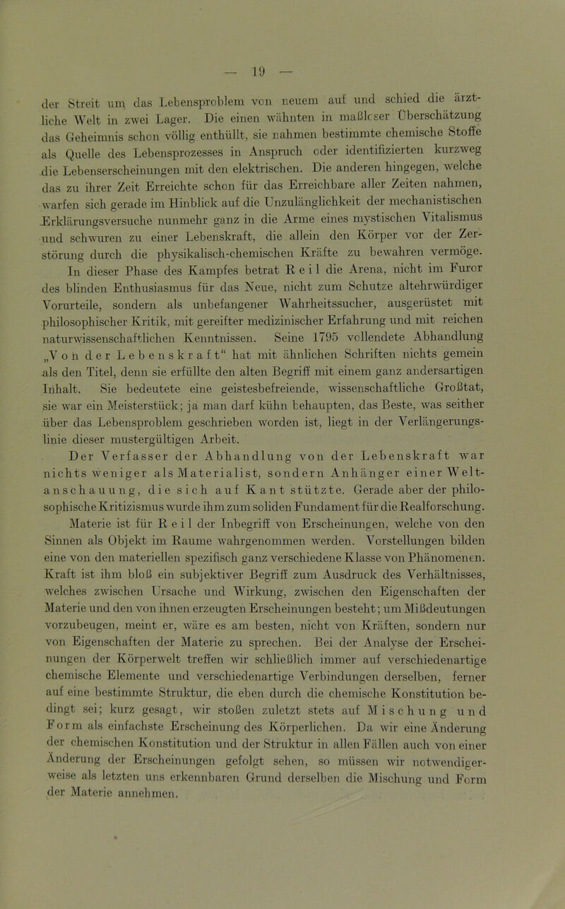 l'J der Streit um, das Lebeiisprobleiu von neuem auf und schied die ärzt- liche Welt in zwei Lager. Die einen wähnten in maßlcser Überschätzung das Geheimnis schon völlig enthüllt, sie nahmen bestimmte chemische Stoffe als Quelle des Lebensprozesses in Anspruch oder identifizierten kurzweg die Lebenserscheinungen mit den elektrischen. Die anderen hingegen, welche das zu ihrer Zeit Erreichte schon für das Erreichbare aller Zeiten nahmen, warfen sich gerade im Hinblick auf die Unzulänglichkeit der mechanistischen JErklärungsversuche nunmehr ganz in die Arme eines mystischen Vitalismus und schvmren zu einer Lebenskraft, die allein den Körper vor der Zer- störung durch die physikalisch-chemischen Kräfte zu bewahren vermöge. In dieser Phase des Kampfes betrat Reil die Arena, nicht im Furor des blinden Enthusiasmus für das Neue, nicht zum Schutze altehrwürdiger Vorurteile, sondern als unbefangener Wahrheitssucher, ausgerüstet mit philosophischer Kritik, mit gereifter medizinischer Erfahrung und mit reichen naturvdssenschaftlichen Kenntnissen. Seine 1795 vollendete Abhandlung „Von der Lebenskraft“ hat mit ähnlichen Schriften nichts gemein als den Titel, denn sie erfüllte den alten Begriff mit einem ganz andersartigen Inhalt. Sie bedeutete eine geistesbefreiende, wissenschaftliche Großtat, sie war ein Meisterstück; ja man darf kühn behaupten, das Beste, was seither über das Lebensproblem geschrieben worden ist, liegt in der Verlängerungs- linie dieser mustergültigen Arbeit. Der Verfasser der Abhandlung von der Lebenskraft war nichts weniger als Materialist, sondern Anhänger einer Welt- anschauung, die sich auf Kant stützte. Gerade aber der philo- sophische Kritizismus wurde ihm zum soliden Fundament für die Realforschung. Materie ist für Reil der Inbegriff von Erscheinungen, welche von den Sinnen als Ob]ekt im Raume wahrgenommen werden. Vorstellungen bilden eine von den materiellen spezifisch ganz verschiedene Klasse von Phänomenen. Kraft ist ihm bloß ein subjektiver Begriff zum Ausdruck des Verhältnisses, welches zwischen Ursache und Wirkung, zwischen den Eigenschaften der Materie und den von ihnen erzeugten Erscheinungen besteht; um Mißdeutungen vorzubeugen, meint er, wäre es am besten, nicht von Kräften, sondern nur von Eigenschaften der Materie zu sprechen. Bei der Analyse der Erschei- nungen der Körperwelt treffen wir schließlich immer auf verschiedenartige chemische Elemente und verschiedenartige Verbindungen derselben, ferner auf eine bestimmte Struktur, die eben durch die chemische Konstitution be- dingt sei; kurz gesagt, wir stoßen zuletzt stets auf Mischung und Form als einfachste Erscheinung des Körperlichen. Da wir eine Änderung der chemischen Konstitution und der Struktur in allen Fällen auch von einer Änderung der Erscheinungen gefolgt sehen, so müssen wir notwendiger- weise als letzten uns erkennbaren Grund derselben die Mischung und Form der Materie annehmen.