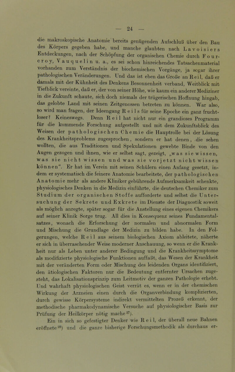 die makroskopische Anatomie’bereits genügenden Aufschluß über den Bau des Körpers gegeben habe, und manche glaubten nach Lavoisiers Entdeckungen, nach der Schöpfung der organischen Chemie durch F o u r- croy, Vauquelin u. a., es sei schon hinreichendes Tatsachenmaterial vorhanden zum Verständnis der biochemischen Vorgänge, ja sogar ihrer pathologischen Veränderungen. Und das ist eben das Große an Reil, daß er damals mit der Kühnheit des Denkens Besonnenheit verband, Weitblick mit Tiefblick vereinte, daß er, der von seiner Höhe, wie kaum ein anderer Mediziner in die Zukunft schaute, sich doch niemals der trügerischen Hoffnung hingab, das gelobte Land mit seinen Zeitgenossen betreten zu können. War also, so wird man fragen, der Ideengang Reils für seine Epoche ein ganz frucht- loser? Keineswegs. Denn Reil hat nicht nur ein grandioses Programm für die kommende Forschung aufgestellt und mit dem Zukunftsblick des Weisen der pathologischen Chemie die Hauptrolle bei der Lösung des Krankheitsproblems zugesprochen, sondern er hat denen, die sehen wollten, die aus Traditionen und Spekulationen gewebte Binde von den Augen gezogen und ihnen, wie er selbst sagt, gezeigt, „was sie wissen. Was sie nicht wissen und was sie vorletzt nicht wissen können“. Er hat im Verein mit seinen Schülern einen Anfang gesetzt, in- dem er systematisch die feinere Anatomie bearbeitete, der pathologischen Anatomie mehr als andere Kliniker gebührende Aufmerksamkeit schenkte, physiologisches Denken in die Medizin einführte, die deutschen Chemiker zum Studium der organischen Stoffe aufforderte und selbst die Unter- suchung der Sekrete undExkrete im Dienste der Diagnostik soweit als möglich anregte, später sogar für die Anstellung eines eigenen Chemikers auf seiner Klinik Sorge trug. All dies in Konsequenz seines Fundamental- satzes, wonach die Erforschung der normalen und abnormalen Form und Mischung die Grundlage der Medizin zu bilden habe. In den Fol- gerungen, welche Reil aus seinem biologischen Axiom ableitete, näherte er sich in überraschender Weise moderner Anschauung, so wenn er die Krank- heit nur als Leben unter anderer Bedingung und die Krankheitssymptome als modifizierte physiologische Funktionen auffaßt, das Wesen der Krankheit mit der veränderten Form oder Mischung des leidenden Organs identifiziert, den ätiologischen Faktoren nur die Bedeutung entfernter Ursachen zuge- steht, das Lokalisationsprinzip zum Leitmotiv der ganzen Pathologie erhebt. Und wahrhaft physiologischen Geist verrät es, wenn er in der chemischen Wirkung der Arzneien einen durch die Organverbindung komplizierten, durch gewisse Körpersysteme indirekt vermittelten Prozeß erkennt, der methodische pharmakodynamische Versuche auf physiologischer Basis zur Prüfung der Heilkörper nötig mache Ein in sich so gefestigter Denker wie Reil, der überall neue Bahnen eröffnete^®) und die ganze bisherige Forschungsmethodik als durchaus er-