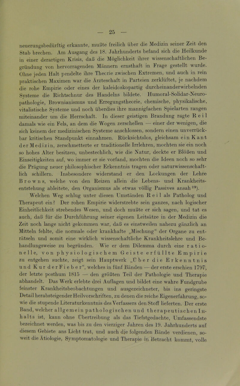 ii6uerungsbedürftig erkannt©, mußte freilich über die Medizin seiner Zeit den Stab brechen. Am Ausgang des 18. Jahrhunderts befand sich die Heilkunde in einer derartigen Krisis, daß die Möglichkeit ihrer wissenschaftlichen Be- gründung von hervorragenden Männern ernsthaft in Frage gestellt wurde. Ohne jeden Halt pendelte ihre Theorie zwischen Extremen, und auch in rein praktischen Maximen war die Ärzteschaft in Parteien zerklüftet, je nachdem die rohe Empirie oder eines der kaleidoskopartig durcheinander wirbelnden Systeme die Kichtschnur des Handelns bildete. Humoral-Solidar-Neuro- pathologie, Brownianismus und Erregungstheorie, chemische, physikalische, vitalistische Systeme und noch überdies ihre mannigfachen Spielarten rangen miteinander um die Herrschaft. In dieser geistigen Brandung ragte Reil damals wie ein Fels, an dem die Wogen zerschellen — einer der wenigen, die sich keinem der medizinischen Systeme anschlossen, sondern einen unverrück- bar kritischen Standpunkt einnahmen. Rücksichtslos, gleichsam ein Kant der Medizin, zerschmetterte er traditionelle Irrlehren, mochten sie ein noch so hohes Alter besitzen, unbestechlich, wie die Natur, deckte er Blößen und Einseitigkeiten auf, wo immer er sie vorfand, mochten die Ideen noch so sehr die Prägung neuer philosophischer Erkenntnis tragen oder naturwissenschaft- lich schillern. Insbesondere widerstand er den Lockungen der Lehre Browns, welche von den Reizen allein die Lebens- und Krankheits- entstehung ableitete, den Organismus als etwas völlig Passives ansah ^®). Welchen Weg schlug unter diesen Umständen Reil als Patholog und Therapeut ein? Der rohen Empirie widerstrebte sein ganzes, nach logischer Einheitlichkeit strebendes Wesen, und doch mußte er sich sagen, und tat es auch, daß für die Durchführung seiner eigenen Leitsätze in der Medizin die Zeit noch lange nicht gekommen war, daß es einstweilen nahezu gänzlich an Mitteln fehlte, die normale oder krankhafte „Mischung“ der Organe zu ent- rätseln und somit eine wirklich wissenschaftliche Krankheitslehre und Be- handlungsweise zu begründen. Wie er dem Dilemma durch eine ratio- nelle, von physiologischem Geiste erfüllte Empirie zu entgehen suchte, zeigt sein Hauptwerk „Über die Erkenntnis und Kur derFieber“, welches in fünf Bänden — der erste erschien 1797', der letzte posthum 1815 — den größten Teil der Pathologie und Therapie abhandelt. Das Werk erlebte drei Auflagen und bildet eine wahre Fundgrube feinster Krankheitsbeobachtungen und ausgezeichneter, bis ins geringste Detail herabsteigender Heilvorschriften, zu denen die reiche Eigenerfahrung, so- wie die stupende Literaturkenntnis des Verfassers den Stoff lieferten. Der erste Band, w^elcher allgemein pathologischen und therapeutischen In- halts ist, kann ohne Übertreibung als das Tiefstgedachte, Umfassendste bezeichnet werden, was bis zu den vierziger Jahren des 19. Jahrhunderts auf diesem Gebiete ans Licht trat, und auch dje folgenden Bände verdienen, so- weit die Ätiologie, Symptomatologie und Therapie in Betracht kommt, volle