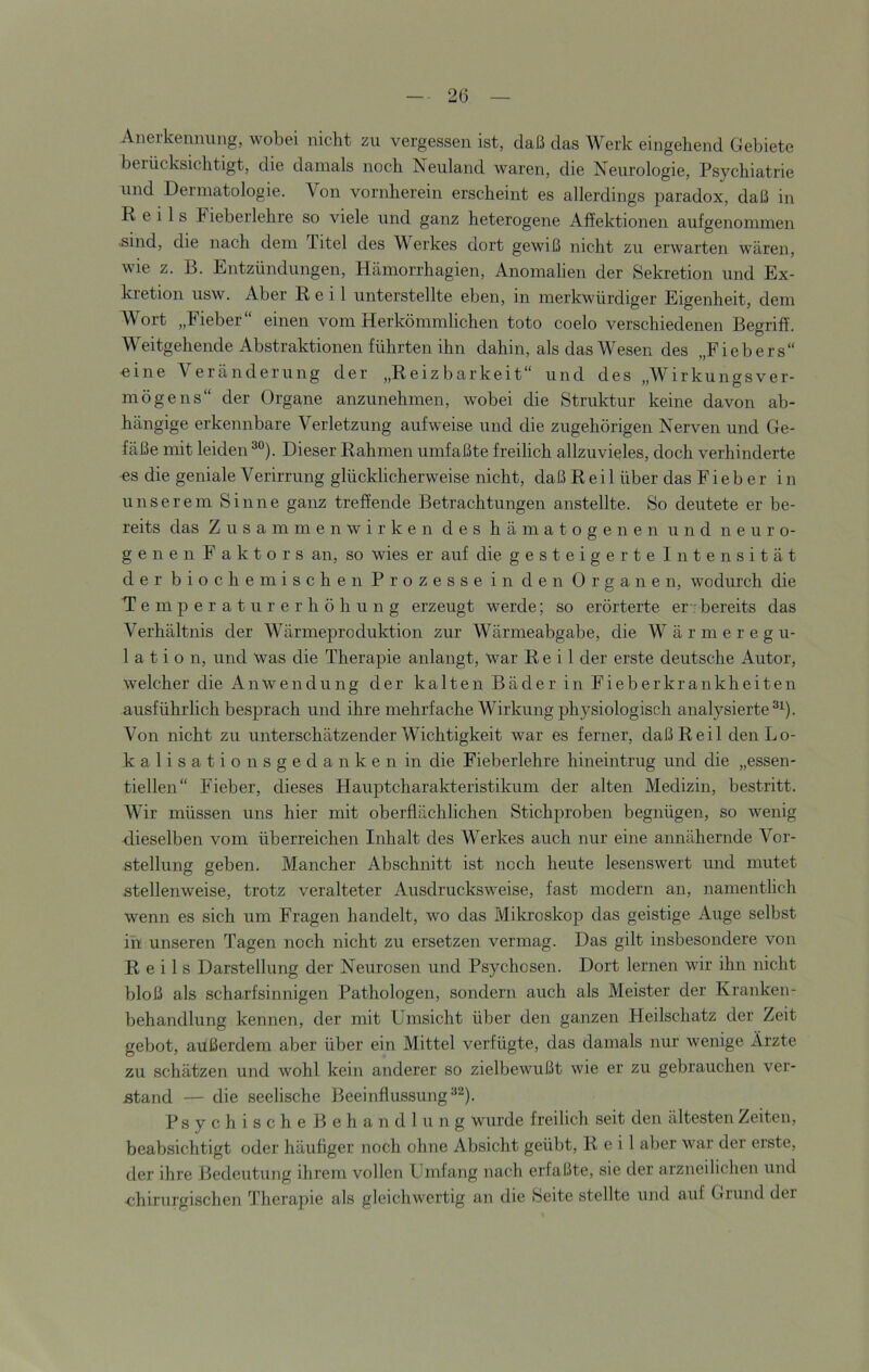 Anerkennung, wobei nicht zu vergessen ist, daß das Werk eingehend Gebiete berücksichtigt, die damals noch Neuland waren, die Neurologie, Psychiatrie und Dermatologie. Von vornherein erscheint es allerdings paradox, daß in Reils Fieber lehre so viele und ganz heterogene Affektionen aufgenommen .sind, die nach dem Titel des Werkes dort gewiß nicht zu erwarten wären, wie z. B. Entzündungen, Hämorrhagien, Anomalien der Sekretion und Ex- kretion usw. Aber Reil unterstellte eben, in merkwürdiger Eigenheit, dem Wort „Fieber“ einen vom Herkömmlichen toto coelo verschiedenen Begriff. Weitgehende Abstraktionen führten ihn dahin, als das Wesen des „Fiebers“ eine Veränderung der „Reizbarkeit“ und des „Wirkungsver- mögens“ der Organe anzunehmen, wobei die Struktur keine davon ab- hängige erkennbare Verletzung aufweise und die zugehörigen Nerven und Ge- fäße mit leiden Dieser Rahmen umfaßte freilich allzuvieles, doch verhinderte -es die geniale Verirrung glücklicherweise nicht, daß Reil über das Fieber in unserem Sinne ganz treffende Betrachtungen anstellte. So deutete er be- reits das Zusammenwirken des hämatogenen und neuro- gen e n F a k t o r s an, so wies er auf die gesteigerte Intensität der biochemischen Prozesse in den Organen, wodurch die Temperaturerhöhung erzeugt werde; so erörterte er-'bereits das Verhältnis der Wärmeproduktion zur Wärmeabgabe, die Wärmeregu- lation, und was die Therapie anlangt. War Reil der erste deutsche Autor, welcher die Anw'endung der kalten Bäder in Fieberkrankheiten ausführlich besprach und ihre mehrfache Wirkung physiologisch analysierte®^). Von nicht zu unterschätzender Wichtigkeit war es ferner, daß Reil deiiLo- kalisationsgedanken in die Fieberlehre hineintrug und die „essen- tiellen“ Fieber, dieses Hauptcharakteristikum der alten Medizin, bestritt. Wir müssen uns hier mit oberflächlichen Stichproben begnügen, so wenig dieselben vom überreichen Inhalt des Werkes auch nur eine annähernde Vor- stellung geben. Mancher Abschnitt ist noch heute lesenswert und mutet stellenweise, trotz veralteter Ausdrucksweise, fast modern an, namentlich wenn es sich um Fragen handelt, wo das Mikroskop das geistige Auge selbst in unseren Tagen noch nicht zu ersetzen vermag. Das gilt insbesondere von Reils Darstellung der Neurosen und Psychosen. Dort lernen wir ihn nicht bloß als scharfsinnigen Pathologen, sondern auch als Meister der Kranken- behandlung kennen, der mit Umsicht über den ganzen Heilschatz der Zeit gebot, außerdem aber über ein Mittel verfügte, das damals nur wenige Ärzte zu schätzen und wohl kein anderer so zielbewußt wie er zu gebrauchen ver- stand — die seelische Beeinflussung®®). PsychischeBehandlung wurde freilich seit den ältesten Zeiten, beabsichtigt oder häufiger noch ohne Absicht geübt, Reil aber war der erste, der ihre Bedeutung ihrem vollen Umfang nach erfaßte, sie der arzneilichen und chirurgischen Therapie als gleichwertig an die Beite stellte und auf Giiund dei