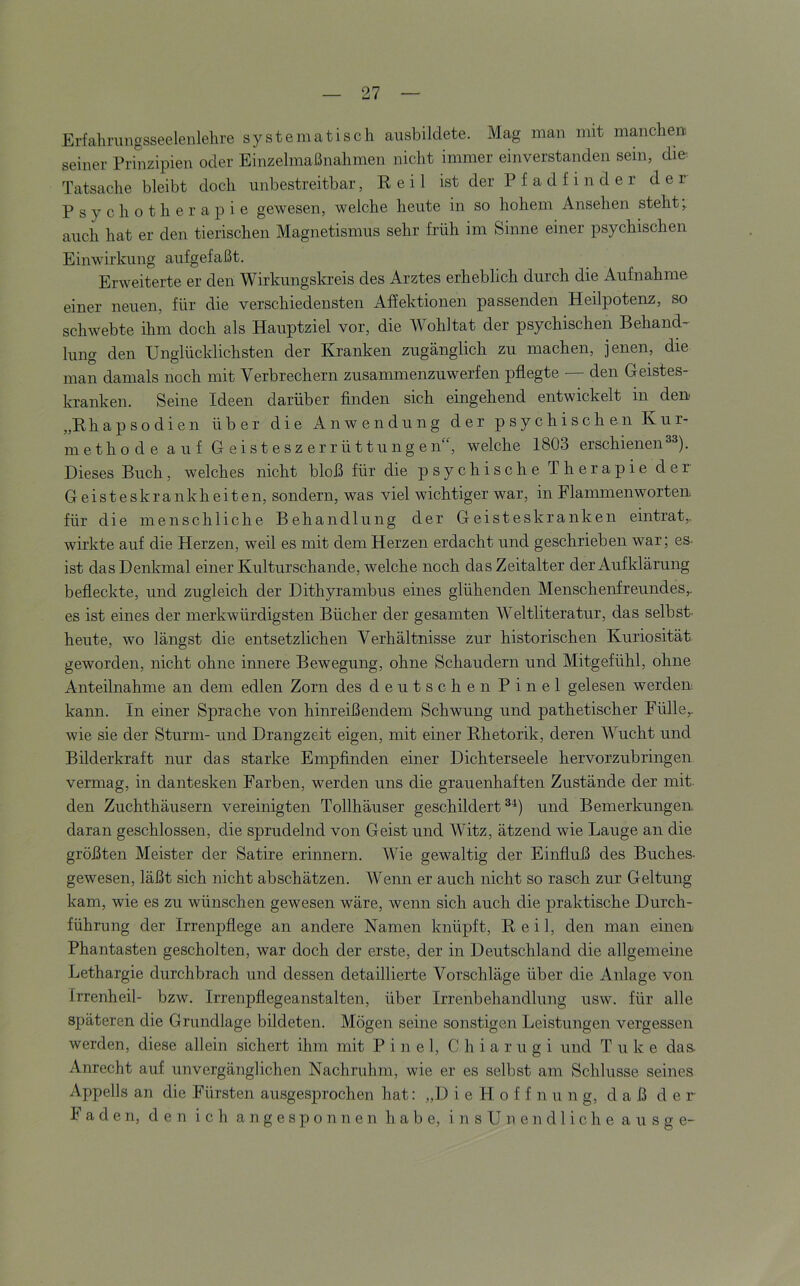 Erfaliningsseelenlehre systematisch aiisbildete. Mag man mit manchen seiner Prinzipien oder Einzelmaßnahmen nicht immer einverstanden sein, die' Tatsache bleibt doch unbestreitbar, E e i 1 ist der P f a d f i n d e r d e r Psychotherapie gewesen, welche heute in so hohem Ansehen steht; auch hat er den tierischen Magnetismus sehr früh im Sinne einer psychischen Einwirkung aufgefaßt. Erweiterte er den Wirkungskreis des Arztes erheblich durch die Aufnahme einer neuen, für die verschiedensten Affektionen passenden Heilpotenz, so schwebte ihm doch als Hauptziel vor, die Wohltat der psychischen Behand- lung den Unglücklichsten der Kranken zugänglich zu machen, jenen, die man damals noch mit Verbrechern zusammenzuwerfen pflegte — den Geistes- kranken. Seine Ideen darüber Anden sich eingehend entwickelt in den „Ehapsodien über die Anwendung der psychischen Kur- m e th o d e a u f G ei st esz err üttung en“, welche 1803 erschienene^). Dieses Buch, welches nicht bloß für die psychische Therapie der Geisteskrankheiten, sondern, was viel wichtiger war, in Flammenworten für die menschliche Behandlung der Geisteskranken eintrat,, wirkte auf die Herzen, weil es mit dem Herzen erdacht und geschrieben war; es. ist das Denkmal einer Kulturschande, welche noch das Zeitalter der Aufklärung befleckte, und zugleich der Dithyrambus eines glühenden Menschenfreundes,, es ist eines der merkwürdigsten Bücher der gesamten Weltliteratur, das selbst, heute, wo längst die entsetzlichen Verhältnisse zur historischen Kuriosität geworden, nicht ohne innere Bewegung, ohne Schaudern und Mitgefühl, ohne Anteilnahme an dem edlen Zorn des deutschen Pinel gelesen werden kann. In einer Sprache von hinreißendem Schwung und pathetischer Fülle,, wie sie der Sturm- und Drangzeit eigen, mit einer Ehetorik, deren Wucht und Bilderkraft nur das starke Empfinden einer Dichterseele hervorzubringen vermag, in dantesken Farben, werden uns die grauenhaften Zustände der mit den Zuchthäusern vereinigten Tollhäuser geschildert^^) und Bemerkungen daran geschlossen, die sprudelnd von Geist und Witz, ätzend wie Lauge an die größten Meister der Satire erinnern. Wie gewaltig der Einfluß des Buches- gewesen, läßt sich nicht abschätzen. Wenn er auch nicht so rasch zur Geltung kam, wie es zu wünschen gewesen wäre, wenn sich auch die praktische Durch- führung der Irrenpflege an andere Namen knüpft, E e i 1, den man einen Phantasten gescholten, war doch der erste, der in Deutschland die allgemeine Lethargie durchbrach und dessen detaillierte Vorschläge über die Anlage von Irrenheil- bzw. Irrenpflegeanstalten, über Irrenbehandlung usw. für alle späteren die Grundlage bildeten. Mögen seine sonstigen Leistungen vergessen werden, diese allein sichert ihm mit Pinel, C h i a r u g i und T u k e das- Anrecht auf unvergänglichen Nachruhm, wie er es selbst am Schlüsse seines Appells an die Fürsten ausgesprochen hat: „D i e H o f f n u n g, daß der Faden, den ich a n g e s p o n n e n habe, i n s U n e n d 1 i c h e a u s g e-