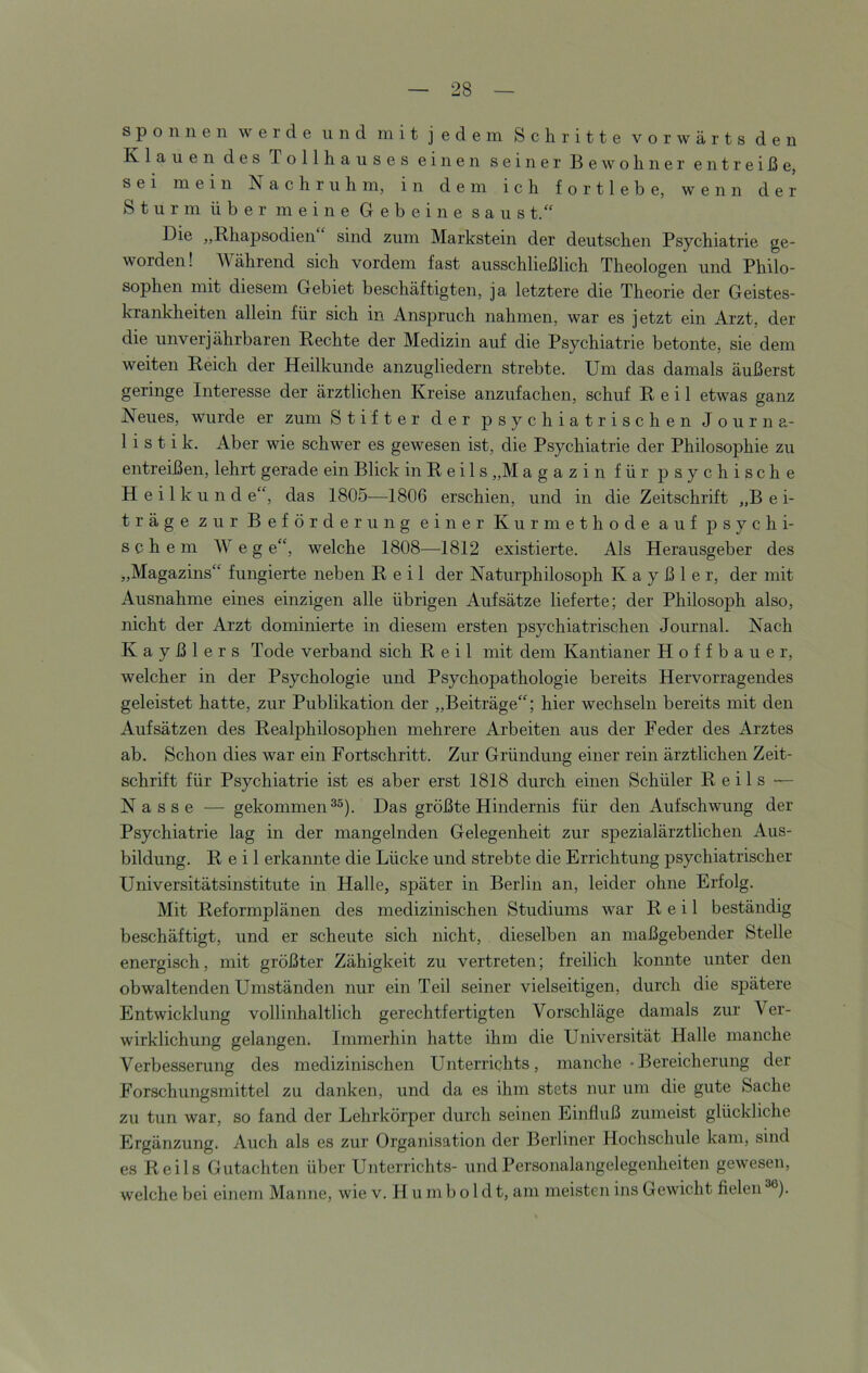 spönnen werde und mit jedem Schritte vorwärts den Klauen des Tollhauses einen seiner Bewohner entreiße, sei mein Nachruhm, in dem ich f o r 11 e b e, wenn der Sturm über meine Gebeine saus t.“ Die „Rhapsodien sind zum Markstein der deutschen Psychiatrie ge- worden! AVährend sich vordem fast ausschließlich Theologen und Philo- sophen mit diesem Gebiet beschäftigten, ja letztere die Theorie der Geistes- krankheiten allein für sich in Anspruch nahmen, war es jetzt ein Arzt, der die unverj ährbaren Rechte der Medizin auf die Psychiatrie betonte, sie dem weiten Reich der Heilkunde anzugliedern strebte. Um das damals äußerst geringe Interesse der ärztlichen Kreise anzufachen, schuf Reil etwas ganz Neues, wurde er zum Stifter der psychiatrischen Journa- listik. Aber wie schwer es gewesen ist, die Psychiatrie der Philosophie zu entreißen, lehrt gerade ein Blick in R e i 1 s „M agazin für psychische H e i 1 k u n d e“, das 1805—1806 erschien, und in die Zeitschrift „B e i- träge zur Beförderung einer Kurmethode auf psychi- schem Weg e“, welche 1808—1812 existierte. Als Herausgeber des „Magazins“ fungierte neben Reil der Naturphilosoph K a y ß 1 e r, der mit Ausnahme eines einzigen alle übrigen Aufsätze lieferte; der Philosoph also, nicht der Arzt dominierte in diesem ersten psychiatrischen Journal. Nach K a y ß 1 e r s Tode verband sich Reil mit dem Kantianer Hoffbauer, welcher in der Psychologie und Psychopathologie bereits Hervorragendes geleistet hatte, zur Publikation der „Beiträge“; hier wechseln bereits mit den Aufsätzen des Realphilosophen mehrere Arbeiten aus der Feder des Arztes ab. Schon dies war ein Fortschritt. Zur Gründung einer rein ärztlichen Zeit- schrift für Psychiatrie ist eS aber erst 1818 durch einen Schüler Reils — Nasse ■— gekommen Das größte Hindernis für den Aufschwung der Psychiatrie lag in der mangelnden Gelegenheit zur spezialärztlichen Aus- bildung. Reil erkannte die Lücke und strebte die Errichtung psychiatrischer Universitätsinstitute in Halle, später in Berlin an, leider ohne Erfolg. Mit Reformplänen des medizinischen Studiums Avar Reil beständig beschäftigt, und er scheute sich nicht, dieselben an maßgebender Stelle energisch, mit größter Zähigkeit zu vertreten; freilich konnte unter den obwaltenden Umständen nur ein Teil seiner vielseitigen, durch die spätere Entwicklung vollinhaltlich gerechtfertigten Vorschläge damals zur Ver- wirklichung gelangen. Immerhin hatte ihm die Universität Halle manche Verbesserung des medizinischen Unterrichts, manche-Bereicherung der Forschungsmittel zu danken, und da es ihm stets nur um die gute Sache zu tun war, so fand der Lehrkörper durch seinen Einfluß zumeist glückliche Ergänzung. Auch als es zur Organisation der Berliner Hochschule kam, sind es Reils Gutachten über Unterrichts- und Personalangelegenheiten gewesen, welche bei einem Manne, wie v. H u m b o 1 d t, am meisten ins Gewicht fielen ^).