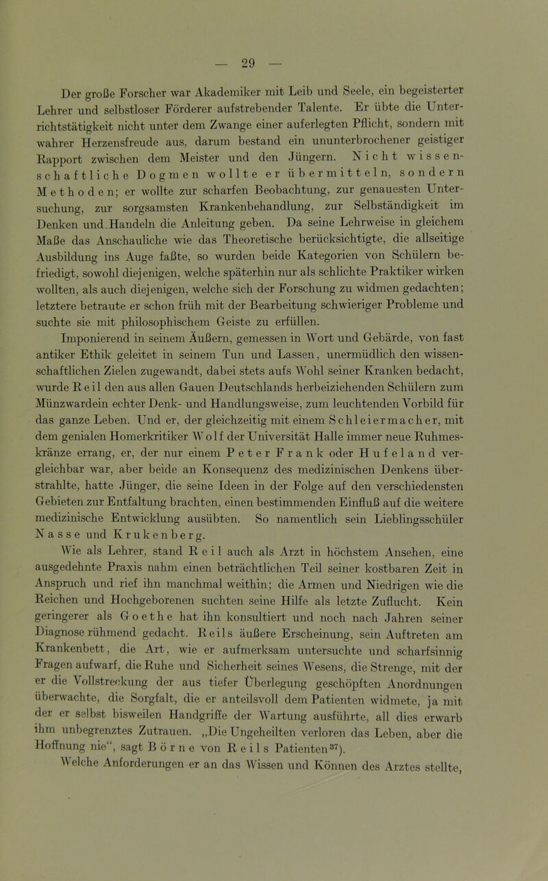 Der große Forscher war Akademiker mit Leib und Seele, ein begeisterter Lehrer und selbstloser Förderer aufstrebender Talente. Er übte die Unter- richtstätigkeit nicht unter dem Zwange einer auferlegten Pflicht, sondern mit wahrer Herzensfreude aus, darum bestand ein ununterbrochener geistiger Rapport zwischen dem Meister und den Jüngern. Nicht wissen- schaftliche Dogmen wollte er übermitteln, sondern Methoden; er wollte zur scharfen Beobachtung, zur genauesten Unter- suchung, zur sorgsamsten Krankenbehandlung, zur Selbständigkeit im Denken und.Handeln die Aifleitung geben. Da seine Lehrweise in gleichem Maße das Anschauliche wie das Theoretische berücksichtigte, die allseitige Ausbildung ins Auge faßte, so wurden beide Kategorien von Schülern be- friedigt, sowohl diej enigen, welche späterhin nur als schlichte Praktiker wirken wollten, als auch diejenigen, welche sich der Forschung zu widmen gedachten; letztere betraute er schon früh mit der Bearbeitung schwieriger Probleme und suchte sie mit philosophischem Geiste zu erfüllen. Imponierend in seinem Äußern, gemessen in Wort und Gebärde, von fast antiker Ethik geleitet in seinem Tun und Lassen, unermüdlich den wissen- schaftlichen Zielen zugewandt, dabei stets aufs Wohl seiner Kranken bedacht, wurde Reil den aus allen Gauen Deutschlands herbeiziehenden Schülern zum Münzwardein echter Denk- und Handlungsweise, zum leuchtenden Vorbild für das ganze Leben. Und er, der gleichzeitig mit einem Schleiermacher, mit dem genialen Homerkritiker Wolf der Universität Halle immer neue Ruhmes- kränze errang, er, der nur einem Peter Frank oder Hufeland ver- gleichbar war, aber beide an Konsequenz des medizinischen Denkens über- strahlte, hatte Jünger, die seine Ideen in der Folge auf den verschiedensten Gebieten zur Entfaltung brachten, einen bestimmenden Einfluß auf die weitere medizinische Entwicklung ausübten. So namentlich sein Lieblingsschüler Nasse und K r u k e n b e r g. Wie als Lehrer, stand Reil auch als Arzt in höchstem Ansehen, eine ausgedehnte Praxis nahm einen beträchtlichen Teil seiner kostbaren Zeit in Anspruch und rief ihn manchmal weithin; die Armen und Niedrigen wie die Reichen und Hochgeborenen suchten seine Hilfe als letzte Zuflucht. Kein geringerer als Goethe hat ihn konsultiert und noch nach Jahren seiner Diagnose rühmend gedacht. Reils äußere Erscheinung, sein Auftreten am Krankenbett, die Art, wie er aufmerksam untersuchte und scharfsinnig Fragen aufwarf, die Ruhe und Sicherheit seines Wesens, die Strenge, mit der er die Vollstreckung der aus tiefer Überlegung geschöpften Anordnungen überwachte, die Sorgfalt, die er anteilsvoll dem Patienten widmete, ja mit der er selbst bisweilen Handgriffe der Wartung ausführte, all dies erwarb ihm unbegrenztes Zutrauen. „Die Ungeheilten verloren das Leben, aber die Hoffnung nie“, sagt Börne von Reils Patienten^''). Welche Anforderungen er an das Wissen und Können des Arztes stellte,